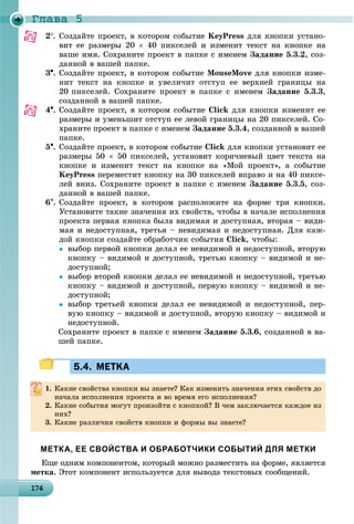 Ãëàâà 5
1 4174174174174174174174174174174174174174174174174174174174174174174174174174174174174174174174
2. Ñîçäàéòå ïðîåêò, â êîòîðîì ñîáûòèå KeyPress äëÿ êíîïêè óñòàíî-
âèò åå ðàçìåðû 20  40 ïèêñåëåé è èçìåíèò òåêñò íà êíîïêå íà
âàøå èìÿ. Ñîõðàíèòå ïðîåêò â ïàïêå ñ èìåíåì Çàäàíèå 5.3.2, ñîç-
äàííîé â âàøåé ïàïêå.
3. Ñîçäàéòå ïðîåêò, â êîòîðîì ñîáûòèå MouseMove äëÿ êíîïêè èçìå-
íèò òåêñò íà êíîïêå è óâåëè÷èò îòñòóï åå âåðõíåé ãðàíèöû íà
20 ïèêñåëåé. Ñîõðàíèòå ïðîåêò â ïàïêå ñ èìåíåì Çàäàíèå 5.3.3,
ñîçäàííîé â âàøåé ïàïêå.
4. Ñîçäàéòå ïðîåêò, â êîòîðîì ñîáûòèå Click äëÿ êíîïêè èçìåíèò åå
ðàçìåðû è óìåíüøèò îòñòóï åå ëåâîé ãðàíèöû íà 20 ïèêñåëåé. Ñî-
õðàíèòå ïðîåêò â ïàïêå ñ èìåíåì Çàäàíèå 5.3.4, ñîçäàííîé â âàøåé
ïàïêå.
5. Ñîçäàéòå ïðîåêò, â êîòîðîì ñîáûòèå Click äëÿ êíîïêè óñòàíîâèò åå
ðàçìåðû 50  50 ïèêñåëåé, óñòàíîâèò êîðè÷íåâûé öâåò òåêñòà íà
êíîïêå è èçìåíèò òåêñò íà êíîïêå íà «Ìîé ïðîåêò», à ñîáûòèå
KeyPress ïåðåìåñòèò êíîïêó íà 30 ïèêñåëåé âïðàâî è íà 40 ïèêñå-
ëåé âíèç. Ñîõðàíèòå ïðîåêò â ïàïêå ñ èìåíåì Çàäàíèå 5.3.5, ñîç-
äàííîé â âàøåé ïàïêå.
6. Ñîçäàéòå ïðîåêò, â êîòîðîì ðàñïîëîæèòå íà ôîðìå òðè êíîïêè.
Óñòàíîâèòå òàêèå çíà÷åíèÿ èõ ñâîéñòâ, ÷òîáû â íà÷àëå èñïîëíåíèÿ
ïðîåêòà ïåðâàÿ êíîïêà áûëà âèäèìàÿ è äîñòóïíàÿ, âòîðàÿ – âèäè-
ìàÿ è íåäîñòóïíàÿ, òðåòüÿ – íåâèäèìàÿ è íåäîñòóïíàÿ. Äëÿ êàæ-
äîé êíîïêè ñîçäàéòå îáðàáîò÷èê ñîáûòèÿ Click, ÷òîáû:
 âûáîð ïåðâîé êíîïêè äåëàë åå íåâèäèìîé è íåäîñòóïíîé, âòîðóþ
êíîïêó – âèäèìîé è äîñòóïíîé, òðåòüþ êíîïêó – âèäèìîé è íå-
äîñòóïíîé;
 âûáîð âòîðîé êíîïêè äåëàë åå íåâèäèìîé è íåäîñòóïíîé, òðåòüþ
êíîïêó – âèäèìîé è äîñòóïíîé, ïåðâóþ êíîïêó – âèäèìîé è íå-
äîñòóïíîé;
 âûáîð òðåòüåé êíîïêè äåëàë åå íåâèäèìîé è íåäîñòóïíîé, ïåð-
âóþ êíîïêó – âèäèìîé è äîñòóïíîé, âòîðóþ êíîïêó – âèäèìîé è
íåäîñòóïíîé.
Ñîõðàíèòå ïðîåêò â ïàïêå ñ èìåíåì Çàäàíèå 5.3.6, ñîçäàííîé â âà-
øåé ïàïêå.
5.4. МЕТКА5.4. МЕТКА
1. Êàêèå ñâîéñòâà êíîïêè âû çíàåòå? Êàê èçìåíèòü çíà÷åíèÿ ýòèõ ñâîéñòâ äî
íà÷àëà èñïîëíåíèÿ ïðîåêòà è âî âðåìÿ åãî èñïîëíåíèÿ?
2. Êàêèå ñîáûòèÿ ìîãóò ïðîèçîéòè ñ êíîïêîé? Â ÷åì çàêëþ÷àåòñÿ êàæäîå èç
íèõ?
3. Êàêèå ðàçëè÷èÿ ñâîéñòâ êíîïêè è ôîðìû âû çíàåòå?
МЕТКА, ЕЕ СВОЙСТВА И ОБРАБОТЧИКИ СОБЫТИЙ ДЛЯ МЕТКИ
Åùå îäíèì êîìïîíåíòîì, êîòîðûé ìîæíî ðàçìåñòèòü íà ôîðìå, ÿâëÿåòñÿ
ìåòêà. Ýòîò êîìïîíåíò èñïîëüçóåòñÿ äëÿ âûâîäà òåêñòîâûõ ñîîáùåíèé.
 