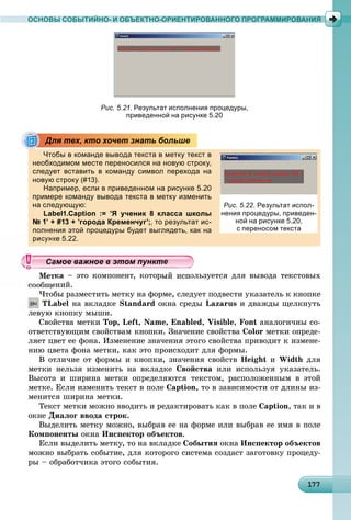 1177177177177177177177177177177177177177177177177177177177177177177177177177177177177177177177
ОСНОВЫ СОБЫТИЙНО- И ОБЪЕКТНО-ОРИЕНТИРОВАННОГО ПРОГРАММИРОВАНИЯ
Рис. 5.21. Результат исполнения процедуры,
приведенной на рисунке 5.20
Чтобы в команде вывода текста в метку текст в
необходимом месте переносился на новую строку,
следует вставить в команду символ перехода на
новую строку (#13).у р у ( )
Например, если в приведенном на рисунке 5.20
примере команду вывода текста в метку изменить
на следующую:ду щу
Label1.Caption := ’Я ученик 8 класса школы
№ 1’ + #13 + ’города Кременчуг’;, то результат ис-
полнения этой процедуры будет выглядеть, как на
ке 5.22.
êà – ýòî êîìïîíåíò, êîòîðûé èñïîëüçóåòñÿ äëÿ âûâîäà òåêñòîâûõ
ñîîáùåíèé.
×òîáû ðàçìåñòèòü ìåòêó íà ôîðìå, ñëåäóåò ïîäâåñòè óêàçàòåëü ê êíîïêå
TLabel íà âêëàäêå Standard îêíà ñðåäû Lazarus è äâàæäû ùåëêíóòü
ëåâóþ êíîïêó ìûøè.
Ñâîéñòâà ìåòêè Top, Left, Name, Enabled, Visible, Font àíàëîãè÷íû ñî-
îòâåòñòâóþùèì ñâîéñòâàì êíîïêè. Çíà÷åíèå ñâîéñòâà Color ìåòêè îïðåäå-
ëÿåò öâåò åå ôîíà. Èçìåíåíèå çíà÷åíèÿ ýòîãî ñâîéñòâà ïðèâîäèò ê èçìåíå-
íèþ öâåòà ôîíà ìåòêè, êàê ýòî ïðîèñõîäèò äëÿ ôîðìû.
Â îòëè÷èå îò ôîðìû è êíîïêè, çíà÷åíèÿ ñâîéñòâ Height è Width äëÿ
ìåòêè íåëüçÿ èçìåíèòü íà âêëàäêå Ñâîéñòâà èëè èñïîëüçóÿ óêàçàòåëü.
Âûñîòà è øèðèíà ìåòêè îïðåäåëÿþòñÿ òåêñòîì, ðàñïîëîæåííûì â ýòîé
ìåòêå. Åñëè èçìåíèòü òåêñò â ïîëå Caption, òî â çàâèñèìîñòè îò äëèíû èç-
ìåíèòñÿ øèðèíà ìåòêè.
Òåêñò ìåòêè ìîæíî ââîäèòü è ðåäàêòèðîâàòü êàê â ïîëå Caption, òàê è â
îêíå Äèàëîã ââîäà ñòðîê.
Âûäåëèòü ìåòêó ìîæíî, âûáðàâ åå íà ôîðìå èëè âûáðàâ åå èìÿ â ïîëå
Êîìïîíåíòû îêíà Èíñïåêòîð îáúåêòîâ.
Åñëè âûäåëèòü ìåòêó, òî íà âêëàäêå Ñîáûòèÿ îêíà Èíñïåêòîð îáúåêòîâ
ìîæíî âûáðàòü ñîáûòèå, äëÿ êîòîðîãî ñèñòåìà ñîçäàñò çàãîòîâêó ïðîöåäó-
ðû – îáðàáîò÷èêà ýòîãî ñîáûòèÿ.
Для тех, кто хочет знать больше
Рис. 5.22. Результат испол-
нения процедуры, приведен-
ной на рисунке 5.20,
с переносом текста
уууууууууууууууамое важное в этом пунктамое важное в этом пунктамое важное в этом пунктамое важное в этом пунктамое важное в этом пунктамое важное в этом пунктамое важное в этом пунктамое важное в этом пунктамое важное в этом пунктамое важное в этом пунктамое важное в этом пунктамое важное в этом пунктамое важное в этом пунктамое важное в этом пунктамое важное в этом пунктамое важное в этом пунктамое важное в этом пунктамое важное в этом пунктамое важное в этом пунктамое важное в этом пунктамое важное в этом пунктамое важное в этом пунктамое важное в этом пунктамое важное в этом пунктамое важное в этом пунктамое важное в этом пунктамое важное в этом пунктамое важное в этом пунктамое важное в этом пунктамое важное в этом пунктамое важное в этом пунктамое важное в этом пунктамое важное в этом пунктамое важное в этом пунктамое важное в этом пунктамое важное в этом пунктамое важное в этом пунктамое важное в этом пунктамое важное в этом пунктамое важное в этом пунктамое важное в этом пунктамое важное в этом пунктамое важное в этом пунктамое важное в этом пункта ое ва ое в это теа ое ва ое в это те
 
