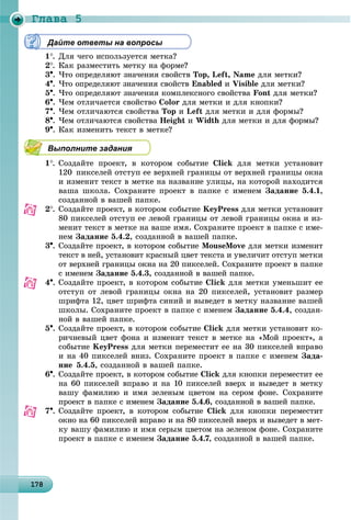 Ãëàâà 5
1 81781781781781781781781781781781781781781781781781781781781781781781781781781781781781781781788
Дайте ответы на вопросы
1. Äëÿ ÷åãî èñïîëüçóåòñÿ ìåòêà?
2. Êàê ðàçìåñòèòü ìåòêó íà ôîðìå?
3. ×òî îïðåäåëÿþò çíà÷åíèÿ ñâîéñòâ Top, Left, Name äëÿ ìåòêè?
4. ×òî îïðåäåëÿþò çíà÷åíèÿ ñâîéñòâ Enabled è Visible äëÿ ìåòêè?
5. ×òî îïðåäåëÿþò çíà÷åíèÿ êîìïëåêñíîãî ñâîéñòâà Font äëÿ ìåòêè?
6. ×åì îòëè÷àåòñÿ ñâîéñòâî Color äëÿ ìåòêè è äëÿ êíîïêè?
7. ×åì îòëè÷àþòñÿ ñâîéñòâà Top è Left äëÿ ìåòêè è äëÿ ôîðìû?
8. ×åì îòëè÷àþòñÿ ñâîéñòâà Height è Width äëÿ ìåòêè è äëÿ ôîðìû?
9. Êàê èçìåíèòü òåêñò â ìåòêå?
Выполните задания
1. Ñîçäàéòå ïðîåêò, â êîòîðîì ñîáûòèå Click äëÿ ìåòêè óñòàíîâèò
120 ïèêñåëåé îòñòóï åå âåðõíåé ãðàíèöû îò âåðõíåé ãðàíèöû îêíà
è èçìåíèò òåêñò â ìåòêå íà íàçâàíèå óëèöû, íà êîòîðîé íàõîäèòñÿ
âàøà øêîëà. Ñîõðàíèòå ïðîåêò â ïàïêå ñ èìåíåì Çàäàíèå 5.4.1,
ñîçäàííîé â âàøåé ïàïêå.
2. Ñîçäàéòå ïðîåêò, â êîòîðîì ñîáûòèå KeyPress äëÿ ìåòêè óñòàíîâèò
80 ïèêñåëåé îòñòóï åå ëåâîé ãðàíèöû îò ëåâîé ãðàíèöû îêíà è èç-
ìåíèò òåêñò â ìåòêå íà âàøå èìÿ. Ñîõðàíèòå ïðîåêò â ïàïêå ñ èìå-
íåì Çàäàíèå 5.4.2, ñîçäàííîé â âàøåé ïàïêå.
3. Ñîçäàéòå ïðîåêò, â êîòîðîì ñîáûòèå MouseMove äëÿ ìåòêè èçìåíèò
òåêñò â íåé, óñòàíîâèò êðàñíûé öâåò òåêñòà è óâåëè÷èò îòñòóï ìåòêè
îò âåðõíåé ãðàíèöû îêíà íà 20 ïèêñåëåé. Ñîõðàíèòå ïðîåêò â ïàïêå
ñ èìåíåì Çàäàíèå 5.4.3, ñîçäàííîé â âàøåé ïàïêå.
4. Ñîçäàéòå ïðîåêò, â êîòîðîì ñîáûòèå Click äëÿ ìåòêè óìåíüøèò åå
îòñòóï îò ëåâîé ãðàíèöû îêíà íà 20 ïèêñåëåé, óñòàíîâèò ðàçìåð
øðèôòà 12, öâåò øðèôòà ñèíèé è âûâåäåò â ìåòêó íàçâàíèå âàøåé
øêîëû. Ñîõðàíèòå ïðîåêò â ïàïêå ñ èìåíåì Çàäàíèå 5.4.4, ñîçäàí-
íîé â âàøåé ïàïêå.
5. Ñîçäàéòå ïðîåêò, â êîòîðîì ñîáûòèå Click äëÿ ìåòêè óñòàíîâèò êî-
ðè÷íåâûé öâåò ôîíà è èçìåíèò òåêñò â ìåòêå íà «Ìîé ïðîåêò», à
ñîáûòèå KeyPress äëÿ ìåòêè ïåðåìåñòèò åå íà 30 ïèêñåëåé âïðàâî
è íà 40 ïèêñåëåé âíèç. Ñîõðàíèòå ïðîåêò â ïàïêå ñ èìåíåì Çàäà-
íèå 5.4.5, ñîçäàííîé â âàøåé ïàïêå.
6. Ñîçäàéòå ïðîåêò, â êîòîðîì ñîáûòèå Click äëÿ êíîïêè ïåðåìåñòèò åå
íà 60 ïèêñåëåé âïðàâî è íà 10 ïèêñåëåé ââåðõ è âûâåäåò â ìåòêó
âàøó ôàìèëèþ è èìÿ çåëåíûì öâåòîì íà ñåðîì ôîíå. Ñîõðàíèòå
ïðîåêò â ïàïêå ñ èìåíåì Çàäàíèå 5.4.6, ñîçäàííîé â âàøåé ïàïêå.
7. Ñîçäàéòå ïðîåêò, â êîòîðîì ñîáûòèå Click äëÿ êíîïêè ïåðåìåñòèò
îêíî íà 60 ïèêñåëåé âïðàâî è íà 80 ïèêñåëåé ââåðõ è âûâåäåò â ìåò-
êó âàøó ôàìèëèþ è èìÿ ñåðûì öâåòîì íà çåëåíîì ôîíå. Ñîõðàíèòå
ïðîåêò â ïàïêå ñ èìåíåì Çàäàíèå 5.4.7, ñîçäàííîé â âàøåé ïàïêå.
 