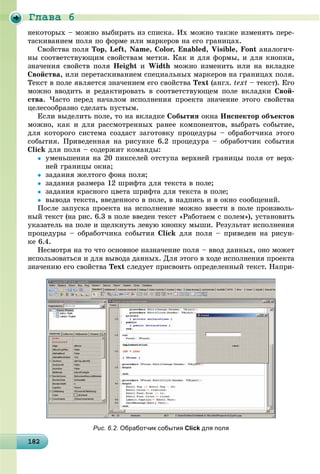 Ãëàâà 6
1821821821821821821821821821821821821821821821821821821821821821821821821821821821821821821828
íåêîòîðûõ – ìîæíî âûáèðàòü èç ñïèñêà. Èõ ìîæíî òàêæå èçìåíÿòü ïåðå-
òàñêèâàíèåì ïîëÿ ïî ôîðìå èëè ìàðêåðîâ íà åãî ãðàíèöàõ.
Ñâîéñòâà ïîëÿ Top, Left, Name, Color, Enabled, Visible, Font àíàëîãè÷-
íû ñîîòâåòñòâóþùèì ñâîéñòâàì ìåòêè. Êàê è äëÿ ôîðìû, è äëÿ êíîïêè,
çíà÷åíèÿ ñâîéñòâ ïîëÿ Height è Width ìîæíî èçìåíèòü èëè íà âêëàäêå
Ñâîéñòâà, èëè ïåðåòàñêèâàíèåì ñïåöèàëüíûõ ìàðêåðîâ íà ãðàíèöàõ ïîëÿ.
Òåêñò â ïîëå ÿâëÿåòñÿ çíà÷åíèåì åãî ñâîéñòâà Text (àíãë. text – òåêñò). Åãî
ìîæíî ââîäèòü è ðåäàêòèðîâàòü â ñîîòâåòñòâóþùåì ïîëå âêëàäêè Ñâîé-
ñòâà. ×àñòî ïåðåä íà÷àëîì èñïîëíåíèÿ ïðîåêòà çíà÷åíèå ýòîãî ñâîéñòâà
öåëåñîîáðàçíî ñäåëàòü ïóñòûì.
Åñëè âûäåëèòü ïîëå, òî íà âêëàäêå Ñîáûòèÿ îêíà Èíñïåêòîð îáúåêòîâ
ìîæíî, êàê è äëÿ ðàññìîòðåííûõ ðàíåå êîìïîíåíòîâ, âûáðàòü ñîáûòèå,
äëÿ êîòîðîãî ñèñòåìà ñîçäàñò çàãîòîâêó ïðîöåäóðû – îáðàáîò÷èêà ýòîãî
ñîáûòèÿ. Ïðèâåäåííàÿ íà ðèñóíêå 6.2 ïðîöåäóðà – îáðàáîò÷èê ñîáûòèÿ
Click äëÿ ïîëÿ – ñîäåðæèò êîìàíäû:
 óìåíüøåíèÿ íà 20 ïèêñåëåé îòñòóïà âåðõíåé ãðàíèöû ïîëÿ îò âåðõ-
íåé ãðàíèöû îêíà;
 çàäàíèÿ æåëòîãî ôîíà ïîëÿ;
 çàäàíèÿ ðàçìåðà 12 øðèôòà äëÿ òåêñòà â ïîëå;
 çàäàíèÿ êðàñíîãî öâåòà øðèôòà äëÿ òåêñòà â ïîëå;
 âûâîäà òåêñòà, ââåäåííîãî â ïîëå, â íàäïèñü è â îêíî ñîîáùåíèé.
Ïîñëå çàïóñêà ïðîåêòà íà èñïîëíåíèå ìîæíî ââåñòè â ïîëå ïðîèçâîëü-
íûé òåêñò (íà ðèñ. 6.3 â ïîëå ââåäåí òåêñò «Ðàáîòàåì ñ ïîëåì»), óñòàíîâèòü
óêàçàòåëü íà ïîëå è ùåëêíóòü ëåâóþ êíîïêó ìûøè. Ðåçóëüòàò èñïîëíåíèÿ
ïðîöåäóðû – îáðàáîò÷èêà ñîáûòèÿ Click äëÿ ïîëÿ – ïðèâåäåí íà ðèñóí-
êå 6.4.
Íåñìîòðÿ íà òî ÷òî îñíîâíîå íàçíà÷åíèå ïîëÿ – ââîä äàííûõ, îíî ìîæåò
èñïîëüçîâàòüñÿ è äëÿ âûâîäà äàííûõ. Äëÿ ýòîãî â õîäå èñïîëíåíèÿ ïðîåêòà
çíà÷åíèþ åãî ñâîéñòâà Text ñëåäóåò ïðèñâîèòü îïðåäåëåííûé òåêñò. Íàïðè-
Рис. 6.2. Обработчик события Click для поля
 