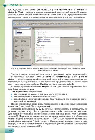 Ãëàâà 6
1841841841841841841841841841841841841841841841841841841841841841841841841841841841841841841848
ïðîöåäóðû x : StrToFloat (Edit1.Text) è y : StrToFloat (Edit2.Text) (àíãë.
string to floatg – ñòðîêà â ÷èñëî ñ ïëàâàþùåé äåñÿòè÷íîé çàïÿòîé) ïåðåâî-
äÿò òåêñòîâîå ïðåäñòàâëåíèå äåéñòâèòåëüíûõ ÷èñåë íåïîñðåäñòâåííî â äåé-
ñòâèòåëüíûå ÷èñëà è ïðèñâàèâàþò èõ ïåðåìåííûì x è y ñîîòâåòñòâåííî.
Рис. 6.5. Форма с двумя полями, меткой и кнопкой и процедура для сложения двух
действительных чисел
Òðåòüÿ êîìàíäà ñêëàäûâàåò ýòè ÷èñëà è ïðèñâàèâàåò ñóììó ïåðåìåííîé z.
Â ÷åòâåðòîé êîìàíäå Label1.Caption : FloatToStr (z) (àíãë. float to
string – ÷èñëî ñ ïëàâàþùåé äåñÿòè÷íîé çàïÿòîé â ñòðîêó) ïåðåâîäèò âû-g
÷èñëåííóþ ñóììó èç ÷èñëà â åãî òåêñòîâîå ïðåäñòàâëåíèå è ïðèñâàèâàåò
ýòîò òåêñò çíà÷åíèþ ñâîéñòâà Caption ìåòêè ñ èìåíåì Label1.
Â ÿçûêå ïðîãðàììèðîâàíèÿ Object Pascal äëÿ ëþáîé ïåðåìåííîé äîë-
æåí áûòü óêàçàí åå òèï.
Òèï ïåðåìåííîé îïðåäåëÿåò:
 êàêèå çíà÷åíèÿ ìîæåò ïðèíèìàòü ýòà ïåðåìåííàÿ;
 êàêèå îïåðàöèè ñ íåé ìîæíî âûïîëíÿòü;
 êàêîé îáúåì îïåðàòèâíîé ïàìÿòè áóäåò âûäåëåí äëÿ õðàíåíèÿ çíà÷å-
íèÿ ýòîé ïåðåìåííîé.
Èìåíà ïåðåìåííûõ è èõ òèïû óêàçûâàþòñÿ â ïðîåêòå ïîñëå êëþ÷åâîãî
ñëîâà var (àíãë. variable – ïåðåìåííàÿ).
Çíà÷åíèÿ ïåðåìåííûõ x, y, z, êîòîðûå èñïîëüçîâàíû â ïðîöåäóðå, ïî
óñëîâèþ çàäà÷è ìîãóò áûòü ïðîèçâîëüíûìè äåéñòâèòåëüíûìè ÷èñëàìè.
Äëÿ òàêèõ ïåðåìåííûõ ìîæíî èñïîëüçîâàòü òèï real (àíãë. real – äåéñòâè-
òåëüíûé). Ïåðåìåííûå ýòîãî òèïà ìîãóò ïðèíèìàòü öåëûå è äðîáíûå çíà-
÷åíèÿ, ìîäóëü êîòîðûõ íå ïðåâûøàåò 1,7 · 1038
. Äëÿ êàæäîãî èç ýòèõ çíà-
÷åíèé áóäåò âûäåëåíî 8 áàéò ïàìÿòè. Ïåðåìåííûå, èñïîëüçóåìûå â ïðî-
öåäóðå, è èõ òèïû îïèñûâàþòñÿ â ñòðîêå var, ðàñïîëîæåííîé ïîñëå ñòðîêè
çàãîëîâêà ïðîöåäóðû (ðèñ. 6.5).
 
