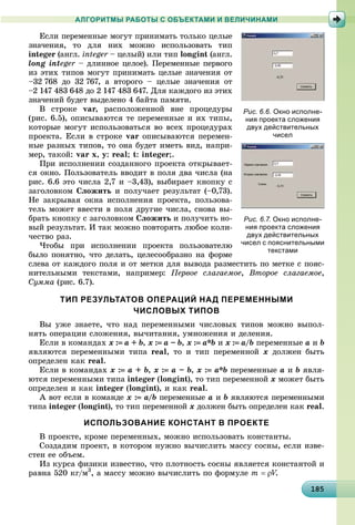 1818518518518518518518518518518518518518518518518518518518518518518518518518518518518518518518585
АЛГОРИТМЫ РАБОТЫ С ОБЪЕКТАМИ И ВЕЛИЧИНАМИ
Åñëè ïåðåìåííûå ìîãóò ïðèíèìàòü òîëüêî öåëûå
çíà÷åíèÿ, òî äëÿ íèõ ìîæíî èñïîëüçîâàòü òèï
integer (àíãë. integer – öåëûé) èëè òèïr longint (àíãë.
long integer – äëèííîå öåëîå). Ïåðåìåííûå ïåðâîãîr
èç ýòèõ òèïîâ ìîãóò ïðèíèìàòü öåëûå çíà÷åíèÿ îò
–32 768 äî 32 767, à âòîðîãî – öåëûå çíà÷åíèÿ îò
–2 147 483 648 äî 2 147 483 647. Äëÿ êàæäîãî èç ýòèõ
çíà÷åíèé áóäåò âûäåëåíî 4 áàéòà ïàìÿòè.
Â ñòðîêå var, ðàñïîëîæåííîé âíå ïðîöåäóðû
(ðèñ. 6.5), îïèñûâàþòñÿ òå ïåðåìåííûå è èõ òèïû,
êîòîðûå ìîãóò èñïîëüçîâàòüñÿ âî âñåõ ïðîöåäóðàõ
ïðîåêòà. Åñëè â ñòðîêå var îïèñûâàþòñÿ ïåðåìåí-
íûå ðàçíûõ òèïîâ, òî îíà áóäåò èìåòü âèä, íàïðè-
ìåð, òàêîé: var x, y: real; t: integer;.
Ïðè èñïîëíåíèè ñîçäàííîãî ïðîåêòà îòêðûâàåò-
ñÿ îêíî. Ïîëüçîâàòåëü ââîäèò â ïîëÿ äâà ÷èñëà (íà
ðèñ. 6.6 ýòî ÷èñëà 2,7 è –3,43), âûáèðàåò êíîïêó ñ
çàãîëîâêîì Ñëîæèòü è ïîëó÷àåò ðåçóëüòàò (–0,73).
Íå çàêðûâàÿ îêíà èñïîëíåíèÿ ïðîåêòà, ïîëüçîâà-
òåëü ìîæåò ââåñòè â ïîëÿ äðóãèå ÷èñëà, ñíîâà âû-
áðàòü êíîïêó ñ çàãîëîâêîì Ñëîæèòü è ïîëó÷èòü íî-
âûé ðåçóëüòàò. È òàê ìîæíî ïîâòîðÿòü ëþáîå êîëè-
÷åñòâî ðàç.
×òîáû ïðè èñïîëíåíèè ïðîåêòà ïîëüçîâàòåëþ
áûëî ïîíÿòíî, ÷òî äåëàòü, öåëåñîîáðàçíî íà ôîðìå
ñëåâà îò êàæäîãî ïîëÿ è îò ìåòêè äëÿ âûâîäà ðàçìåñòèòü ïî ìåòêå ñ ïîÿñ-
íèòåëüíûìè òåêñòàìè, íàïðèìåð: Ïåðâîå ñëàãàåìîå, Âòîðîå ñëàãàåìîå,
Ñóììà (ðèñ. 6.7).
ТИП РЕЗУЛЬТАТОВ ОПЕРАЦИЙ НАД ПЕРЕМЕННЫМИ
ЧИСЛОВЫХ ТИПОВ
Âû óæå çíàåòå, ÷òî íàä ïåðåìåííûìè ÷èñëîâûõ òèïîâ ìîæíî âûïîë-
íÿòü îïåðàöèè ñëîæåíèÿ, âû÷èòàíèÿ, óìíîæåíèÿ è äåëåíèÿ.
Åñëè â êîìàíäàõ x : a + b, x : a – b, x : a*b è x : a/b ïåðåìåííûå a è b
ÿâëÿþòñÿ ïåðåìåííûìè òèïà real, òî è òèï ïåðåìåííîé x äîëæåí áûòü
îïðåäåëåí êàê real.
Åñëè â êîìàíäàõ x : a + b, x : a – b, x : a*b ïåðåìåííûå a è b ÿâëÿ-
þòñÿ ïåðåìåííûìè òèïà integer (longint), òî òèï ïåðåìåííîé x ìîæåò áûòü
îïðåäåëåí è êàê integer (longint), è êàê real.
À âîò åñëè â êîìàíäå x : a/b ïåðåìåííûå a è b ÿâëÿþòñÿ ïåðåìåííûìè
òèïà integer (longint), òî òèï ïåðåìåííîé x äîëæåí áûòü îïðåäåëåí êàê real.
ИСПОЛЬЗОВАНИЕ КОНСТАНТ В ПРОЕКТЕ
Â ïðîåêòå, êðîìå ïåðåìåííûõ, ìîæíî èñïîëüçîâàòü êîíñòàíòû.
Ñîçäàäèì ïðîåêò, â êîòîðîì íóæíî âû÷èñëèòü ìàññó ñîñíû, åñëè èçâå-
ñòåí åå îáúåì.
Èç êóðñà ôèçèêè èçâåñòíî, ÷òî ïëîòíîñòü ñîñíû ÿâëÿåòñÿ êîíñòàíòîé è
ðàâíà 520 êã/ì3
, à ìàññó ìîæíî âû÷èñëèòü ïî ôîðìóëå m  V.VV
Рис. 6.6. Окно исполне-
ния проекта сложения
двух действительных
чисел
Рис. 6.7. Окно исполне-
ния проекта сложения
двух действительных
чисел с пояснительными
текстами
 