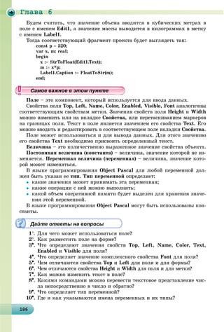 Ãëàâà 6
18618618618618618618618618618618618618618618618618618618618618618618618618618618618618618618686
Áóäåì ñ÷èòàòü, ÷òî çíà÷åíèå îáúåìà ââîäèòñÿ â êóáè÷åñêèõ ìåòðàõ â
ïîëå ñ èìåíåì Edit1, à çíà÷åíèå ìàññû âûâîäèòñÿ â êèëîãðàììàõ â ìåòêó
ñ èìåíåì Label1.
Òîãäà ñîîòâåòñòâóþùèé ôðàãìåíò ïðîåêòà áóäåò âûãëÿäåòü òàê:
const p  520;
var x, m: real;
begin
x : StrToFloat(Edit1.Text);
m : x*p;
Label1.Caption : FloatToStr(m);
end;
Ïîëå – ýòî êîìïîíåíò, êîòîðûé èñïîëüçóåòñÿ äëÿ ââîäà äàííûõ.
Ñâîéñòâà ïîëÿ Top, Left, Name, Color, Enabled, Visible, Font àíàëîãè÷íû
ñîîòâåòñòâóþùèì ñâîéñòâàì ìåòêè. Çíà÷åíèÿ ñâîéñòâ ïîëÿ Height è Width
ìîæíî èçìåíèòü èëè íà âêëàäêå Ñâîéñòâà, èëè ïåðåòàñêèâàíèåì ìàðêåðîâ
íà ãðàíèöàõ ïîëÿ. Òåêñò â ïîëå ÿâëÿåòñÿ çíà÷åíèåì åãî ñâîéñòâà Text. Åãî
ìîæíî ââîäèòü è ðåäàêòèðîâàòü â ñîîòâåòñòâóþùåì ïîëå âêëàäêè Ñâîéñòâà.
Ïîëå ìîæåò èñïîëüçîâàòüñÿ è äëÿ âûâîäà äàííûõ. Äëÿ ýòîãî çíà÷åíèþ
åãî ñâîéñòâà Text íåîáõîäèìî ïðèñâîèòü îïðåäåëåííûé òåêñò.
Âåëè÷èíà – ýòî êîëè÷åñòâåííî âûðàæåííîå çíà÷åíèå ñâîéñòâà îáúåêòà.
Ïîñòîÿííàÿ âåëè÷èíà (êîíñòàíòà) – âåëè÷èíà, çíà÷åíèå êîòîðîé íå èç-
ìåíÿåòñÿ. Ïåðåìåííàÿ âåëè÷èíà (ïåðåìåííàÿ) – âåëè÷èíà, çíà÷åíèå êîòî-
ðîé ìîæåò èçìåíÿòüñÿ.
Â ÿçûêå ïðîãðàììèðîâàíèÿ Object Pascal äëÿ ëþáîé ïåðåìåííîé äîë-
æåí áûòü óêàçàí åå òèï. Òèï ïåðåìåííîé îïðåäåëÿåò:
 êàêèå çíà÷åíèÿ ìîæåò ïðèíèìàòü ýòà ïåðåìåííàÿ;
 êàêèå îïåðàöèè ñ íåé ìîæíî âûïîëíÿòü;
 êàêîé îáúåì îïåðàòèâíîé ïàìÿòè áóäåò âûäåëåí äëÿ õðàíåíèÿ çíà÷å-
íèÿ ýòîé ïåðåìåííîé.
Â ÿçûêå ïðîãðàììèðîâàíèÿ Object Pascal ìîãóò áûòü èñïîëüçîâàíû êîí-
ñòàíòû.
Дайте ответы на вопросы
1. Äëÿ ÷åãî ìîæåò èñïîëüçîâàòüñÿ ïîëå?
2. Êàê ðàçìåñòèòü ïîëå íà ôîðìå?
3. ×òî îïðåäåëÿþò çíà÷åíèÿ ñâîéñòâ Top, Left, Name, Color, Text,
Enabled è Visible äëÿ ïîëÿ?
4. ×òî îïðåäåëÿåò çíà÷åíèå êîìïëåêñíîãî ñâîéñòâà Font äëÿ ïîëÿ?
5. ×åì îòëè÷àþòñÿ ñâîéñòâà Top è Left äëÿ ïîëÿ è äëÿ ôîðìû?
6. ×åì îòëè÷àþòñÿ ñâîéñòâà Height è Width äëÿ ïîëÿ è äëÿ ìåòêè?h
7. Êàê ìîæíî èçìåíèòü òåêñò â ïîëå?
8. Êàêèìè êîìàíäàìè ìîæíî ïåðåâåñòè òåêñòîâîå ïðåäñòàâëåíèå ÷èñ-
ëà íåïîñðåäñòâåííî â ÷èñëî è îáðàòíî?
9. ×òî îïðåäåëÿåò òèï ïåðåìåííîé?
10. Ãäå è êàê óêàçûâàþòñÿ èìåíà ïåðåìåííûõ è èõ òèïû?
ууууууууууууууСа ое ва ое в э о у еСа ое ва ое в э о у еСамое важное в этом пунктеСамое важное в этом пунктеСамое важное в этом пунктеСамое важное в этом пунктеСамое важное в этом пунктеСамое важное в этом пунктеСамое важное в этом пунктеСамое важное в этом пунктеСамое важное в этом пунктеСамое важное в этом пунктеСамое важное в этом пунктеСамое важное в этом пунктеСамое важное в этом пунктеСамое важное в этом пунктеСамое важное в этом пунктеСамое важное в этом пунктеСамое важное в этом пунктеСамое важное в этом пунктеСамое важное в этом пунктеСамое важное в этом пунктеСамое важное в этом пунктеСамое важное в этом пунктеСамое важное в этом пунктеСамое важное в этом пунктеСамое важное в этом пунктеСамое важное в этом пунктеСамое важное в этом пунктеСамое важное в этом пунктеСамое важное в этом пунктеСамое важное в этом пунктеСамое важное в этом пунктеСамое важное в этом пунктеСамое важное в этом пунктеСамое важное в этом пунктеСамое важное в этом пунктеСамое важное в этом пунктеСамое важное в этом пунктеСамое важное в этом пунктеСамое важное в этом пунктеСамое важное в этом пунктеСамое важное в этом пунктеСамое важное в этом пунктеСамое важное в этом пунктеСамое важное в этом пунктеССССССС
 