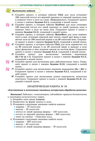 181871871871871871871871871871871871871871871871871871871871871871871871871871871871871871871878
АЛГОРИТМЫ РАБОТЫ С ОБЪЕКТАМИ И ВЕЛИЧИНАМИ
Выполните задания
1. Ñîçäàéòå ïðîåêò, â êîòîðîì ñîáûòèå Click äëÿ ïîëÿ óñòàíîâèò
100 ïèêñåëåé îòñòóï åãî âåðõíåé ãðàíèöû îò âåðõíåé ãðàíèöû îêíà
è èçìåíèò òåêñò â ïîëå íà ñëîâî «Èíôîðìàòèêà». Ñîõðàíèòå ïðîåêò
â ïàïêå ñ èìåíåì Çàäàíèå 6.1.1, ñîçäàííîé â âàøåé ïàïêå.
2. Ñîçäàéòå ïðîåêò, â êîòîðîì ñîáûòèå KeyPress äëÿ ïîëÿ óñòàíîâèò
120 ïèêñåëåé îòñòóï åãî ëåâîé ãðàíèöû îò ëåâîé ãðàíèöû îêíà è
èçìåíèò òåêñò â ïîëå íà âàøå èìÿ. Ñîõðàíèòå ïðîåêò â ïàïêå ñ
èìåíåì Çàäàíèå 6.1.2, ñîçäàííîé â âàøåé ïàïêå.
3. Ñîçäàéòå ïðîåêò, â êîòîðîì ñîáûòèå MouseMove äëÿ ïîëÿ èçìåíèò
òåêñò â íåì, óñòàíîâèò êðàñíûé öâåò òåêñòà, ñåðûé öâåò ôîíà è ïåðå-
ìåñòèò ïîëå íà 100 ïèêñåëåé âïðàâî è íà 80 ïèêñåëåé âíèç. Ñîõðàíè-
òå ïðîåêò â ïàïêå ñ èìåíåì Çàäàíèå 6.1.3, ñîçäàííîé â âàøåé ïàïêå.
4. Ñîçäàéòå ïðîåêò, â êîòîðîì ñîáûòèå Click äëÿ ïîëÿ ïåðåìåñòèò åãî
íà 80 ïèêñåëåé âïðàâî è íà 20 ïèêñåëåé ââåðõ è âûâåäåò â ïîëå
âàøó ôàìèëèþ è èìÿ çåëåíûì öâåòîì íà æåëòîì ôîíå. Ñîõðàíèòå
ïðîåêò â ïàïêå ñ èìåíåì Çàäàíèå 6.1.4, ñîçäàííîé â âàøåé ïàïêå.
5. Ñîçäàéòå ïðîåêò äëÿ âû÷èñëåíèÿ çíà÷åíèÿ âûðàæåíèÿ
(2a ++ b) ·· (a ++ c). Ñîõðàíèòå ïðîåêò â ïàïêå ñ èìåíåì Çàäàíèå 6.1.5,
ñîçäàííîé â âàøåé ïàïêå.
6. Ñîçäàéòå ïðîåêò äëÿ âû÷èòàíèÿ äâóõ äåéñòâèòåëüíûõ ÷èñåë. Ñîõðà-
íèòå ïðîåêò â ïàïêå ñ èìåíåì Çàäàíèå 6.1.6, ñîçäàííîé â âàøåé
ïàïêå.
7. Ñîçäàéòå ïðîåêò äëÿ âû÷èñëåíèÿ çíà÷åíèÿ âûðàæåíèÿ (3a –– 2b) ·· c.
Ñîõðàíèòå ïðîåêò â ïàïêå ñ èìåíåì Çàäàíèå 6.1.7, ñîçäàííîé â âà-
øåé ïàïêå.
8. Ñîçäàéòå ïðîåêò äëÿ âû÷èñëåíèÿ äëèíû îêðóæíîñòè, èñïîëüçóÿ
êîíñòàíòó. Ñîõðàíèòå ïðîåêò â ïàïêå ñ èìåíåì Çàäàíèå 6.1.8, ñîç-
äàííîé â âàøåé ïàïêå.
ÏÐÀÊÒÈ×ÅÑÊÀß ÐÀÁÎÒÀ № 10
«Составление и исполнение линейных алгоритмов обработки величин»
Âíèìàíèå! Ðàáîòàÿ ñ êîìïüþòåðîì, ñîáëþäàéòå ïðàâèëà áåçîïàñíîñòè
è ñàíèòàðíî-ãèãèåíè÷åñêèå íîðìû.
1. Îòêðîéòå îêíî ñðåäû Lazarus.
2. Ðàçìåñòèòå íà ôîðìå êíîïêó è ïîëå.
3. Óñòàíîâèòå ñëåäóþùèå çíà÷åíèÿ ñâîéñòâ êíîïêè:
øèðèíà – 70 ïèêñåëåé;
âûñîòà – 30 ïèêñåëåé;
îòñòóï îò ëåâîé ãðàíèöû ôîðìû – 150 ïèêñåëåé;
îòñòóï îò âåðõíåé ãðàíèöû ôîðìû – 200 ïèêñåëåé;
òåêñò íà êíîïêå – Ñâîéñòâà ïîëÿ.
4. Óñòàíîâèòå ñëåäóþùèå çíà÷åíèÿ ñâîéñòâ ïîëÿ:
øèðèíà – 200 ïèêñåëåé;
âûñîòà – 50 ïèêñåëåé;
îòñòóï îò ëåâîé ãðàíèöû ôîðìû – 70 ïèêñåëåé;
 