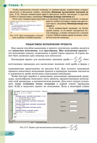 Ãëàâà 6
19019019019019019019019019019019019019019019019019019019019019019019019019019019019019019019090
Чтобы компилятор отличил команды от комментариев, комментарии следует
заключать в фигурные скобки, например {Команда вычисления значения у}
(рис. 6.10). Иногда комментарий вместо фигурных скобок заключают в круглые
скобки со звездочками, напримерд , р р (*Команда вывода значения у*)( д д у ).
Если текст комментария короткий и не занимает более одной строки, то можно
вместо скобок поставить перед ним две ко-
сые черты, например //Команда ввода зна-
чения х.
Если комментарий занимает не более
одной строки, то он может находиться по-
сле команды, а может начинаться с начала
строки. Любой комментарий не может нахо-
диться внутри команды.
ПОШАГОВОЕ ИСПОЛНЕНИЕ ПРОЕКТА
Åùå îäíèì ñïîñîáîì âûÿâëåíèÿ â ïðîåêòå ëîãè÷åñêèõ îøèáîê ÿâëÿåòñÿ
åãî ïîøàãîâîå èñïîëíåíèå, èëè òðàññèðîâêà. Øàã èñïîëíåíèÿ ïðîåêòà –
ýòî èñïîëíåíèå êîìàíä, çàïèñàííûõ â îäíîé ñòðîêå ïðîåêòà. Â ñòðîêå ìî-
æåò áûòü çàïèñàíà îäíà êîìàíäà èëè íåñêîëüêî.
Ðàññìîòðèì ïðîåêò äëÿ âû÷èñëåíèÿ çíà÷åíèÿ äðîáè . Ñîîò-
âåòñòâóþùàÿ ïðîöåäóðà äëÿ âû÷èñëåíèÿ çíà÷åíèÿ ýòîé äðîáè è ôîðìà ñ
êîìïîíåíòàìè ïðåäñòàâëåíû íà ðèñóíêå 6.11. Äëÿ ëó÷øåãî ïîíèìàíèÿ
ïðîöåññà ïîøàãîâîãî èñïîëíåíèÿ ïðîåêòà â ïðîöåäóðå çíà÷åíèå ÷èñëèòåëÿ
è çíàìåíàòåëÿ äðîáè âû÷èñëåíû îòäåëüíûìè êîìàíäàìè.
×òîáû áûñòðåå ïåðåéòè ê ïîøàãîâîìó èñïîëíåíèþ ïðèâåäåííîé ïðîöå-
äóðû, öåëåñîîáðàçíî èñïîëíèòü ÷àñòü ïðîåêòà, ïðåäøåñòâóþùóþ èñïîëíå-
íèþ ýòîé ïðîöåäóðû, â àâòîìàòè÷åñêîì ðåæèìå. Äëÿ ýòîãî ñëåäóåò óñòàíî-
âèòü òî÷êó îñòàíîâêè (òî÷êó îñòàíîâà) â ïåðâîé ñòðîêå ïðîöåäóðû
(ðèñ. 6.12) è çàïóñòèòü ïðîåêò íà èñïîëíåíèå. Åñëè â íåêîòîðîé ñòðîêå
Рис. 6.10. Текст процедуры с логиче-
ской ошибкой и комментариями
Рис. 6.11. Проект для вычисления значения дроби
 