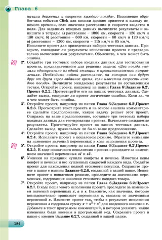 Ãëàâà 6
1941941941941941941941941941941941941941941941941941941941941941941941941941941941941941941949
íà÷àëà äâèæåíèÿ è ñêîðîñòü êàæäîãî ïîåçäà». Èñïîëíåíèå îáðà-
áîò÷èêà ñîáûòèÿ Click äëÿ êíîïêè äîëæíî ïðèâåñòè ê âûâîäó èñ-
êîìîãî âðåìåíè, åñëè çíà÷åíèÿ ðàññòîÿíèÿ è ñêîðîñòè ââîäÿòñÿ â
ïîëÿ. Äëÿ çàäàííûõ âõîäíûõ äàííûõ âû÷èñëèòå ðåçóëüòàòû è çà-
ïèøèòå â òåòðàäü: à) ðàññòîÿíèå – 1000 êì, ñêîðîñòè – 120 êì/÷ è
130 êì/÷; á) ðàññòîÿíèå – 600 êì, ñêîðîñòè – 80 êì/÷ è 120 êì/÷;
â) ðàññòîÿíèå – 1200 êì, ñêîðîñòè – 115 êì/÷ è 85 êì/÷.
Èñïîëíèòå ïðîåêò äëÿ ïðèâåäåííûõ íàáîðîâ òåñòîâûõ äàííûõ. Ïðî-
âåðüòå, ñîâïàäàþò ëè ðåçóëüòàòû èñïîëíåíèÿ ïðîåêòà ñ ïðåäâàðè-
òåëüíî âû÷èñëåííûìè ðåçóëüòàòàìè. Îáúÿñíèòå, â ÷åì ìîæåò áûòü
îøèáêà.
2. Ñîçäàéòå òðè òåñòîâûõ íàáîðà âõîäíûõ äàííûõ äëÿ òåñòèðîâàíèÿ
ïðîåêòà, ïðåäíàçíà÷åííîãî äëÿ ðåøåíèÿ çàäà÷è: «Äâà ïîåçäà âûå-
õàëè îäíîâðåìåííî èç îäíîé ñòàíöèè â ïðîòèâîïîëîæíûõ íàïðàâ-
ëåíèÿõ. Íåîáõîäèìî íàéòè ðàññòîÿíèå, íà êîòîðîì îíè áóäóò
äðóã îò äðóãà ÷åðåç çàäàííîå âðåìÿ, åñëè èçâåñòíà ñêîðîñòü êàæ-
äîãî ïîåçäà». Âû÷èñëèòå îæèäàåìûå ðåçóëüòàòû ïî ñîñòàâëåííûì
òåñòàì. Îòêðîéòå ïðîåêò, íàïðèìåð èç ïàïêè Ãëàâà 6Çàäàíèå 6.2
Ïðîåêò 6.2.2. Ïðîòåñòèðóéòå åãî íà âàøèõ òåñòîâûõ äàííûõ. Ñäå-
ëàéòå âûâîä, ñîäåðæèò ëè ïðîåêò ëîãè÷åñêèå îøèáêè. Åñëè äà, òî
â ÷åì ìîæåò áûòü îøèáêà.
3. Îòêðîéòå ïðîåêò, íàïðèìåð èç ïàïêè Ãëàâà 6Çàäàíèå 6.2Ïðîåêò
6.2.3. Ïðîñìîòðèòå òåêñò ïðîåêòà è íà îñíîâå àíàëèçà êîììåíòàðè-
åâ ñäåëàéòå ïðåäïîëîæåíèå, êàêóþ çàäà÷ó ðåøàåò ýòîò ïðîåêò.
Îïèðàÿñü íà âàøå ïðåäïîëîæåíèå, ñîñòàâüòå òðè òåñòîâûõ íàáîðà
âõîäíûõ äàííûõ äëÿ òåñòèðîâàíèÿ ïðîåêòà. Âû÷èñëèòå îæèäàåìûå
ðåçóëüòàòû. Ïðîòåñòèðóéòå ïðîåêò íà âàøèõ òåñòîâûõ äàííûõ.
Ñäåëàéòå âûâîä, ïðàâèëüíûì ëè áûëî âàøå ïðåäïîëîæåíèå.
4. Îòêðîéòå ïðîåêò, íàïðèìåð èç ïàïêè Ãëàâà 6Çàäàíèå 6.2Ïðîåêò
6.2.4. Èñïîëíèòå ïðîåêò â ïîøàãîâîì ðåæèìå. Îáðàòèòå âíèìàíèå
íà èçìåíåíèå çíà÷åíèé ïåðåìåííûõ â õîäå èñïîëíåíèÿ ïðîåêòà.
5. Îòêðîéòå ïðîåêò, íàïðèìåð èç ïàïêè Ãëàâà 6Çàäàíèå 6.2Ïðîåêò
6.2.5. Â õîäå ïîøàãîâîãî èñïîëíåíèÿ ïðîåêòà ïðîñëåäèòå çà èçìåíå-
íèåì çíà÷åíèé ïåðåìåííûõ s1 è s2.
6. Ó÷åíèêè íà ïðàçäíèê êóïèëè êîíôåòû è ïå÷åíüå. Èçâåñòíû öåíû
êîíôåò è ïå÷åíüÿ è âåñ êóïëåííûõ ñëàäîñòåé êàæäîãî âèäà. Ñîçäàéòå
ïðîåêò äëÿ íàõîæäåíèÿ ïîëíîé ñòîèìîñòè ïîêóïêè. Ñîõðàíèòå ïðî-
åêò â ïàïêå ñ èìåíåì Çàäàíèå 6.2.6, ñîçäàííîé â âàøåé ïàïêå. Èñïîë-
íèòå ïðîåêò â ïîøàãîâîì ðåæèìå, ïðîñëåäèòå çà çíà÷åíèÿìè ïåðå-
ìåííûõ, ñîäåðæàùèõ çíà÷åíèÿ ñòîèìîñòè êàæäîãî òîâàðà.
7. Îòêðîéòå ïðîåêò, íàïðèìåð èç ïàïêè Ãëàâà 6Çàäàíèå 6.2Ïðîåêò
6.2.7. Â õîäå ïîøàãîâîãî èñïîëíåíèÿ ïðîåêòà ïðîñëåäèòå çà èçìåíåíè-
åì çíà÷åíèé ïåðåìåííûõ õ, à è s. Âûÿñíèòå, êàê çíà÷åíèÿ, êîòîðûå
ïîñëåäîâàòåëüíî ïðèíèìàåò ïåðåìåííàÿ a, ñâÿçàíû ñî çíà÷åíèÿìè
ïåðåìåííîé õ. Èçìåíèòå ïðîåêò òàê, ÷òîáû â ðåçóëüòàòå èñïîëíåíèÿ
ïåðåìåííàÿ s ñîäåðæàëà ñóììó õ + õ2
+ õ4
äëÿ ââåäåííîãî çíà÷åíèÿ x.
Äîáàâüòå â òåêñò ïðîãðàììû êîììåíòàðèé, â êîòîðîì óêàæèòå, êàêèå
èçìåíåíèÿ áûëè âíåñåíû â ïðîãðàììíûé êîä. Ñîõðàíèòå ïðîåêò â
ïàïêå ñ èìåíåì Çàäàíèå 6.2.7, ñîçäàííîé â âàøåé ïàïêå.
 
