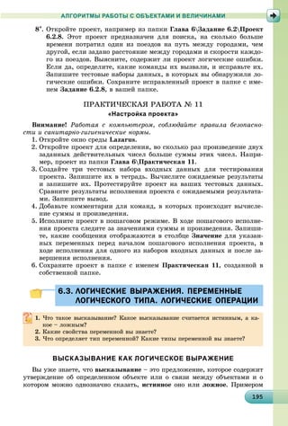 1919519519519519519519519519519519519519519519519519519519519519519519519519519519519519519519595
АЛГОРИТМЫ РАБОТЫ С ОБЪЕКТАМИ И ВЕЛИЧИНАМИ
8. Îòêðîéòå ïðîåêò, íàïðèìåð èç ïàïêè Ãëàâà 6Çàäàíèå 6.2Ïðîåêò
6.2.8. Ýòîò ïðîåêò ïðåäíàçíà÷åí äëÿ ïîèñêà, íà ñêîëüêî áîëüøå
âðåìåíè ïîòðàòèë îäèí èç ïîåçäîâ íà ïóòü ìåæäó ãîðîäàìè, ÷åì
äðóãîé, åñëè çàäàíî ðàññòîÿíèå ìåæäó ãîðîäàìè è ñêîðîñòè êàæäî-
ãî èç ïîåçäîâ. Âûÿñíèòå, ñîäåðæèò ëè ïðîåêò ëîãè÷åñêèå îøèáêè.
Åñëè äà, îïðåäåëèòå, êàêèå êîìàíäû èõ âûçâàëè, è èñïðàâüòå èõ.
Çàïèøèòå òåñòîâûå íàáîðû äàííûõ, â êîòîðûõ âû îáíàðóæèëè ëî-
ãè÷åñêèå îøèáêè. Ñîõðàíèòå èñïðàâëåííûé ïðîåêò â ïàïêå ñ èìå-
íåì Çàäàíèå 6.2.8, â âàøåé ïàïêå.
ÏÐÀÊÒÈ×ÅÑÊÀß ÐÀÁÎÒÀ № 11
«Настройка проекта»
Âíèìàíèå! Ðàáîòàÿ ñ êîìïüþòåðîì, ñîáëþäàéòå ïðàâèëà áåçîïàñíî-
ñòè è ñàíèòàðíî-ãèãèåíè÷åñêèå íîðìû.
1. Îòêðîéòå îêíî ñðåäû Lazarus.
2. Îòêðîéòå ïðîåêò äëÿ îïðåäåëåíèÿ, âî ñêîëüêî ðàç ïðîèçâåäåíèå äâóõ
çàäàííûõ äåéñòâèòåëüíûõ ÷èñåë áîëüøå ñóììû ýòèõ ÷èñåë. Íàïðè-
ìåð, ïðîåêò èç ïàïêè Ãëàâà 6Ïðàêòè÷åñêàÿ 11.
3. Ñîçäàéòå òðè òåñòîâûõ íàáîðà âõîäíûõ äàííûõ äëÿ òåñòèðîâàíèÿ
ïðîåêòà. Çàïèøèòå èõ â òåòðàäü. Âû÷èñëèòå îæèäàåìûå ðåçóëüòàòû
è çàïèøèòå èõ. Ïðîòåñòèðóéòå ïðîåêò íà âàøèõ òåñòîâûõ äàííûõ.
Ñðàâíèòå ðåçóëüòàòû èñïîëíåíèÿ ïðîåêòà ñ îæèäàåìûìè ðåçóëüòàòà-
ìè. Çàïèøèòå âûâîä.
4. Äîáàâüòå êîììåíòàðèè äëÿ êîìàíä, â êîòîðûõ ïðîèñõîäèò âû÷èñëå-
íèå ñóììû è ïðîèçâåäåíèÿ.
5. Èñïîëíèòå ïðîåêò â ïîøàãîâîì ðåæèìå. Â õîäå ïîøàãîâîãî èñïîëíå-
íèÿ ïðîåêòà ñëåäèòå çà çíà÷åíèÿìè ñóììû è ïðîèçâåäåíèÿ. Çàïèøè-
òå, êàêèå ñîîáùåíèÿ îòîáðàæàþòñÿ â ñòîëáöå Çíà÷åíèå äëÿ óêàçàí-
íûõ ïåðåìåííûõ ïåðåä íà÷àëîì ïîøàãîâîãî èñïîëíåíèÿ ïðîåêòà, â
õîäå èñïîëíåíèÿ äëÿ îäíîãî èç íàáîðîâ âõîäíûõ äàííûõ è ïîñëå çà-
âåðøåíèÿ èñïîëíåíèÿ.
6. Ñîõðàíèòå ïðîåêò â ïàïêå ñ èìåíåì Ïðàêòè÷åñêàÿ 11, ñîçäàííîé â
ñîáñòâåííîé ïàïêå.
6.3. ЛОГИЧЕСКИЕ ВЫРАЖЕНИЯ. ПЕРЕМЕННЫЕ6.3. ЛОГИЧЕСКИЕ ВЫРАЖЕНИЯ. ПЕРЕМЕННЫЕ
ЛОГИЧЕСКОГО ТИПА. ЛОГИЧЕСКИЕ ОПЕРАЦИИЛОГИЧЕСКОГО ТИПА. ЛОГИЧЕСКИЕ ОПЕРАЦИИ
1. ×òî òàêîå âûñêàçûâàíèå? Êàêîå âûñêàçûâàíèå ñ÷èòàåòñÿ èñòèííûì, à êà-
êîå – ëîæíûì?
2. Êàêèå ñâîéñòâà ïåðåìåííîé âû çíàåòå?
3. ×òî îïðåäåëÿåò òèï ïåðåìåííîé? Êàêèå òèïû ïåðåìåííîé âû çíàåòå?
ВЫСКАЗЫВАНИЕ КАК ЛОГИЧЕСКОЕ ВЫРАЖЕНИЕ
Âû óæå çíàåòå, ÷òî âûñêàçûâàíèå – ýòî ïðåäëîæåíèå, êîòîðîå ñîäåðæèò
óòâåðæäåíèå îá îïðåäåëåííîì îáúåêòå èëè î ñâÿçè ìåæäó îáúåêòàìè è î
êîòîðîì ìîæíî îäíîçíà÷íî ñêàçàòü, èñòèííîå îíî èëè ëîæíîå. Ïðèìåðîì
 