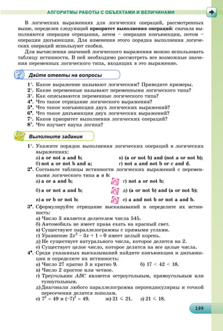 19919919919919919919919919919919919919919919919919919919919919919919919919919919919919919919919999
АЛГОРИТМЫ РАБОТЫ С ОБЪЕКТАМИ И ВЕЛИЧИНАМИ
Â ëîãè÷åñêèõ âûðàæåíèÿõ äëÿ ëîãè÷åñêèõ îïåðàöèé, ðàññìîòðåííûõ
âûøå, îïðåäåëåí ñëåäóþùèé ïðèîðèòåò âûïîëíåíèÿ îïåðàöèé: ñíà÷àëà âû-
ïîëíÿþòñÿ îïåðàöèè îòðèöàíèÿ, çàòåì – îïåðàöèè êîíúþíêöèè, ïîòîì –
îïåðàöèè äèçúþíêöèè. Äëÿ èçìåíåíèÿ ýòîãî ïîðÿäêà âûïîëíåíèÿ ëîãè÷å-
ñêèõ îïåðàöèé èñïîëüçóþò ñêîáêè.
Äëÿ âû÷èñëåíèÿ çíà÷åíèé ëîãè÷åñêîãî âûðàæåíèÿ ìîæíî èñïîëüçîâàòü
òàáëèöó èñòèííîñòè. Â íåé íåîáõîäèìî ðàññìîòðåòü âñå âîçìîæíûå çíà÷å-
íèÿ ïåðåìåííûõ ëîãè÷åñêîãî òèïà, âõîäÿùèõ â ýòî âûðàæåíèå.
Дайте ответы на вопросы
1. Êàêîå âûðàæåíèå íàçûâàþò ëîãè÷åñêèì? Ïðèâåäèòå ïðèìåðû.
2. Êàêèå ïåðåìåííûå íàçûâàþò ïåðåìåííûìè ëîãè÷åñêîãî òèïà?
3. Êàê îïèñûâàþòñÿ ïåðåìåííûå ëîãè÷åñêîãî òèïà?
4. ×òî òàêîå îòðèöàíèå ëîãè÷åñêîãî âûðàæåíèÿ?
5. ×òî òàêîå êîíúþíêöèÿ äâóõ ëîãè÷åñêèõ âûðàæåíèé?
6. ×òî òàêîå äèçúþíêöèÿ äâóõ ëîãè÷åñêèõ âûðàæåíèé?
7. Êàêîâ ïðèîðèòåò âûïîëíåíèÿ ëîãè÷åñêèõ îïåðàöèé?
8. ×òî èçó÷àåò íàóêà ëîãèêà?
Выполните задания
1. Óêàæèòå ïîðÿäîê âûïîëíåíèÿ ëîãè÷åñêèõ îïåðàöèé â ëîãè÷åñêèõ
âûðàæåíèÿõ:
à) a or not a and b; â) (a or not b) and (not a or not b);
á) not a or not b and a; ã) not a and not b or c and d.
2. Ñîñòàâüòå òàáëèöû èñòèííîñòè ëîãè÷åñêèõ âûðàæåíèé ñ ïåðåìåí-
íûìè ëîãè÷åñêîãî òèïà a è b:
a) a or a and b; ã) not a or not b;
b) a or not a and b; ä) (a or not b) and (a or not b);
c) a or b or not b; å) a and not b or not a and b.
3. Ñôîðìóëèðóéòå îòðèöàíèå âûñêàçûâàíèé è îïðåäåëèòå èõ èñòèí-
íîñòü:
à) ×èñëî 3 ÿâëÿåòñÿ äåëèòåëåì ÷èñëà 545.
á) Àâòîìîáèëü íå èìååò ïðàâà åõàòü íà êðàñíûé ñâåò.
â) Ñóùåñòâóþò ïàðàëëåëîãðàììû ñ ïðÿìûìè óãëàìè.
ã) Óðàâíåíèå 2x2
– 3x + 1  0 èìååò öåëûé êîðåíü.
ä) Íå ñóùåñòâóåò íàòóðàëüíîãî ÷èñëà, êîòîðîå äåëèòñÿ íà 2.
å) Ñóùåñòâóåò öåëîå ÷èñëî, êîòîðîå äåëèòñÿ íà âñå öåëûå ÷èñëà.
4. Ñðåäè óêàçàííûõ âûñêàçûâàíèé íàéäèòå êîíúþíêöèè è äèçúþíê-
öèè è îïðåäåëèòå èõ èñòèííîñòü:
à) ×èñëî 27 êðàòíî 3 è êðàòíî 9. á) 17 < 42 < 18.
â) ×èñëî 2 ïðîñòîå èëè ÷åòíîå.
ã) Òðåóãîëüíèê ABC ÿâëÿåòñÿ îñòðîóãîëüíûì, ïðÿìîóãîëüíûì èëè
òóïîóãîëüíûì.
ä) Äèàãîíàëè ëþáîãî ïàðàëëåëîãðàììà ïåðïåíäèêóëÿðíû è òî÷êîé
ïåðåñå÷åíèÿ äåëÿòñÿ ïîïîëàì.
å) 72
 49 è (–7)2
 49. æ) 21 J 21. ç) 21 J 18.
 