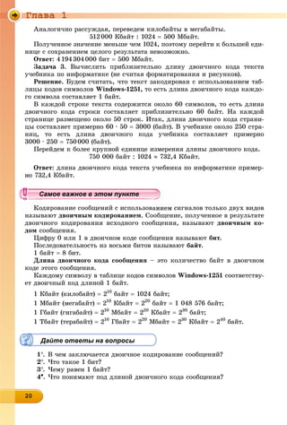 Ãëàâà 1
20202020202020202020202020202020
Àíàëîãè÷íî ðàññóæäàÿ, ïåðåâåäåì êèëîáàéòû â ìåãàáàéòû.
512000 Êáàéò : 1024  500 Ìáàéò.
Ïîëó÷åííîå çíà÷åíèå ìåíüøå ÷åì 1024, ïîýòîìó ïåðåéòè ê áîëüøåé åäè-
íèöå ñ ñîõðàíåíèåì öåëîãî ðåçóëüòàòà íåâîçìîæíî.
Îòâåò: 4194304000 áèò  500 Ìáàéò.
Çàäà÷à 3. Âû÷èñëèòü ïðèáëèçèòåëüíî äëèíó äâîè÷íîãî êîäà òåêñòà
ó÷åáíèêà ïî èíôîðìàòèêå (íå ñ÷èòàÿ ôîðìàòèðîâàíèÿ è ðèñóíêîâ).
Ðåøåíèå. Áóäåì ñ÷èòàòü, ÷òî òåêñò çàêîäèðîâàí ñ èñïîëüçîâàíèåì òàá-
ëèöû êîäîâ ñèìâîëîâ Windows-1251, òî åñòü äëèíà äâîè÷íîãî êîäà êàæäî-
ãî ñèìâîëà ñîñòàâëÿåò 1 áàéò.
Â êàæäîé ñòðîêå òåêñòà ñîäåðæèòñÿ îêîëî 60 ñèìâîëîâ, òî åñòü äëèíà
äâîè÷íîãî êîäà ñòðîêè ñîñòàâëÿåò ïðèáëèçèòåëüíî 60 áàéò. Íà êàæäîé
ñòðàíèöå ðàçìåùåíî îêîëî 50 ñòðîê. Èòàê, äëèíà äâîè÷íîãî êîäà ñòðàíè-
öû ñîñòàâëÿåò ïðèìåðíî 60 ∙ 50  3000 (áàéò). Â ó÷åáíèêå îêîëî 250 ñòðà-
íèö, òî åñòü äëèíà äâîè÷íîãî êîäà ó÷åáíèêà ñîñòàâëÿåò ïðèìåðíî
3000 ∙ 250  750000 (áàéò).
Ïåðåéäåì ê áîëåå êðóïíîé åäèíèöå èçìåðåíèÿ äëèíû äâîè÷íîãî êîäà.
750 000 áàéò : 1024  732,4 Êáàéò.
Îòâåò: äëèíà äâîè÷íîãî êîäà òåêñòà ó÷åáíèêà ïî èíôîðìàòèêå ïðèìåð-
2,4 Êáàéò.
äèðîâàíèå ñîîáùåíèé ñ èñïîëüçîâàíèåì ñèãíàëîâ òîëüêî äâóõ âèäîâ
íàçûâàþò äâîè÷íûì êîäèðîâàíèåì. Ñîîáùåíèå, ïîëó÷åííîå â ðåçóëüòàòå
äâîè÷íîãî êîäèðîâàíèÿ èñõîäíîãî ñîîáùåíèÿ, íàçûâàþò äâîè÷íûì êî-
äîì ñîîáùåíèÿ.
Öèôðó 0 èëè 1 â äâîè÷íîì êîäå ñîîáùåíèÿ íàçûâàþò áèò.
Ïîñëåäîâàòåëüíîñòü èç âîñüìè áèòîâ íàçûâàþò áàéò.
1 áàéò  8 áèò.
Äëèíà äâîè÷íîãî êîäà ñîîáùåíèÿ – ýòî êîëè÷åñòâî áàéò â äâîè÷íîì
êîäå ýòîãî ñîîáùåíèÿ.
Êàæäîìó ñèìâîëó â òàáëèöå êîäîâ ñèìâîëîâ Windows-1251 ñîîòâåòñòâó-
åò äâîè÷íûé êîä äëèíîé 1 áàéò.
1 Êáàéò (êèëîáàéò)  210
áàéò  1024 áàéò;
1 Ìáàéò (ìåãàáàéò)  210
Êáàéò  220
áàéò  1 048 576 áàéò;
1 Ãáàéò (ãèãàáàéò)  210
Ìáàéò  220
Êáàéò  230
áàéò;
1 Òáàéò (òåðàáàéò)  210
Ãáàéò  220
Ìáàéò  230
Êáàéò  240
áàéò.
Дайте ответы на вопросы
1. Â ÷åì çàêëþ÷àåòñÿ äâîè÷íîå êîäèðîâàíèå ñîîáùåíèé?
2. ×òî òàêîå 1 áèò?
3. ×åìó ðàâåí 1 áàéò?
4. ×òî ïîíèìàþò ïîä äëèíîé äâîè÷íîãî êîäà ñîîáùåíèÿ?
уууууууууууууууСамое важное в этом пунктеСамое важное в этом пунктеСамое важное в этом пунктеСамое важное в этом пунктеСамое важное в этом пунктеСамое важное в этом пунктеСамое важное в этом пунктеСамое важное в этом пунктеСамое важное в этом пунктеСамое важное в этом пунктеСамое важное в этом пунктеСамое важное в этом пунктеСамое важное в этом пунктеСамое важное в этом пунктеСамое важное в этом пунктеСамое важное в этом пунктеСамое важное в этом пунктеСамое важное в этом пунктеСамое важное в этом пунктеСамое важное в этом пунктеСамое важное в этом пунктеСамое важное в этом пунктеСамое важное в этом пунктеСамое важное в этом пунктеСамое важное в этом пунктеСамое важное в этом пунктеСамое важное в этом пунктеСамое важное в этом пунктеСамое важное в этом пунктеСамое важное в этом пунктеСамое важное в этом пунктеСамое важное в этом пунктеСамое важное в этом пунктеСамое важное в этом пунктеСамое важное в этом пунктеСамое важное в этом пунктеСамое важное в этом пунктеСамое важное в этом пунктеСамое важное в этом пунктеСамое важное в этом пунктеСамое важное в этом пунктеСамое важное в этом пунктеСамое важное в этом пунктеСамое важное в этом пунктеСа ое ва ое в это теСа ое ва ое в это теСССССС
 