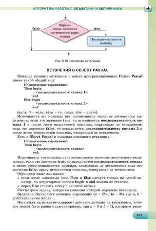 2012012012012012012012012012012012012012012012012012012012012012012012012012012012012012012012010
АЛГОРИТМЫ РАБОТЫ С ОБЪЕКТАМИ И ВЕЛИЧИНАМИ
Ïîñëåäîâàòåëüíîñòü
êîìàíä
Ï
Îïðåäå-
ëåíèå çíà÷åíèÿ
ëîãè÷åñêîãî âûðà-
æåíèÿ
false true
Рис. 6.19. Неполное ветвление
ВЕТВЛЕНИЯ В OBJECT PASCAL
Êîìàíäà ïîëíîãî âåòâëåíèÿ â ÿçûêå ïðîãðàììèðîâàíèÿ Object Pascal
èìååò òàêîé îáùèé âèä:
If<ëîãè÷åñêîå âûðàæåíèå>
Then begin
<ïîñëåäîâàòåëüíîñòü êîìàíä 1>
end
Else begin
<ïîñëåäîâàòåëüíîñòü êîìàíä 2>
end;
(àíãë. if – åñëè,f then – òî, òîãäà, else – èíà÷å).
Èñïîëíÿåòñÿ ýòà êîìàíäà òàê: âû÷èñëÿåòñÿ çíà÷åíèå ëîãè÷åñêîãî âû-
ðàæåíèÿ; åñëè ýòî çíà÷åíèå true, òî èñïîëíÿåòñÿ ïîñëåäîâàòåëüíîñòü êî-
ìàíä 1 è ïîñëå ýòîãî èñïîëíÿåòñÿ êîìàíäà, ñëåäóþùàÿ çà âåòâëåíèåì;
åñëè ýòî çíà÷åíèå false, òî èñïîëíÿåòñÿ ïîñëåäîâàòåëüíîñòü êîìàíä 2 è
ïîñëå ýòîãî èñïîëíÿåòñÿ êîìàíäà, ñëåäóþùàÿ çà âåòâëåíèåì.
Åñòü â Object Pascal è êîìàíäà íåïîëíîãî âåòâëåíèÿ:
If<ëîãè÷åñêîå âûðàæåíèå>
Then begin
<ïîñëåäîâàòåëüíîñòü êîìàíä>
end;
Èñïîëíÿåòñÿ ýòà êîìàíäà òàê: âû÷èñëÿåòñÿ çíà÷åíèå ëîãè÷åñêîãî âûðà-
æåíèÿ; åñëè ýòî çíà÷åíèå true, òî èñïîëíÿåòñÿ ïîñëåäîâàòåëüíîñòü êîìàíä
è ïîñëå ýòîãî èñïîëíÿåòñÿ êîìàíäà, ñëåäóþùàÿ çà âåòâëåíèåì; åñëè ýòî
çíà÷åíèå false, ñðàçó èñïîëíÿåòñÿ êîìàíäà, ñëåäóþùàÿ çà âåòâëåíèåì.
Îáðàùàåì âàøå âíèìàíèå:
 åñëè ïîñëå êëþ÷åâûõ ñëîâ Then è Else ñëåäóåò òîëüêî ïî îäíîé êî-
ìàíäå, òî îïåðàòîðíûå ñêîáêè begin è end ìîæíî íå ñòàâèòü;
 ïåðåä Else ñòàâèòü òî÷êó ñ çàïÿòîé íåëüçÿ.
Ðàññìîòðèì çàäà÷ó, àëãîðèòì ðåøåíèÿ êîòîðîé ñîäåðæèò âåòâëåíèå.
Çàäà÷à 1. Âû÷èñëèòü çíà÷åíèå âûðàæåíèÿ (a + 2b) / (a – 3b), ãäå a, b –
äåéñòâèòåëüíûå ÷èñëà.
Ïîñêîëüêó âûðàæåíèå ñîäåðæèò äåéñòâèå äåëåíèÿ íà âûðàæåíèå, êîòî-
ðîå ìîæåò áûòü ðàâíî íóëþ (íàïðèìåð, ïðè a  3 è b  1), àëãîðèòì ðåøå-
 
