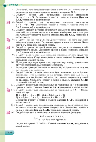 Ãëàâà 6
20620620620620620620620620620620620620620620620620620620620620620620620620620620620620620620606
3. Îáúÿñíèòå, ÷åì èñïîëíåíèå êîìàíäû â çàäàíèè № 1 îòëè÷àåòñÿ îò
èñïîëíåíèÿ ïîñëåäîâàòåëüíîñòè êîìàíä â çàäàíèè № 2.
4. Ñîçäàéòå ïðîåêò äëÿ âû÷èñëåíèÿ çíà÷åíèÿ âûðàæåíèÿ
(a + b) – c : (a – b). Ñîõðàíèòå ïðîåêò â ïàïêå ñ èìåíåì Çàäàíèå
6.4.4, ñîçäàííîé â âàøåé ïàïêå.
5. Ñîçäàéòå ïðîåêò äëÿ âû÷èñëåíèÿ çíà÷åíèÿ âûðàæåíèÿ
a + b – c : (a – 2b). Ñîõðàíèòå ïðîåêò â ïàïêå ñ èìåíåì Çàäàíèå
6.4.5, ñîçäàííîé â âàøåé ïàïêå.
6. Ñîçäàéòå ïðîåêò, êîòîðûé îïðåäåëÿåò ìåíüøåå èç äâóõ ïðîèçâîëü-
íûõ äåéñòâèòåëüíûõ ÷èñåë èëè âûâîäèò ñîîáùåíèå, ÷òî ÷èñëà ðàâ-
íû. Ñîõðàíèòå ïðîåêò â ïàïêå ñ èìåíåì Çàäàíèå 6.4.6, ñîçäàííîé â
âàøåé ïàïêå.
7. Ñîçäàéòå ïðîåêò, êîòîðûé îïðåäåëÿåò áîëüøåå èç äâóõ íåðàâíûõ
äåéñòâèòåëüíûõ ÷èñåë. Ñîõðàíèòå ïðîåêò â ïàïêå ñ èìåíåì Çàäà-
íèå 6.4.7, ñîçäàííîé â âàøåé ïàïêå.
8. Ñîçäàéòå ïðîåêò, êîòîðûé âû÷èñëÿåò ìîäóëü ïðîèçâîëüíîãî äåé-
ñòâèòåëüíîãî ÷èñëà. Ñîõðàíèòå ïðîåêò â ïàïêå ñ èìåíåì Çàäàíèå
6.4.8, ñîçäàííîé â âàøåé ïàïêå.
9. Ñîçäàéòå ïðîåêò, êîòîðûé îïðåäåëÿåò íàèìåíüøåå ÷èñëî ñðåäè òðåõ
íåðàâíûõ ÷èñåë. Ñîõðàíèòå ïðîåêò â ïàïêå ñ èìåíåì Çàäàíèå 6.4.9,
ñîçäàííîé â âàøåé ïàïêå.
10. Ïðèâåäèòå ïðèìåðû ïðàâèë ïî óêðàèíñêîìó ÿçûêó, ìàòåìàòèêå,
äðóãèì ïðåäìåòàì, ñîäåðæàùèõ âåòâëåíèÿ.
11. Ïðèâåäèòå ïðèìåðû æèçíåííûõ ñèòóàöèé, êîòîðûå ìîæíî îïèñàòü
àëãîðèòìîì ñ âåòâëåíèåì.
12. Ñîçäàéòå ïðîåêò, â êîòîðîì êíîïêà áóäåò ïåðåìåùàòüñÿ íà 20 ïèê-
ñåëåé âïðàâî ïðè íàâåäåíèè íà íåå êóðñîðà. Ïîñëå òîãî êàê êíîïêà
èñ÷åçíåò çà ïðàâîé ãðàíèöåé îêíà, îíà äîëæíà ïîÿâèòüñÿ ó ëåâîé
åå ãðàíèöû. Ñîõðàíèòå ïðîåêò â ïàïêå ñ èìåíåì Çàäàíèå 6.4.12,
ñîçäàííîé â âàøåé ïàïêå.
13. Ñîçäàéòå ïðîåêò äëÿ íàõîæäåíèÿ x èç óðàâíåíèÿ ax  b. Ñîõðàíèòå
ïðîåêò â ïàïêå ñ èìåíåì Çàäàíèå 6.4.13, ñîçäàííîé â âàøåé ïàïêå.
14. Ñîçäàéòå ïðîåêò äëÿ íàõîæäåíèÿ x èç óðàâíåíèÿ ax + b  c. Èñïîë-
íèòå åãî ïðè:
1) a  2; b  –8; c  18; 2) a  20; b  5; c  5;
3) a  0; b  12; c  3; 4) a  0; b  10; c  10.
Ñîõðàíèòå ïðîåêò â ïàïêå ñ èìåíåì Çàäàíèå 6.4.14, ñîçäàííîé â
âàøåé ïàïêå.
15. Ñîçäàéòå ïðîåêò äëÿ îïðåäåëåíèÿ, ìîæíî ëè èç òðåõ îòðåçêîâ ñ çà-
äàííûìè äëèíàìè îáðàçîâàòü òðåóãîëüíèê. Ñîõðàíèòå ïðîåêò â
ïàïêå ñ èìåíåì Çàäàíèå 6.4.15, ñîçäàííîé â âàøåé ïàïêå.
16. Ñîçäàéòå ïðîåêò, â êîòîðîì âû÷èñëÿåòñÿ çíà÷åíèå ôóíêöèè
Çàäàíèå 6.4.16, ñîçäàííîé â
âàøåé ïàïêå.
 