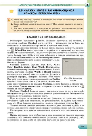202072072072072072072072072072072072072072072072072072072072072072072072072072072072072072072070
АЛГОРИТМЫ РАБОТЫ С ОБЪЕКТАМИ И ВЕЛИЧИНАМИ
6.5. ФЛАЖКИ. ПОЛЕ С РАСКРЫВАЮЩИМСЯ6.5. ФЛАЖКИ. ПОЛЕ С РАСКРЫВАЮЩИМСЯ
СПИСКОМ. ПЕРЕКЛЮЧАТЕЛИСПИСКОМ. ПЕРЕКЛЮЧАТЕЛИ
1. Êàêîé âèä êîìàíäû ïîëíîãî è íåïîëíîãî âåòâëåíèÿ â ÿçûêå Object Pascal
è êàê îíè èñïîëíÿþòñÿ?
2. Êàêèå ñâîéñòâà ìåòêè è ïîëÿ âû çíàåòå? Êàê ìîæíî èçìåíèòü èõ çíà÷å-
íèÿ?
3. Äëÿ ÷åãî â ïðîãðàììàõ, ñ êîòîðûìè âû ðàáîòàëè, èñïîëüçîâàëèñü ôëàæ-
êè, ïîëå ñ ðàñêðûâàþùèìñÿ ñïèñêîì, ïåðåêëþ÷àòåëè?
ФЛАЖКИ И ИХ ИСПОЛЬЗОВАНИЕ
Ðàññìîòðèì êîìïîíåíò ôëàæîê. Çíà÷åíèå íåêîòîðûõ åãî ñâîéñòâ, â
÷àñòíîñòè ñâîéñòâà Checked (àíãë. ñhecked – ïðîâåðåíî), ìîãóò áûòü èñ-
ïîëüçîâàíû â ëîãè÷åñêîì âûðàæåíèè â êîìàíäå âåòâëåíèÿ.
Äëÿ ðàñïîëîæåíèÿ ôëàæêà íà ôîðìå íóæíî äâàæäû ùåëêíóòü íà êíîï-
êå TCheckBox (àíãë. checkbox – êîðîáêà äëÿ ïðîâåðêè) íà âêëàäêå
Standardd ñ êîìïîíåíòàìè. Ïîñëå ýòîãî ôëàæîê ïîÿâèòñÿ â âåðõíåé ëåâîé
÷àñòè ôîðìû (ðèñ. 6.24), à åãî èìÿ äîáàâèòñÿ â ñïèñîê êîìïîíåíòîâ ïðî-
åêòà â ïîëå Êîìïîíåíòû îêíà Èíñïåêòîð îáúåêòîâ.
Ïðè íåîáõîäèìîñòè ïîëå ìîæíî ïåðåòàùèòü â ëþ-
áîå ìåñòî ôîðìû.
Ñâîéñòâà ôëàæêà Caption, Top, Left, Name,
Color, Enabled, Visible, Font, Width, Height àíàëî-
ãè÷íûå ñîîòâåòñòâóþùèì ñâîéñòâàì ìåòêè. Â ÷àñò-
íîñòè, çíà÷åíèÿ ñâîéñòâ Width è Height ôëàæêà
îïðåäåëÿþòñÿ äëèíîé òåêñòà ñïðàâà îò ôëàæêà è
ðàçìåðîì øðèôòà, êîòîðûì âûâåäåí ýòîò òåêñò.
Ñàì ýòîò òåêñò ÿâëÿåòñÿ çíà÷åíèåì ñâîéñòâà Caption
ôëàæêà. Ýòîò òåêñò, êàê è äëÿ ìåòêè, ìîæíî ââî-
äèòü íåïîñðåäñòâåííî íà âêëàäêå Ñâîéñòâà â ïîëå Caption, à ìîæíî ââî-
äèòü â îêíå Äèàëîã ââîäà ñòðîê, êîòîðîå îòêðûâàåòñÿ âûáîðîì êíîïêè
ñïðàâà îò ïîëÿ Caption.
Ñâîéñòâî Checked ôëàæêà ìîæåò ïðèíèìàòü îäíî èç äâóõ çíà÷åíèé:
true (îòìåòêà ôëàæêà óñòàíîâëåíà, ôëàæîê óñòàíîâëåí) èëè false (îòìåòêà
ôëàæêà íå óñòàíîâëåíà, ôëàæîê ñíÿò).
Åñëè íà ôîðìå ðàñïîëîæåíî íåñêîëüêî ôëàæêîâ, òî ñðåäè íèõ ìîæíî
óñòàíîâèòü îäèí èëè íåñêîëüêî, íå óñòàíàâëèâàòü íè îäíîãî èëè óñòàíî-
âèòü âñå. Åñëè ôëàæîê óñòàíîâëåí, òî â íåì ïîÿâëÿåòñÿ îòìåòêà .
Óñòàíîâëåíèåì îòìåòîê ôëàæêîâ ìîæíî çàäàòü çíà÷åíèå îäíîãî èëè
íåñêîëüêèõ ñâîéñòâ îáúåêòà èç íåêîòîðîãî îïðåäåëåííîãî íàáîðà ñâîéñòâ.
Ðàññìîòðèì, êàê ìîæíî èñïîëüçîâàòü ôëàæêè äëÿ ðåàëèçàöèè âåòâ-
ëåíèÿ.
Ïóñòü, íàïðèìåð, íàì íåîáõîäèìî â õîäå èñïîëíåíèÿ ïðîåêòà èçìåíÿòü
çíà÷åíèÿ ëèáî îäíîãî èç ñâîéñòâ îêíà (çàãîëîâîê, öâåò èëè ðàçìåðû), ëèáî
íåñêîëüêèõ èç íèõ, ëèáî íå èçìåíÿòü çíà÷åíèå íè îäíîãî èç íèõ.
Рис. 6.24. Флажок на
форме
 