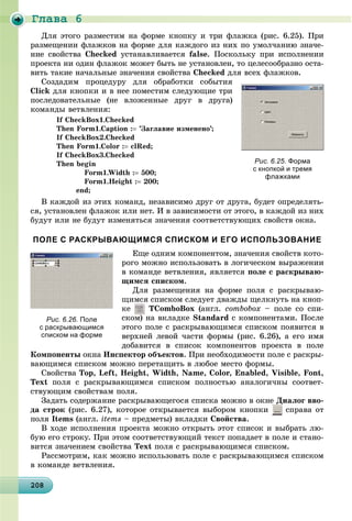 Ãëàâà 6
20820820820820820820820820820820820820820820820820820820820820820820820820820820820820820820808
Äëÿ ýòîãî ðàçìåñòèì íà ôîðìå êíîïêó è òðè ôëàæêà (ðèñ. 6.25). Ïðè
ðàçìåùåíèè ôëàæêîâ íà ôîðìå äëÿ êàæäîãî èç íèõ ïî óìîë÷àíèþ çíà÷å-
íèå ñâîéñòâà Checked óñòàíàâëèâàåòñÿ false. Ïîñêîëüêó ïðè èñïîëíåíèè
ïðîåêòà íè îäèí ôëàæîê ìîæåò áûòü íå óñòàíîâëåí, òî öåëåñîîáðàçíî îñòà-
âèòü òàêèå íà÷àëüíûå çíà÷åíèÿ ñâîéñòâà Checked äëÿ âñåõ ôëàæêîâ.
Ñîçäàäèì ïðîöåäóðó äëÿ îáðàáîòêè ñîáûòèÿ
Click äëÿ êíîïêè è â íåå ïîìåñòèì ñëåäóþùèå òðè
ïîñëåäîâàòåëüíûå (íå âëîæåííûå äðóã â äðóãà)
êîìàíäû âåòâëåíèÿ:
If CheckBox1.Checked
Then Form1.Caption : ’Çàãëàâèå èçìåíåíî’;
If CheckBox2.Checked
Then Form1.Color : clRed;
If CheckBox3.Checked
Then begin
Form1.Width : 500;
Form1.Height : 200;
end;
Â êàæäîé èç ýòèõ êîìàíä, íåçàâèñèìî äðóã îò äðóãà, áóäåò îïðåäåëÿòü-
ñÿ, óñòàíîâëåí ôëàæîê èëè íåò. È â çàâèñèìîñòè îò ýòîãî, â êàæäîé èç íèõ
áóäóò èëè íå áóäóò èçìåíÿòüñÿ çíà÷åíèÿ ñîîòâåòñòâóþùèõ ñâîéñòâ îêíà.
ПОЛЕ С РАСКРЫВАЮЩИМСЯ СПИСКОМ И ЕГО ИСПОЛЬЗОВАНИЕ
Åùå îäíèì êîìïîíåíòîì, çíà÷åíèÿ ñâîéñòâ êîòî-
ðîãî ìîæíî èñïîëüçîâàòü â ëîãè÷åñêîì âûðàæåíèè
â êîìàíäå âåòâëåíèÿ, ÿâëÿåòñÿ ïîëå ñ ðàñêðûâàþ-
ùèìñÿ ñïèñêîì.
Äëÿ ðàçìåùåíèÿ íà ôîðìå ïîëÿ ñ ðàñêðûâàþ-
ùèìñÿ ñïèñêîì ñëåäóåò äâàæäû ùåëêíóòü íà êíîï-
êå TComboBox (àíãë. combobox – ïîëå ñî ñïè-
ñêîì) íà âêëàäêå Standard ñ êîìïîíåíòàìè. Ïîñëå
ýòîãî ïîëå ñ ðàñêðûâàþùèìñÿ ñïèñêîì ïîÿâèòñÿ â
âåðõíåé ëåâîé ÷àñòè ôîðìû (ðèñ. 6.26), à åãî èìÿ
äîáàâèòñÿ â ñïèñîê êîìïîíåíòîâ ïðîåêòà â ïîëå
Êîìïîíåíòû îêíà Èíñïåêòîð îáúåêòîâ. Ïðè íåîáõîäèìîñòè ïîëå ñ ðàñêðû-
âàþùèìñÿ ñïèñêîì ìîæíî ïåðåòàùèòü â ëþáîå ìåñòî ôîðìû.
Ñâîéñòâà Top, Left, Height, Width, Name, Color, Enabled, Visible, Font,
Text ïîëÿ ñ ðàñêðûâàþùèìñÿ ñïèñêîì ïîëíîñòüþ àíàëîãè÷íû ñîîòâåò-
ñòâóþùèì ñâîéñòâàì ïîëÿ.
Çàäàòü ñîäåðæàíèå ðàñêðûâàþùåãîñÿ ñïèñêà ìîæíî â îêíå Äèàëîã ââî-
äà ñòðîê (ðèñ. 6.27), êîòîðîå îòêðûâàåòñÿ âûáîðîì êíîïêè ñïðàâà îò
ïîëÿ Items (àíãë. items – ïðåäìåòû) âêëàäêè Ñâîéñòâà.
Â õîäå èñïîëíåíèÿ ïðîåêòà ìîæíî îòêðûòü ýòîò ñïèñîê è âûáðàòü ëþ-
áóþ åãî ñòðîêó. Ïðè ýòîì ñîîòâåòñòâóþùèé òåêñò ïîïàäàåò â ïîëå è ñòàíî-
âèòñÿ çíà÷åíèåì ñâîéñòâà Text ïîëÿ ñ ðàñêðûâàþùèìñÿ ñïèñêîì.
Ðàññìîòðèì, êàê ìîæíî èñïîëüçîâàòü ïîëå ñ ðàñêðûâàþùèìñÿ ñïèñêîì
â êîìàíäå âåòâëåíèÿ.
Рис. 6.25. Форма
с кнопкой и тремя
флажками
Рис. 6.26. Поле
с раскрывающимся
списком на форме
 