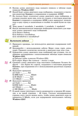 21212121212121212121212121212121
КОДИРОВАНИЕ ДАННЫХ
5. Êàêîâà äëèíà äâîè÷íîãî êîäà êàæäîãî ñèìâîëà â òàáëèöå êîäîâ
ñèìâîëîâ Windows-1251?
6. Êàêîé áóäåò äëèíà äâîè÷íîãî êîäà ñîîáùåíèÿ, ñîçäàííîãî â òåêñòî-
âîì ðåäàêòîðå Áëîêíîò è ñîõðàíåííîì â êîäèðîâêå ANSI?
7. Íà ñêîëüêî áóäåò îòëè÷àòüñÿ äëèíà äâîè÷íîãî êîäà ñîîáùåíèÿ, â
êîòîðîì óêàçàíî âàøå èìÿ, åñëè åãî ñîçäàòü â òåêñòîâîì ðåäàêòîðå
Áëîêíîò è ñîõðàíèòü â êîäèðîâêå ANSI â äâóõ âàðèàíòàõ: çàïèñàí-
íûì â îäíó ñòðîêó è çàïèñàííûì â ñòîëáèê ïî îäíîé áóêâå íà ñòðî-
êó?
8. ×åìó ðàâåí 1 êèëîáàéò, 1 ìåãàáàéò, 1 ãèãàáàéò, 1 òåðàáàéò?
9. Êàêóþ ìàòåìàòè÷åñêóþ îïåðàöèþ íåîáõîäèìî âûïîëíèòü äëÿ ïåðå-
âîäà äëèíû äâîè÷íîãî êîäà ñîîáùåíèé:
a) èç áèòîâ â áàéòû;
b) èç áàéòîâ â êèëîáàéòû;
c) èç ìåãàáàéòîâ â êèëîáàéòû?
Выполните задания
1. Ïðèâåäèòå ïðèìåðû, ãäå èñïîëüçóåòñÿ äâîè÷íîå êîäèðîâàíèå ñîîá-
ùåíèé.
2. Çàêîäèðóéòå ñ èñïîëüçîâàíèåì àçáóêè Ìîðçå ñëîâà ïîðò, ðîòà,
òîðò. Ñðàâíèòå êîëè÷åñòâî ñèãíàëîâ â äâîè÷íîì êîäå ýòèõ ñëîâ.
3. Îïðåäåëèòå äëèíó äâîè÷íîãî êîäà ñîîáùåíèé ïðè óñëîâèè, ÷òî ñî-
îáùåíèÿ çàêîäèðîâàíû ñ èñïîëüçîâàíèåì òàáëèöû êîäîâ ñèìâîëîâ
Windows-1251:
a) Òàáëèöà êîäîâ ñèìâîëîâ Windows-1251;
b) Â àçáóêå Ìîðçå äâà ñèìâîëà – òî÷êà è òèðå.
4. Ñðàâíèòå äëèíó äâîè÷íîãî êîäà òåêñòîâîãî ñîîáùåíèÿ ×åëîâåê áåç
äðóçåé – ÷òî äåðåâî áåç êîðíåé, ñîçäàííîãî â òåêñòîâîì ðåäàêòîðå
Áëîêíîò, ïðè ñîõðàíåíèè åãî ñ èñïîëüçîâàíèåì ðàçëè÷íûõ êîäîâûõ
òàáëèö.
5. Çàïîëíèòå ïðîïóñêè:
a) 5 áàéò  áèò
b) 4096 áàéò  Êáàéò
c) 10 Êáàéò  áèò
d) 3 Ìáàéò  áàéò
6. Çàïîëíèòå ïðîïóñêè:
a) 2 áàéò  áèò
b) 8192 áàéò  Êáàéò
c) 2 Êáàéò  áèò
d) 100 Ìáàéò  Êáàéò
7. Â îäíîé ñòðîêå íåêîòîðîãî òåêñòà ðàçìåùàåòñÿ â ñðåäíåì 60 ñèìâî-
ëîâ, à íà îäíîé ñòðàíèöå – 40 ñòðîê. Ñêîëüêî çàêîäèðîâàííûõ
ñòðàíèö ýòîãî òåêñòà ìîæíî âçÿòü, ÷òîáû äëèíà äâîè÷íîãî êîäà íå
ïðåâûñèëà 8 Ìáàéò, åñëè äëÿ êîäèðîâàíèÿ èñïîëüçîâàòü òàáëèöó
Windows-1251?
 
