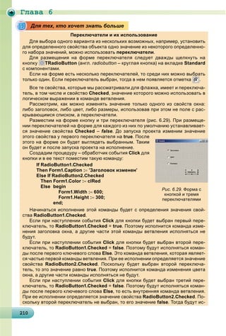 Ãëàâà 6
2102102102102102102102102102102102102102102102102102102102102102102102102102102102102102102100
Переключатели и их использование
Для выбора одного варианта из нескольких возможных, например, установить
для определенного свойства объекта одно значение из некоторого определенно-
го набора значений, можно использоватьр , переключателир .
Для размещения на форме переключателя следует дважды щелкнуть на
кнопку
р
TRadioButton (англ. radiobutton – круглая кнопка) на вкладке Standard
с компонентами.
Если на форме есть несколько переключателей, то среди них можно выбрать
только один. Если переключатель выбран, тогда в нем появляется отметка
р
.
Все те свойства, которые мы рассматривали для флажка, имеет и переключа-
тель, в том числе и свойство Checked, значение которого можно использовать в
логическом выражении в команде ветвленияр д .
Рассмотрим, как можно изменять значение только одного из свойств окна:
либо заголовок, либо цвет, либо размеры, использовав при этом не поле с рас-
крывающимся списком, а переключатели.р щ , р
Разместим на форме кнопку и три переключателя (рис. 6.29). При размеще-
нии переключателей на форме для каждого из них по умолчанию устанавливает-
ся значение свойства Checked – false. До запуска проекта изменим значение
этого свойства у первого переключателя на true. После
этого на форме он будет выглядеть выбранным. Таким
он будет и после запуска проекта на исполнение.уд у р
Создадим процедуру – обработчик события Click для
кнопки и в ее текст поместим такую команду:
If RadioButton1.Checked
Then Form1.Caption : ’Заголовок изменен’
Else If RadioButton2.Checked
Then Form1.Color : clRed
Else begin
Form1.Width : 600;
Form1.Height : 300;
end;
Начинаться исполнение этой команды будет с определения значения свой-
ства RadioButton1.Checked.
Если при наступлении события Click для кнопки будет выбран первый пере-
ключатель, то RadioButton1.Checked = true. Поэтому исполнится команда изме-
нения заголовка окна, а другие части этой команды ветвления исполняться не
будут.уду
Если при наступлении события Click для кнопки будет выбран второй пере-
ключатель, то RadioButton1.Checked = false. Поэтому будут исполняться коман-
ды после первого ключевого слова Else. Это команда ветвления, которая являет-
ся частью первой команды ветвления. При ее исполнении определяется значение
свойства RadioButton2.Checked. Поскольку будет выбран второй переключа-
тель, то это значение равно true. Поэтому исполнится команда изменения цвета
окна, а другие части команды исполняться не будут., дру д уду
Если при наступлении события Click для кнопки будет выбран третий пере-
ключатель, то RadioButton1.Checked = false. Поэтому будут исполняться коман-
ды после первого ключевого слова Else, то есть внутренняя команда ветвления.
При ее исполнении определяется значение свойства RadioButton2.Checked. По-
скольку второй переключатель не выбран, то его значение false. Тогда будут ис-
Для тех, кто хочет знать больше
Рис. 6.29. Форма с
кнопкой и тремя
переключателями
 
