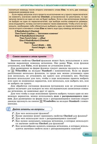 211211211211211211211211211211211211211211211211211211211211211211211211211211211211211211211211
АЛГОРИТМЫ РАБОТЫ С ОБЪЕКТАМИ И ВЕЛИЧИНАМИ
полняться команды после второго ключевого слова Else, то есть две команды
изменения размеров окна.р р
Если перед запуском этого проекта на исполнение ни у одного переключателя
не изменять значение свойства Checked, установленное по умолчанию, то при
запуске проекта ни один из них не будет выбран. Если и при исполнении проекта
не выбран ни один из переключателей, при выборе кнопки изменятся размеры
окна (подумайте, почему состоятся именно такие изменения). Чтобы этого не про-
изошло, необходимо либо обязательно выбирать один из переключателей, либо
после второго ключевого слова Else вставить еще одну команду ветвления:
If RadioButton1.Checked
Then Form1.Caption : ’Заголовок изменен’
Else If RadioButton2.Checked
Then Form1.Color : clRed
Else If RadioButton3.Checked
Then begin
Form1.Width : 600;
Form1.Height : 300;
end;
÷åíèå ñâîéñòâà Checked ôëàæêîâ ìîæåò áûòü èñïîëüçîâàíî â ëîãè-
âûðàæåíèè êîìàíäû âåòâëåíèÿ. Îíî ðàâíî True, åñëè ôëàæîê
óñòàíîâëåí, èëè False, åñëè ôëàæîê íå óñòàíîâëåí (ñíÿò).
Äëÿ ðàçìåùåíèÿ íà ôîðìå ôëàæêà ñëåäóåò äâàæäû ùåëêíóòü íà êíîï-
êå TCheckBox íà âêëàäêå Standard ñ êîìïîíåíòàìè. Åñëè íà ôîðìå
ðàñïîëîæåíî íåñêîëüêî ôëàæêîâ, òî ñðåäè íèõ ìîæíî óñòàíîâèòü îäèí
èëè íåñêîëüêî, íå óñòàíîâèòü íè îäíîãî èëè óñòàíîâèòü âñå. Ïîýòîìó
ôëàæêè èñïîëüçóþò äëÿ òîãî, ÷òîáû â õîäå èñïîëíåíèÿ ïðîåêòà âûáðàòü
èëè îäèí èç âîçìîæíûõ âàðèàíòîâ, èëè íåñêîëüêî, èëè âûáðàòü âñå, èëè
íå âûáðàòü íè îäíîãî.
Äëÿ îáðàáîòêè ñîñòîÿíèÿ ôëàæêîâ (óñòàíîâëåí èëè íå óñòàíîâëåí) â
ïðîåêò âêëþ÷àþò äëÿ êàæäîãî èç íèõ ïîñëåäîâàòåëüíî çàïèñàííûå êîìàí-
äû âåòâëåíèÿ, íå çàâèñèìûå äðóã îò äðóãà.
Äëÿ òîãî ÷òîáû â õîäå èñïîëíåíèÿ ïðîåêòà âûáðàòü òîëüêî îäèí èç âîç-
ìîæíûõ âàðèàíòîâ, ìîæíî èñïîëüçîâàòü ïîëå ñ ðàñêðûâàþùèìñÿ ñïèñ-
êîì. Äëÿ ðàçìåùåíèÿ íà ôîðìå ïîëÿ ñ ðàñêðûâàþùèìñÿ ñïèñêîì ñëåäóåò
äâàæäû ùåëêíóòü íà êíîïêå TComboBox íà âêëàäêå Standard ñ êîìïî-
íåíòàìè.
Дайте ответы на вопросы
1. Äëÿ ÷åãî èñïîëüçóþò ôëàæêè?
2. Êàêèå çíà÷åíèÿ ìîæåò ïðèíèìàòü ñâîéñòâî Checked äëÿ ôëàæêà?
3. Äëÿ ÷åãî èñïîëüçóþò ïîëå ñ ðàñêðûâàþùèìñÿ ñïèñêîì?
4. Êàê íóæíî çàïèñûâàòü êîìàíäû âåòâëåíèÿ, â êîòîðûõ èñïîëüçóåò-
ñÿ çíà÷åíèå ñâîéñòâà Checked äëÿ ôëàæêîâ?
5. Êàê öåëåñîîáðàçíî çàïèñàòü êîìàíäû âåòâëåíèÿ, â êîòîðûõ èñïîëü-
çóþòñÿ çíà÷åíèÿ ñâîéñòâ ïîëÿ ñ ðàñêðûâàþùèìñÿ ñïèñêîì?
ууууууууууууууууамое важное в этом пунктеамое важное в этом пунктеамое важное в этом пунктеамое важное в этом пунктеамое важное в этом пунктеамое важное в этом пунктеамое важное в этом пунктеамое важное в этом пунктеамое важное в этом пунктеамое важное в этом пунктеамое важное в этом пунктеамое важное в этом пунктеамое важное в этом пунктеамое важное в этом пунктеамое важное в этом пунктеамое важное в этом пунктеамое важное в этом пунктеамое важное в этом пунктеамое важное в этом пунктеамое важное в этом пунктеамое важное в этом пунктеамое важное в этом пунктеамое важное в этом пунктеамое важное в этом пунктеамое важное в этом пунктеамое важное в этом пунктеамое важное в этом пунктеамое важное в этом пунктеамое важное в этом пунктеамое важное в этом пунктеамое важное в этом пунктеамое важное в этом пунктеамое важное в этом пунктеамое важное в этом пунктеамое важное в этом пунктеамое важное в этом пунктеамое важное в этом пунктеамое важное в этом пунктеамое важное в этом пунктеамое важное в этом пунктеамое важное в этом пунктеамое важное в этом пунктеамое важное в этом пунктеамое важное в этом пункте
 
