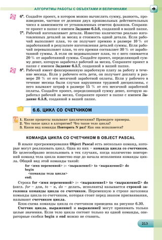 2132132132132132132132132132132132132132132132132132132132132132132132132132132132132132132132133
АЛГОРИТМЫ РАБОТЫ С ОБЪЕКТАМИ И ВЕЛИЧИНАМИ
6. Ñîçäàéòå ïðîåêò, â êîòîðîì ìîæíî âû÷èñëèòü ñóììó, ðàçíîñòü, ïðî-
èçâåäåíèå, ÷àñòíîå îò äåëåíèÿ äâóõ ïðîèçâîëüíûõ äåéñòâèòåëüíûõ
÷èñåë â çàâèñèìîñòè îò óñòàíîâëåííûõ îòìåòîê ôëàæêîâ. Ñîõðàíè-
òå ïðîåêò â ïàïêå ñ èìåíåì Çàäàíèå 6.5.6, ñîçäàííîé â âàøåé ïàïêå.
7. Ðàáî÷èé èçãîòàâëèâàåò äåòàëè. Èçâåñòíî êîëè÷åñòâî ðåàëüíî èçãî-
òîâëåííûõ äåòàëåé çà ìåñÿö è ñòîèìîñòü îäíîé äåòàëè. Åñëè ðàáî-
÷èé âûïîëíÿåò ïëàí, òî îí ïîëó÷àåò ïðåìèþ â ðàçìåðå 10 % îò
çàðàáîòàííîé â ðåçóëüòàòå èçãîòîâëåíèÿ äåòàëåé ñóììû. Åñëè ðàáî-
÷èé ïåðåâûïîëíÿåò ïëàí, òî åãî ïðåìèÿ ñîñòàâëÿåò 30 % îò çàðàáî-
òàííîé ñóììû. À åñëè îí íåäîâûïîëíèò ïëàí, òî ñ íåãî ñíèìàåòñÿ
20 % îò çàðàáîòàííîé ñóììû. Ñîçäàéòå ïðîåêò, îïðåäåëÿþùèé ñóì-
ìó äåíåã, êîòîðóþ çàðàáîòàë ðàáî÷èé çà ìåñÿö. Ñîõðàíèòå ïðîåêò â
ïàïêå ñ èìåíåì Çàäàíèå 6.5.7, ñîçäàííîé â âàøåé ïàïêå.
8. Ðàáî÷èé èìååò ôèêñèðîâàííóþ çàðàáîòíóþ ïëàòó çà ðàáîòó â òå÷å-
íèå ìåñÿöà. Åñëè ó ðàáî÷åãî åñòü äåòè, îí ïîëó÷àåò äîïëàòó â ðàç-
ìåðå 20 % îò åãî ìåñÿ÷íîé çàðàáîòíîé îïëàòû. Åñëè ó ðàáî÷åãî â
òå÷åíèå ìåñÿöà áûëè ñëó÷àè íàðóøåíèÿ òðóäîâîé äèñöèïëèíû, ñ
íåãî âçûìàþò øòðàô â ðàçìåðå 15 % îò åãî ìåñÿ÷íîé çàðàáîòíîé
îïëàòû. Ñîçäàéòå ïðîåêò, îïðåäåëÿþùèé ñóììó äåíåã, êîòîðóþ çà-
ðàáîòàë ðàáî÷èé çà ìåñÿö. Ñîõðàíèòå ïðîåêò â ïàïêå ñ èìåíåì Çà-
äàíèå 6.5.8, ñîçäàííîé â âàøåé ïàïêå.
6.6. ЦИКЛ СО СЧЕТЧИКОМ6.6. ЦИКЛ СО СЧЕТЧИКОМ
1. Êàêèå ïðîöåññû íàçûâàþò öèêëè÷åñêèìè? Ïðèâåäèòå ïðèìåðû.
2. ×òî òàêîå öèêë â àëãîðèòìå? ×òî òàêîå òåëî öèêëà?
3. Êàêîâ âèä êîìàíäû Ïîâòîðèòü N ðàç? Êàê îíà èñïîëíÿåòñÿ?
КОМАНДА ЦИКЛА СО СЧЕТЧИКОМ В OBJECT PASCAL
Â ÿçûêå ïðîãðàììèðîâàíèÿ Object Pascal åñòü íåñêîëüêî êîìàíä, êîòî-
ðûå ìîãóò ðåàëèçîâàòü öèêë. Îäíà èç íèõ – êîìàíäà öèêëà ñî ñ÷åò÷èêîì.
Åå öåëåñîîáðàçíî èñïîëüçîâàòü â òåõ ñëó÷àÿõ, êîãäà êîëè÷åñòâî ïîâòîðå-
íèé êîìàíä òåëà öèêëà èçâåñòíî åùå äî íà÷àëà èñïîëíåíèÿ êîìàíäû öèê-
ëà. Îáùèé âèä ýòîé êîìàíäû òàêîé:
for <èìÿ ïåðåìåííîé> : <âûðàæåíèå1> to <âûðàæåíèå2> do
begin
<êîìàíäû òåëà öèêëà>
end;
Ñòðîêà for <èìÿ ïåðåìåííîé> : <âûðàæåíèå1> to <âûðàæåíèå2> do
(àíãë. for – äëÿ,r to – ê, do – äåëàòü, èñïîëíÿòü) íàçûâàåòñÿ ñòðîêîé çà-
ãîëîâêà êîìàíäû öèêëà ñî ñ÷åò÷èêîì. Ïåðåìåííóþ â ñòðîêå çàãîëîâêà
êîìàíäû öèêëà ñî ñ÷åò÷èêîì, êîòîðàÿ ñòîèò ïåðåä çíàêîì ïðèñâàèâàíèÿ,
íàçûâàþò ñ÷åò÷èêîì öèêëà.
Áëîê-ñõåìà êîìàíäû öèêëà ñî ñ÷åò÷èêîì ïðèâåäåíà íà ðèñóíêå 6.30.
Ñ÷åò÷èê öèêëà, âûðàæåíèå1 è âûðàæåíèå2 ìîãóò ïðèíèìàòü òîëüêî
öåëûå çíà÷åíèÿ. Åñëè òåëî öèêëà ñîñòîèò òîëüêî èç îäíîé êîìàíäû, îïå-
ðàòîðíûå ñêîáêè begin è end ìîæíî íå ñòàâèòü.
 
