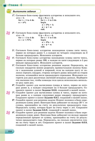 Ãëàâà 6
2162162162162162162162162162162162162162162162162162162162162162162162162162162162162162162166
Выполните задания
1. Ñîñòàâüòå áëîê-ñõåìó ôðàãìåíòà àëãîðèòìà è èñïîëíèòå åãî.
à) n : 1;
for i : 1 to 4 do
n : n*i;
á) ð : 0; a : 2;
for i : 1 to 5 do
begin
a : 3*a + 1;
ð : ð + a;
end;
2. Ñîñòàâüòå áëîê-ñõåìó ôðàãìåíòà àëãîðèòìà è èñïîëíèòå åãî.
à) n : 0;
for i : 1 to 4 do
n : n + i*i*i;
á) ð : 0; a : 4;
for i : 1 to 5 do
begin
a : 2*a – 1;
ð : ð + a;
end;
3. Ñîñòàâüòå áëîê-ñõåìó àëãîðèòìà íàõîæäåíèÿ ñóììû ïÿòè ÷èñåë,
ïåðâîå èç êîòîðûõ ðàâíî 7, à êàæäîå èç ÷åòûðåõ ñëåäóþùèõ íà 3
áîëüøå ïðåäûäóùåãî. Èñïîëíèòå àëãîðèòì.
4. Ñîñòàâüòå áëîê-ñõåìó àëãîðèòìà íàõîæäåíèÿ ñóììû øåñòè ÷èñåë,
ïåðâîå èç êîòîðûõ ðàâíî 100, à êàæäîå èç ïÿòè ñëåäóþùèõ â 5 ðàç
ìåíüøå ïðåäûäóùåãî. Èñïîëíèòå àëãîðèòì.
5. Ñîñòàâüòå áëîê-ñõåìó àëãîðèòìà ðåøåíèÿ çàäà÷è: Îïðåäåëèòü, íà
ñêîëüêî êâàäðàòîâ ìîæíî ðàçðåçàòü ïðÿìîóãîëüíóþ ïîëîñêó áóìà-
ãè ñ çàäàííûìè äëèíîé è øèðèíîé, åñëè íà êàæäîì øàãó îò ïî-
ëîñêè îòðåçàòü êâàäðàò, ñòîðîíà êîòîðîãî ðàâíà ìåíüøåé èç ñòîðîí
ïîëîñêè, îñòàâøåéñÿ ïîñëå ïðåäûäóùåãî îòðåçàíèÿ. Èñïîëíèòå àë-
ãîðèòì äëÿ äâóõ ðàçëè÷íûõ çíà÷åíèé èñõîäíûõ äàííûõ. Ïîäáåðèòå
ýòè çíà÷åíèÿ òàê, ÷òîáû êîìàíäû òåëà öèêëà èñïîëíèëèñü íåñêîëü-
êî ðàç; îäèí ðàç.
6. Ñîçäàéòå ïðîåêò äëÿ âû÷èñëåíèÿ ñóììû n ÷èñåë, ïåðâîå èç êîòî-
ðûõ ðàâíî x, à êàæäîå ñëåäóþùåå íà 5 áîëüøå ïðåäûäóùåãî. Ñî-
õðàíèòå ïðîåêò â ïàïêå Çàäàíèå 6.6.6, ñîçäàííîé â âàøåé ïàïêå.
7. Ñîçäàéòå ïðîåêò äëÿ âû÷èñëåíèÿ ñóììû n ÷èñåë, ïåðâîå èç êîòî-
ðûõ ðàâíî x, à êàæäîå ñëåäóþùåå ðàâíî êâàäðàòó ïðåäûäóùåãî.
Ñîõðàíèòå ïðîåêò â ïàïêå Çàäàíèå 6.6.7, ñîçäàííîé â âàøåé ïàïêå.
8. Ñîçäàéòå ïðîåêò äëÿ ðåøåíèÿ çàäà÷è: Êëèåíò ïîëîæèë â áàíê îïðå-
äåëåííóþ ñóììó äåíåã. Åæåãîäíî áàíê äîáàâëÿåò êî âêëàäó 20 % îò
ñóììû, õðàíÿùåéñÿ íà ñ÷åòó ïî ðåçóëüòàòàì ïðåäûäóùåãî ãîäà.
Îïðåäåëèòü ñóììó, êîòîðàÿ áóäåò íà ñ÷åòó ÷åðåç n ëåò. Ñîõðàíèòå
ïðîåêò â ïàïêå Çàäàíèå 6.6.8, ñîçäàííîé â âàøåé ïàïêå.
9. Ñîçäàéòå ïðîåêò äëÿ ðåøåíèÿ çàäà÷è: Êëèåíò ïîëîæèë â áàíê îïðå-
äåëåííóþ ñóììó äåíåã. Åæåãîäíî áàíê äîáàâëÿåò êî âêëàäó çàðàíåå
îïðåäåëåííûé ïðîöåíò îò ñóììû, õðàíÿùåéñÿ íà ñ÷åòó ïî ðåçóëü-
òàòàì ïðåäûäóùåãî ãîäà. Îïðåäåëèòü, íà ñêîëüêî óâåëè÷èòñÿ ñóì-
ìà íà ñ÷åòó ÷åðåç n ëåò. Ñîõðàíèòå ïðîåêò â ïàïêå Çàäàíèå 6.6.9,
ñîçäàííîé â âàøåé ïàïêå.
 