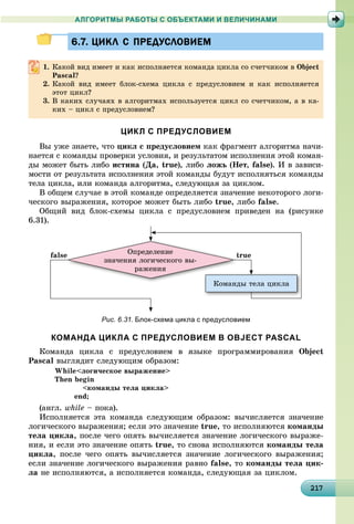 21217217217217217217217217217217217217217217217217217217217217217217217217217217217217217217217
АЛГОРИТМЫ РАБОТЫ С ОБЪЕКТАМИ И ВЕЛИЧИНАМИ
6.7. ЦИКЛ С ПРЕДУСЛОВИЕМ6.7. ЦИКЛ С ПРЕДУСЛОВИЕМ
1. Êàêîé âèä èìååò è êàê èñïîëíÿåòñÿ êîìàíäà öèêëà ñî ñ÷åò÷èêîì â Object
Pascal?
2. Êàêîé âèä èìååò áëîê-ñõåìà öèêëà ñ ïðåäóñëîâèåì è êàê èñïîëíÿåòñÿ
ýòîò öèêë?
3. Â êàêèõ ñëó÷àÿõ â àëãîðèòìàõ èñïîëüçóåòñÿ öèêë ñî ñ÷åò÷èêîì, à â êà-
êèõ – öèêë ñ ïðåäóñëîâèåì?
ЦИКЛ С ПРЕДУСЛОВИЕМ
Âû óæå çíàåòå, ÷òî öèêë ñ ïðåäóñëîâèåì êàê ôðàãìåíò àëãîðèòìà íà÷è-
íàåòñÿ ñ êîìàíäû ïðîâåðêè óñëîâèÿ, è ðåçóëüòàòîì èñïîëíåíèÿ ýòîé êîìàí-
äû ìîæåò áûòü ëèáî èñòèíà (Äà, true), ëèáî ëîæü (Íåò, false). È â çàâèñè-
ìîñòè îò ðåçóëüòàòà èñïîëíåíèÿ ýòîé êîìàíäû áóäóò èñïîëíÿòüñÿ êîìàíäû
òåëà öèêëà, èëè êîìàíäà àëãîðèòìà, ñëåäóþùàÿ çà öèêëîì.
Â îáùåì ñëó÷àå â ýòîé êîìàíäå îïðåäåëÿåòñÿ çíà÷åíèå íåêîòîðîãî ëîãè-
÷åñêîãî âûðàæåíèÿ, êîòîðîå ìîæåò áûòü ëèáî true, ëèáî false.
Îáùèé âèä áëîê-ñõåìû öèêëà ñ ïðåäóñëîâèåì ïðèâåäåí íà (ðèñóíêå
6.31).
Îïðåäåëåíèå
çíà÷åíèÿ ëîãè÷åñêîãî âû-
ðàæåíèÿ
Êîìàíäû òåëà öèêëà
falsee truet
Рис. 6.31. Блок-схема цикла с предусловием
КОМАНДА ЦИКЛА С ПРЕДУСЛОВИЕМ В OBJECT PASCAL
Êîìàíäà öèêëà ñ ïðåäóñëîâèåì â ÿçûêå ïðîãðàììèðîâàíèÿ Object
Pascal âûãëÿäèò ñëåäóþùèì îáðàçîì:
While<ëîãè÷åñêîå âûðàæåíèå>
Then begin
<êîìàíäû òåëà öèêëà>
end;
(àíãë. while – ïîêà).
Èñïîëíÿåòñÿ ýòà êîìàíäà ñëåäóþùèì îáðàçîì: âû÷èñëÿåòñÿ çíà÷åíèå
ëîãè÷åñêîãî âûðàæåíèÿ; åñëè ýòî çíà÷åíèå true, òî èñïîëíÿþòñÿ êîìàíäû
òåëà öèêëà, ïîñëå ÷åãî îïÿòü âû÷èñëÿåòñÿ çíà÷åíèå ëîãè÷åñêîãî âûðàæå-
íèÿ, è åñëè ýòî çíà÷åíèå îïÿòü true, òî ñíîâà èñïîëíÿþòñÿ êîìàíäû òåëà
öèêëà, ïîñëå ÷åãî îïÿòü âû÷èñëÿåòñÿ çíà÷åíèå ëîãè÷åñêîãî âûðàæåíèÿ;
åñëè çíà÷åíèå ëîãè÷åñêîãî âûðàæåíèÿ ðàâíî false, òî êîìàíäû òåëà öèê-
ëà íå èñïîëíÿþòñÿ, à èñïîëíÿåòñÿ êîìàíäà, ñëåäóþùàÿ çà öèêëîì.
 