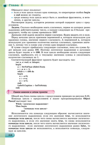 Ãëàâà 6
2182182182182182182182182182182182182182182182182182182182182182182182182182182182182182182188
Îáðàùàåì âàøå âíèìàíèå:
 åñëè â òåëå öèêëà òîëüêî îäíà êîìàíäà, òî îïåðàòîðíûå ñêîáêè begin
è end ìîæíî íå ñòàâèòü;
 ñðåäè êîìàíä òåëà öèêëà ìîãóò áûòü è ëèíåéíûå ôðàãìåíòû, è âåòâ-
ëåíèÿ, è äðóãèå öèêëû.
Ðàññìîòðèì çàäà÷ó, àëãîðèòì ðåøåíèÿ êîòîðîé ñîäåðæèò öèêë ñ ïðåä-
óñëîâèåì.
Çàäà÷à. Ñêîëüêî íåîáõîäèìî âçÿòü ñëàãàåìûõ, ïåðâîå èç êîòîðûõ ðàâíî
çàäàííîìó äåéñòâèòåëüíîìó ÷èñëó, à êàæäîå ñëåäóþùåå íà 3 áîëüøå ïðå-
äûäóùåãî, ÷òîáû èõ ñóììà ïðåâûøàëà 100?
Äàííûìè ýòîé çàäà÷è ÿâëÿåòñÿ ïåðâîå ñëàãàåìîå. Áóäåì ââîäèòü åãî â ïîëå.
Ïåðåä íà÷àëîì öèêëà ïðèñâîèì ïåðåìåííîé s, êîòîðóþ èñïîëüçóåì äëÿ
õðàíåíèÿ ñóììû, çíà÷åíèå ïåðâîãî ñëàãàåìîãî. À ïåðåìåííîé n, êîòîðóþ
èñïîëüçóåì äëÿ õðàíåíèÿ êîëè÷åñòâà âçÿòûõ ñëàãàåìûõ, ïðèñâîèì çíà÷å-
íèå 1, ïîòîìó ÷òî â ñóììå óæå ó÷òåíî îäíî (ïåðâîå) ñëàãàåìîå.
Ê ñóììå ñëåäóåò ïðèáàâëÿòü ñëåäóþùèå ñëàãàåìûå, ïîêà ýòà ñóììà áó-
äåò ìåíüøå èëè ðàâíà 100. Ïîýòîìó ëîãè÷åñêîå âûðàæåíèå â çàãîëîâêå
öèêëà áóäåò òàêèì: s < 100. Â òåëå öèêëà íåîáõîäèìî èñêàòü ñëåäóþùåå
ñëàãàåìîå, ïðèáàâëÿòü åãî ê òåêóùåìó çíà÷åíèþ ñóììû è óâåëè÷èâàòü
êîëè÷åñòâî ñëàãàåìûõ íà 1.
Ñîîòâåòñòâóþùèé ôðàãìåíò ïðîåêòà áóäåò âûãëÿäåòü òàê:
var a, s: real; n: integer;
begin
a : StrToFloat (Edit1.Text);
s : a; n : 1;
while s <100 do
begin
a : a+3;
s : s+a;
n : n+1;
end;
Label1.Caption : IntToStr(n);
end;
Îáùèé âèä áëîê-ñõåìû öèêëà ñ ïðåäóñëîâèåì ïðèâåäåí íà ðèñóíêå 6.31.
Êîìàíäà öèêëà ñ ïðåäóñëîâèåì â ÿçûêå ïðîãðàììèðîâàíèÿ Object
Pascal âûãëÿäèò òàê:
While <ëîãè÷åñêîå âûðàæåíèå>
Then begin
<êîìàíäû òåëà öèêëà>
end;
Èñïîëíåíÿåòñÿ ýòà êîìàíäà ñëåäóþùèì îáðàçîì: âû÷èñëÿåòñÿ çíà÷å-
íèå ëîãè÷åñêîãî âûðàæåíèÿ; åñëè ýòî çíà÷åíèå true, òî èñïîëíÿþòñÿ
êîìàíäû òåëà öèêëà, ïîñëå ÷åãî ñíîâà âû÷èñëÿåòñÿ çíà÷åíèå ëîãè÷åñêî-
ãî âûðàæåíèÿ, è åñëè ýòî çíà÷åíèå îïÿòü true, òî ñíîâà èñïîëíÿþòñÿ
êîìàíäû òåëà öèêëà, ïîñëå ÷åãî îïÿòü âû÷èñëÿåòñÿ çíà÷åíèå ëîãè÷åñêî-
ãî âûðàæåíèÿ; åñëè çíà÷åíèå ëîãè÷åñêîãî âûðàæåíèÿ ðàâíî false, òî
êîìàíäû òåëà öèêëà íå èñïîëíÿþòñÿ, à èñïîëíÿåòñÿ êîìàíäà, ñëåäóþ-
ùàÿ çà öèêëîì.
уууууууууууууууСамое важное в этом пунктеСамое важное в этом пунктеСамое важное в этом пунктеСамое важное в этом пунктеСамое важное в этом пунктеСамое важное в этом пунктеСамое важное в этом пунктеСамое важное в этом пунктеСамое важное в этом пунктеСамое важное в этом пунктеСамое важное в этом пунктеСамое важное в этом пунктеСамое важное в этом пунктеСамое важное в этом пунктеСамое важное в этом пунктеСамое важное в этом пунктеСамое важное в этом пунктеСамое важное в этом пунктеСамое важное в этом пунктеСамое важное в этом пунктеСамое важное в этом пунктеСамое важное в этом пунктеСамое важное в этом пунктеСамое важное в этом пунктеСамое важное в этом пунктеСамое важное в этом пунктеСамое важное в этом пунктеСамое важное в этом пунктеСамое важное в этом пунктеСамое важное в этом пунктеСамое важное в этом пунктеСамое важное в этом пунктеСамое важное в этом пунктеСамое важное в этом пунктеСамое важное в этом пунктеСамое важное в этом пунктеСамое важное в этом пунктеСамое важное в этом пунктеСамое важное в этом пунктеСамое важное в этом пунктеСамое важное в этом пунктеСамое важное в этом пунктеСамое важное в этом пунктеСамое важное в этом пунктеСа ое ва ое в это теСа ое ва ое в это теСССССС
 