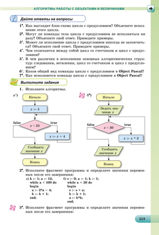 2192192192192192192192192192192192192192192192192192192192192192192192192192192192192192192192199
АЛГОРИТМЫ РАБОТЫ С ОБЪЕКТАМИ И ВЕЛИЧИНАМИ
Дайте ответы на вопросы
1. Êàê âûãëÿäèò áëîê-ñõåìà öèêëà ñ ïðåäóñëîâèåì? Îáúÿñíèòå èñïîë-
íåíèå ýòîãî öèêëà.
2. Ìîãóò ëè êîìàíäû òåëà öèêëà ñ ïðåäóñëîâèåì íå èñïîëíÿòüñÿ íè
ðàçó? Îáúÿñíèòå ñâîé îòâåò. Ïðèâåäèòå ïðèìåðû.
3. Ìîæåò ëè èñïîëíåíèå öèêëà ñ ïðåäóñëîâèåì íèêîãäà íå çàêîí÷èòü-
ñÿ? Îáúÿñíèòå ñâîé îòâåò. Ïðèâåäèòå ïðèìåðû.
4. ×åì îòëè÷àþòñÿ ìåæäó ñîáîé öèêë ñî ñ÷åò÷èêîì è öèêë ñ ïðåäóñ-
ëîâèåì?
5. Â ÷åì ðàçëè÷èÿ â èñïîëíåíèè îñíîâíûõ àëãîðèòìè÷åñêèõ ñòðóê-
òóð: ñëåäîâàíèÿ, âåòâëåíèÿ, öèêë ñî ñ÷åò÷èêîì è öèêë ñ ïðåäóñëî-
âèåì?
6. Êàêîâ îáùèé âèä êîìàíäû öèêëà ñ ïðåäóñëîâèåì â Object Pascal?
7. Êàê èñïîëíÿåòñÿ êîìàíäà öèêëà ñ ïðåäóñëîâèåì â Object Pascal?
Выполните задания
1. Èñïîëíèòå àëãîðèòìû.
Íà÷àëî
Êîíåö
x : x * 3
x < 30
Ñîîáùèòü
çíà÷åíèå x
Çàäàòü çíà-
÷åíèå x
falsse ruetr
Íà÷àëî
Êîíåö
x : 5
x : x + 4
x < 25
Ñîîáùèòü
çíà÷åíèå x
falsse ruetr
a) b)
2. Èñïîëíèòå ôðàãìåíò ïðîãðàììû è îïðåäåëèòå çíà÷åíèÿ ïåðåìåí-
íûõ ïîñëå åãî çàâåðøåíèÿ:
à) k : 1; a : 12;
while a < 100 do
begin
à : 2*à – 4;
k : k + 1;
end;
á) s : 0; a : 1; k : 1;
while a < 50 do
begin
s : s + a;
k : k + 1;
a : k*k;
end;
3. Èñïîëíèòå ôðàãìåíò ïðîãðàììû è îïðåäåëèòå çíà÷åíèÿ ïåðåìåí-
íûõ ïîñëå åãî çàâåðøåíèÿ:
 