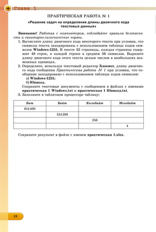 Ãëàâà 1
22222222222222222222222222222222
ÏÐÀÊÒÈ×ÅÑÊÀß ÐÀÁÎÒÀ № 1
«Решение задач на определение длины двоичного кода
текстовых данных»
Âíèìàíèå! Ðàáîòàÿ ñ êîìïüþòåðîì, ñîáëþäàéòå ïðàâèëà áåçîïàñíî-
ñòè è ñàíèòàðíî-ãèãèåíè÷åñêèå íîðìû.
1. Âû÷èñëèòå äëèíó äâîè÷íîãî êîäà íåêîòîðîãî òåêñòà ïðè óñëîâèè, ÷òî
ñèìâîëû òåêñòà çàêîäèðîâàíû ñ èñïîëüçîâàíèåì òàáëèöû êîäîâ ñèì-
âîëîâ Windows-1251. Â òåêñòå 32 ñòðàíèöû, êàæäàÿ ñòðàíèöà ñîäåð-
æèò 48 ñòðîê, â êàæäîé ñòðîêå â ñðåäíåì 56 ñèìâîëîâ. Âûðàçèòå
äëèíó äâîè÷íîãî êîäà ýòîãî òåêñòà öåëûì ÷èñëîì â íàèáîëüøèõ âîç-
ìîæíûõ åäèíèöàõ.
2. Îïðåäåëèòå, èñïîëüçóÿ òåêñòîâûé ðåäàêòîð Áëîêíîò, äëèíó äâîè÷íî-
ãî êîäà ñîîáùåíèÿ Ïðàêòè÷åñêàÿ ðàáîòà № 1 ïðè óñëîâèè, ÷òî ñî-
îáùåíèå çàêîäèðîâàíî ñ èñïîëüçîâàíèåì òàáëèöû êîäîâ ñèìâîëîâ:
a) Windows-1251;
b) Þíèêîä.
Ñîõðàíèòå òåêñòîâûå äîêóìåíòû ñ ñîîáùåíèåì â ôàéëàõ ñ èìåíàìè
ïðàêòè÷åñêàÿ 1 Windows.txt è ïðàêòè÷åñêàÿ 1 Þíèêîä.txt.
3. Çàïîëíèòå â òàáëè÷íîì ïðîöåññîðå òàáëèöó:
Áèò Áàéò Êèëîáàéò Ìåãàáàéò
614400
524288
256
4
Ñîõðàíèòå ðåçóëüòàò â ôàéëå ñ èìåíåì ïðàêòè÷åñêàÿ 1.xlsx.
 