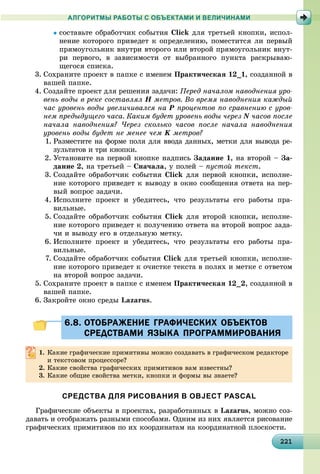 221221221221221221221221221221221221221221221221221221221221221221221221221221221221221221221221
АЛГОРИТМЫ РАБОТЫ С ОБЪЕКТАМИ И ВЕЛИЧИНАМИ
 Click äëÿ òðåòüåé êíîïêè, èñïîë-
íåíèå êîòîðîãî ïðèâåäåò ê îïðåäåëåíèþ, ïîìåñòèòñÿ ëè ïåðâûé
ïðÿìîóãîëüíèê âíóòðè âòîðîãî èëè âòîðîé ïðÿìîóãîëüíèê âíóò-
ðè ïåðâîãî, â çàâèñèìîñòè îò âûáðàííîãî ïóíêòà ðàñêðûâàþ-
ùåãîñÿ ñïèñêà.
3. Ñîõðàíèòå ïðîåêò â ïàïêå ñ èìåíåì Ïðàêòè÷åñêàÿ 12_1, ñîçäàííîé â
âàøåé ïàïêå.
4. Ñîçäàéòå ïðîåêò äëÿ ðåøåíèÿ çàäà÷è: Ïåðåä íà÷àëîì íàâîäíåíèÿ óðî-
âåíü âîäû â ðåêå ñîñòàâëÿë Í ìåòðîâ. Âî âðåìÿ íàâîäíåíèÿ êàæäûé
÷àñ óðîâåíü âîäû óâåëè÷èâàëñÿ íà Ð ïðîöåíòîâ ïî ñðàâíåíèþ ñ óðîâ-
íåì ïðåäûäóùåãî ÷àñà. Êàêèì áóäåò óðîâåíü âîäû ÷åðåç N ÷àñîâ ïîñëå
íà÷àëà íàâîäíåíèÿ? ×åðåç ñêîëüêî ÷àñîâ ïîñëå íà÷àëà íàâîäíåíèÿ
óðîâåíü âîäû áóäåò íå ìåíåå ÷åì K ìåòðîâ?
1. Ðàçìåñòèòå íà ôîðìå ïîëÿ äëÿ ââîäà äàííûõ, ìåòêè äëÿ âûâîäà ðå-
çóëüòàòîâ è òðè êíîïêè.
2. Óñòàíîâèòå íà ïåðâîé êíîïêå íàäïèñü Çàäàíèå 1, íà âòîðîé – Çà-
äàíèå 2, íà òðåòüåé – Ñíà÷àëà, ó ïîëåé – ïóñòîé òåêñò.
3. Ñîçäàéòå îáðàáîò÷èê ñîáûòèÿ Click äëÿ ïåðâîé êíîïêè, èñïîëíå-
íèå êîòîðîãî ïðèâåäåò ê âûâîäó â îêíî ñîîáùåíèÿ îòâåòà íà ïåð-
âûé âîïðîñ çàäà÷è.
4. Èñïîëíèòå ïðîåêò è óáåäèòåñü, ÷òî ðåçóëüòàòû åãî ðàáîòû ïðà-
âèëüíûå.
5. Ñîçäàéòå îáðàáîò÷èê ñîáûòèÿ Click äëÿ âòîðîé êíîïêè, èñïîëíå-
íèå êîòîðîãî ïðèâåäåò ê ïîëó÷åíèþ îòâåòà íà âòîðîé âîïðîñ çàäà-
÷è è âûâîäó åãî â îòäåëüíóþ ìåòêó.
6. Èñïîëíèòå ïðîåêò è óáåäèòåñü, ÷òî ðåçóëüòàòû åãî ðàáîòû ïðà-
âèëüíûå.
7. Ñîçäàéòå îáðàáîò÷èê ñîáûòèÿ Click äëÿ òðåòüåé êíîïêè, èñïîëíå-
íèå êîòîðîãî ïðèâåäåò ê î÷èñòêå òåêñòà â ïîëÿõ è ìåòêå ñ îòâåòîì
íà âòîðîé âîïðîñ çàäà÷è.
5. Ñîõðàíèòå ïðîåêò â ïàïêå ñ èìåíåì Ïðàêòè÷åñêàÿ 12_2, ñîçäàííîé â
âàøåé ïàïêå.
6. Çàêðîéòå îêíî ñðåäû Lazarus.
6.8. ОТОБРАЖЕНИЕ ГРАФИЧЕСКИХ ОБЪЕКТОВ6.8. ОТОБРАЖЕНИЕ ГРАФИЧЕСКИХ ОБЪЕКТОВ
СРЕДСТВАМИ ЯЗЫКА ПРОГРАММИРОВАНИЯСРЕДСТВАМИ ЯЗЫКА ПРОГРАММИРОВАНИЯ
1. Êàêèå ãðàôè÷åñêèå ïðèìèòèâû ìîæíî ñîçäàâàòü â ãðàôè÷åñêîì ðåäàêòîðå
è òåêñòîâîì ïðîöåññîðå?
2. Êàêèå ñâîéñòâà ãðàôè÷åñêèõ ïðèìèòèâîâ âàì èçâåñòíû?
3. Êàêèå îáùèå ñâîéñòâà ìåòêè, êíîïêè è ôîðìû âû çíàåòå?
СРЕДСТВА ДЛЯ РИСОВАНИЯ В OBJECT PASCAL
Ãðàôè÷åñêèå îáúåêòû â ïðîåêòàõ, ðàçðàáîòàííûõ â Lazarus, ìîæíî ñîç-
äàâàòü è îòîáðàæàòü ðàçíûìè ñïîñîáàìè. Îäíèì èç íèõ ÿâëÿåòñÿ ðèñîâàíèå
ãðàôè÷åñêèõ ïðèìèòèâîâ ïî èõ êîîðäèíàòàì íà êîîðäèíàòíîé ïëîñêîñòè.
 