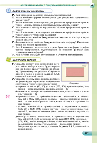 22227227227227227227227227227227227227227227227227227227227227227227227227227227227227227227227
АЛГОРИТМЫ РАБОТЫ С ОБЪЕКТАМИ И ВЕЛИЧИНАМИ
Дайте ответы на вопросы
1. Êàê ðàçìåùåíà íà ôîðìå êîîðäèíàòíàÿ ïëîñêîñòü?
2. Êàêîå ñâîéñòâî ôîðìû èñïîëüçóåòñÿ äëÿ ðèñîâàíèÿ ãðàôè÷åñêèõ
ïðèìèòèâîâ?
3. Êàêèå êîìàíäû èñïîëüçóþòñÿ äëÿ ðèñîâàíèÿ ãðàôè÷åñêèõ ïðèìè-
òèâîâ – ëèíèÿ, ëîìàíàÿ, ïðÿìîóãîëüíèê, ýëëèïñ, ñåêòîð?
4. Êàê èçìåíèòü êîíòóð è âíóòðåííþþ îáëàñòü ãðàôè÷åñêèõ ïðèìè-
òèâîâ?
5. Êàêîé êîìïîíåíò èñïîëüçóåòñÿ äëÿ ñîçäàíèÿ ãðàôè÷åñêèõ ïðèìè-
òèâîâ? Êàê åãî óñòàíîâèòü íà ôîðìå?
6. Çíà÷åíèå êàêèõ ñâîéñòâ Ôèãóðû îïðåäåëÿþò âèä åå êîíòóðà è âíóò-
ðåííåé îáëàñòè?
7. Çíà÷åíèå êàêîãî ñâîéñòâà Ôèãóðû îïðåäåëÿåò åå ôîðìó? Êàêèå çíà-
÷åíèÿ îíî ìîæåò ïðèíèìàòü?
8. Êàêîé êîìïîíåíò èñïîëüçóåòñÿ äëÿ îòîáðàæåíèÿ íà ôîðìàõ ãðàôè-
÷åñêèõ èçîáðàæåíèé, ñîäåðæàùèõñÿ âî âíåøíèõ ôàéëàõ? Êàê
óñòàíîâèòü åãî íà ôîðìå?
9. Êàê âûáðàòü ôàéë äëÿ îòîáðàæåíèÿ â Îáëàñòè èçîáðàæåíèÿ?
Выполните задания
1. Ñîçäàéòå ïðîåêò, ïðè èñïîëíåíèè êîòî-
ðîãî ïîñëå âûáîðà êíîïêè áóäåò íàðèñî-
âàí íà ôîðìå ïðÿìîóãîëüíèê ïî îáðàç-
öó, ïðèâåäåíîìó íà ðèñóíêå. Ñîõðàíèòå
ïðîåêò â ïàïêå ñ èìåíåì Çàäàíèå 6.8.1,
ñîçäàííîé â âàøåé ïàïêå.
2. Ñîçäàéòå ïðîåêò, ïîñëå çàïóñêà êîòîðîãî
íà ôîðìå áóäåò íàðèñîâàíî èçîáðàæåíèå
ñëåäóþùèõ ãðàôè÷åñêèõ ïðèìèòèâîâ:
a) îòðåçîê îò òî÷êè (10, 10) äî òî÷êè (200, 100) êðàñíîãî öâåòà, òèï
ëèíèè – øòðèõ-ïóíêòèð, òîëùèíà ëèíèè – 5;
b) ëîìàíàÿ èç ÷åòûðåõ îòðåçêîâ ñèíåãî öâåòà, ñòèëü ëèíèè – òî÷êà-
ìè, òîëùèíà – 3;
c) ïðÿìîóãîëüíèê ñ ïðîòèâîïîëîæíûìè âåðøèíàìè â òî÷êàõ
(50, 50) è (250, 150), ëèíèè êîíòóðà – êðàñíûå ñïëîøíûå òîëùè-
íîé 1, çàëèâêà ñåðåáðèñòîãî öâåòà, ñòèëü çàëèâêè – ãîðèçîíòàëü-
íûå ëèíèè;
d) ýëëèïñ, âïèñàííûé â ïðÿìîóãîëüíèê ñ âåðøèíàìè â òî÷êàõ
(100, 20) è (200, 300), ëèíèè êîíòóðà – æåëòûå ïóíêòèðíûå òîë-
ùèíîé 2, çàëèâêà ñàëàòîâîãî öâåòà, ñòèëü çàëèâêè – âåðòèêàëü-
íûå ëèíèè;
ä) ñåêòîð ýëëèïñà, âïèñàííîãî â ïðÿìîóãîëüíèê ñ âåðøèíàìè
(50, 50) è (150, 150), íà÷àëüíàÿ òî÷êà äóãè (150, 100), êîíå÷íàÿ, –
(100, 150), ëèíèè êîíòóðà – áåëûå ñïëîøíûå òîëùèíîé 4, çàëèâ-
êà îëèâêîâîãî öâåòà, ñòèëü çàëèâêè – íàêëîííûå ëèíèè.
Ñîõðàíèòå ïðîåêò â ïàïêå ñ èìåíåì Çàäàíèå 6.8.2, ñîçäàííîé â
âàøåé ïàïêå.
К заданию 1
 