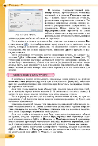 2342342342342342342342342342342342342342342342342342342342342342342342342342342342342342342342342342342342342342342342342342342343
Ãëàâà 7
Â ðåæèìå Ïðåäâàðèòåëüíûé ïðî-
ñìîòð ìîæíî ïðîñìàòðèâàòü ñòðàíèöû
ïî îäíîé, à â ðåæèìå Ðàçìåòêà ñòðàíè-
öû – âèäåòü ñðàçó íåñêîëüêî ñòðàíèö,
ðàçäåëåííûõ øòðèõîâûìè ëèíèÿìè. Ïå-
ðåìåùàÿ øòðèõîâûå ëèíèè, ìîæíî èç-
ìåíÿòü ðàñïðåäåëåíèå ñîäåðæèìîãî ïî
ñòðàíèöàì. Ïîñëå çàêðûòèÿ ðåæèìà
Ïðåäâàðèòåëüíûé ïðîñìîòð íà ëèñòå
òàáëèöû ïîÿâëÿþòñÿ âåðòèêàëüíûå è ãî-
ðèçîíòàëüíûå øòðèõîâûå ëèíèè, êîòîðûå
äåìîíñòðèðóþò ðàçáèòèå òàáëèöû íà ñòðàíèöû.
Åñëè â îêíå ïðãðàììû íà ïàíåëè áûñòðîãî äîñòóïà èìååòñÿ êíîïêà Áû-
ñòðàÿ ïå÷àòü , òî åå âûáîð ïå÷àòàåò îäíó êîïèþ ÷àñòè òåêóùåãî ëèñòà
êíèãè, êîòîðàÿ çàïîëíåíà äàííûìè, ñî çíà÷åíèÿìè ñâîéñòâ ïå÷àòè ïî
óìîë÷àíèþ. Ýòî æå ìîæíî îñóùåñòâèòü, âûïîëíèâ Office  Ïå÷àòü  Áû-
ñòðàÿ ïå÷àòü.
Åñëè íåîáõîäèìî óñòàíîâèòü äðóãèå ïàðàìåòðû ïå÷àòè, òî ñëåäóåò âû-
ïîëíèòü Office  Ïå÷àòü  Ïå÷àòü è â îòêðûâøåìñÿ îêíå Ïå÷àòü (ðèñ. 7.5)
óñòàíîâèòü íóæíûå çíà÷åíèÿ: äîñòóïíûé ïðèíòåð; êîëè÷åñòâî êîïèé, êî-
òîðûå áóäóò íàïå÷àòàíû; îáúåêò äëÿ ïå÷àòè (âûäåëåííûé äèàïàçîí, âûäå-
ëåííûå ëèñòû èëè âñþ êíèãó) è ò. ï. Ñ ïîìîùüþ ïåðåêëþ÷àòåëåé âñå è ñòðà-
íèöû ìîæíî óêàçàòü íîìåðà îòäåëüíûõ ñòðàíèö èëè èõ äèàïàçîíîâ äëÿ
ïå÷àòè.
ôîðìóëàõ ìîæíî èñïîëüçîâàòü ðàçëè÷íûå âèäû ññûëîê íà ÿ÷åéêè:
îòíîñèòåëüíûå (ìîäèôèöèðóþòñÿ ïðè êîïèðîâàíèè ôîðìóëû), àáñîëþò-
íûå (íå ìîäèôèöèðóþòñÿ ïðè êîïèðîâàíèè ôîðìóëû), ñìåøàííûå (ìîäè-
ôèöèðóþòñÿ ÷àñòè÷íî).
Äëÿ òîãî ÷òîáû ññûëêà áûëà àáñîëþòíîé, ñëåäóåò ïåðåä íîìåðîì ñòîëá-
öà è íîìåðîì ñòðîêè ââåñòè ñèìâîë $. Â ñìåøàííûõ ññûëêàõ ñèìâîë $
ââîäèòñÿ èëè âîçëå íîìåðà ñòîëáöà, èëè âîçëå íîìåðà ñòðîêè.
Åñëè â ôîðìóëå äëÿ ññûëêè íà ÿ÷åéêó èñïîëüçîâàòü åå èìÿ, òî ïðè êî-
ïèðîâàíèè ýòîé ôîðìóëû òàêàÿ ññûëêà ìîäèôèöèðîâàòüñÿ íå áóäåò, îíà
ñ÷èòàåòñÿ àáñîëþòíîé.
Óñòàíîâêà çíà÷åíèé ïàðàìåòðîâ ñòðàíèöû ýëåêòðîííîé òàáëèöû äëÿ ïå-
÷àòè îñóùåñòâëÿåòñÿ íà Ëåíòå ýëåìåíòàìè óïðàâëåíèÿ ãðóïïû Ïàðàìå-
òðû ñòðàíèöû íà âêëàäêå Ðàçìåòêà ñòðàíèöû èëè íà âêëàäêàõ äèàëîãî-
âîãî îêíà Ïàðàìåòðû ñòðàíèöû ýòîé ãðóïïû.
Äëÿ òîãî ÷òîáû ïðîñìîòðåòü, êàê áóäåò âûãëÿäåòü ýëåêòðîííàÿ òàáëèöà
íà áóìàãå, ñëåäóåò ïåðåéòè â ðåæèì Ïðåäâàðèòåëüíûé ïðîñìîòð, êîòî-
ðûé óñòàíàâëèâàåòñÿ Office  Ïå÷àòü  Ïðåäâàðèòåëüíûé ïðîñìîòð,
èëè â ðåæèìå ïðîñìîòðà ýëåêòðîííîé òàáëèöû Ðàçìåòêà ñòðàíèöû, êîòî-
ðûé óñòàíàâëèâàåòñÿ âûáîðîì îäíîèìåííîé êíîïêè â Ñòðîêå ñîñòîÿíèÿ.
Äëÿ òîãî ÷òîáû íàïå÷àòàòü ýëåêòðîííóþ òàáëèöó, ñëåäóåò âûïîëíèòü
Office  Ïå÷àòü  Áûñòðàÿ ïå÷àòü (ñî çíà÷åíèÿìè ñâîéñòâ ñòðàíèöû
ïî óìîë÷àíèþ) èëè Office  Ïå÷àòü  Ïå÷àòü.
уууууууууууууууСа ое ва ое в э о у еСа ое ва ое в э о у еСамое важное в этом пунктеСамое важное в этом пунктеСамое важное в этом пунктеСамое важное в этом пунктеСамое важное в этом пунктеСамое важное в этом пунктеСамое важное в этом пунктеСамое важное в этом пунктеСамое важное в этом пунктеСамое важное в этом пунктеСамое важное в этом пунктеСамое важное в этом пунктеСамое важное в этом пунктеСамое важное в этом пунктеСамое важное в этом пунктеСамое важное в этом пунктеСамое важное в этом пунктеСамое важное в этом пунктеСамое важное в этом пунктеСамое важное в этом пунктеСамое важное в этом пунктеСамое важное в этом пунктеСамое важное в этом пунктеСамое важное в этом пунктеСамое важное в этом пунктеСамое важное в этом пунктеСамое важное в этом пунктеСамое важное в этом пунктеСамое важное в этом пунктеСамое важное в этом пунктеСамое важное в этом пунктеСамое важное в этом пунктеСамое важное в этом пунктеСамое важное в этом пунктеСамое важное в этом пунктеСамое важное в этом пунктеСамое важное в этом пунктеСамое важное в этом пунктеСамое важное в этом пунктеСамое важное в этом пунктеСамое важное в этом пунктеСамое важное в этом пунктеСа ое ва ое в это теСа ое ва ое в это теСССССС
Рис. 7.5. Окно Печать
 