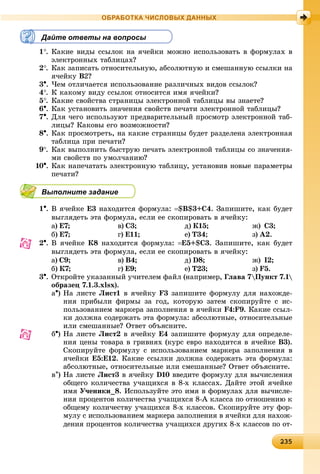 2323523523523523523523523523523523523523523523523523523523523523523523523523523523523523523523523523523523523523523523523523523535
ОБРАБОТКА ЧИСЛОВЫХ ДАННЫХ
Дайте ответы на вопросы
1. Êàêèå âèäû ññûëîê íà ÿ÷åéêè ìîæíî èñïîëüçîâàòü â ôîðìóëàõ â
ýëåêòðîííûõ òàáëèöàõ?
2. Êàê çàïèñàòü îòíîñèòåëüíóþ, àáñîëþòíóþ è ñìåøàííóþ ññûëêè íà
ÿ÷åéêó B2?
3. ×åì îòëè÷àåòñÿ èñïîëüçîâàíèå ðàçëè÷íûõ âèäîâ ññûëîê?
4. Ê êàêîìó âèäó ññûëîê îòíîñèòñÿ èìÿ ÿ÷åéêè?
5. Êàêèå ñâîéñòâà ñòðàíèöû ýëåêòðîííîé òàáëèöû âû çíàåòå?
6. Êàê óñòàíîâèòü çíà÷åíèÿ ñâîéñòâ ïå÷àòè ýëåêòðîííîé òàáëèöû?
7. Äëÿ ÷åãî èñïîëüçóþò ïðåäâàðèòåëüíûé ïðîñìîòð ýëåêòðîííîé òàá-
ëèöû? Êàêîâû åãî âîçìîæíîñòè?
8. Êàê ïðîñìîòðåòü, íà êàêèå ñòðàíèöû áóäåò ðàçäåëåíà ýëåêòðîííàÿ
òàáëèöà ïðè ïå÷àòè?
9. Êàê âûïîëíèòü áûñòðóþ ïå÷àòü ýëåêòðîííîé òàáëèöû ñî çíà÷åíèÿ-
ìè ñâîéñòâ ïî óìîë÷àíèþ?
10. Êàê íàïå÷àòàòü ýëåêòðîííóþ òàáëèöó, óñòàíîâèâ íîâûå ïàðàìåòðû
ïå÷àòè?
Выполните задание
1. Â ÿ÷åéêå E3 íàõîäèòñÿ ôîðìóëà: $B$3+C4. Çàïèøèòå, êàê áóäåò
âûãëÿäåòü ýòà ôîðìóëà, åñëè åå ñêîïèðîâàòü â ÿ÷åéêó:
à) Å7; â) Ñ3; ä) Ê15; æ) Ñ3;
á) Å7; ã) Å11; å) Ò34; ç) À2.
2. Â ÿ÷åéêå Ê8 íàõîäèòñÿ ôîðìóëà: Å5+$Ñ3. Çàïèøèòå, êàê áóäåò
âûãëÿäåòü ýòà ôîðìóëà, åñëè åå ñêîïèðîâàòü â ÿ÷åéêó:
à) Ñ9; â) Â4; ä) D8; æ) I2;
á) Ê7; ã) Å9; å) Ò23; ç) F5.
3. Îòêðîéòå óêàçàííûé ó÷èòåëåì ôàéë (íàïðèìåð, Ãëàâà 7Ïóíêò 7.1
îáðàçåö 7.1.3.xlsx).
a) Íà ëèñòå Ëèñò1 â ÿ÷åéêó F3 çàïèøèòå ôîðìóëó äëÿ íàõîæäå-
íèÿ ïðèáûëè ôèðìû çà ãîä, êîòîðóþ çàòåì ñêîïèðóéòå ñ èñ-
ïîëüçîâàíèåì ìàðêåðà çàïîëíåíèÿ â ÿ÷åéêè F4:F9. Êàêèå ññûë-
êè äîëæíà ñîäåðæàòü ýòà ôîðìóëà: àáñîëþòíûå, îòíîñèòåëüíûå
èëè ñìåøàííûå? Îòâåò îáúÿñíèòå.
b) Íà ëèñòå Ëèñò2 â ÿ÷åéêó Å4 çàïèøèòå ôîðìóëó äëÿ îïðåäåëå-
íèÿ öåíû òîâàðà â ãðèâíÿõ (êóðñ åâðî íàõîäèòñÿ â ÿ÷åéêå Â3).
Ñêîïèðóéòå ôîðìóëó ñ èñïîëüçîâàíèåì ìàðêåðà çàïîëíåíèÿ â
ÿ÷åéêè Å5:Å12. Êàêèå ññûëêè äîëæíà ñîäåðæàòü ýòà ôîðìóëà:
àáñîëþòíûå, îòíîñèòåëüíûå èëè ñìåøàííûå? Îòâåò îáúÿñíèòå.
c) Íà ëèñòå Ëèñò3 â ÿ÷åéêó D10 ââåäèòå ôîðìóëó äëÿ âû÷èñëåíèÿ
îáùåãî êîëè÷åñòâà ó÷àùèõñÿ â 8-õ êëàññàõ. Äàéòå ýòîé ÿ÷åéêå
èìÿ Ó÷åíèêè_8. Èñïîëüçóéòå ýòî èìÿ â ôîðìóëàõ äëÿ âû÷èñëå-
íèÿ ïðîöåíòîâ êîëè÷åñòâà ó÷àùèõñÿ 8-À êëàññà ïî îòíîøåíèþ ê
îáùåìó êîëè÷åñòâó ó÷àùèõñÿ 8-õ êëàññîâ. Ñêîïèðóéòå ýòó ôîð-
ìóëó ñ èñïîëüçîâàíèåì ìàðêåðà çàïîëíåíèÿ â ÿ÷åéêè äëÿ íàõîæ-
äåíèÿ ïðîöåíòîâ êîëè÷åñòâà ó÷àùèõñÿ äðóãèõ 8-õ êëàññîâ ïî îò-
 