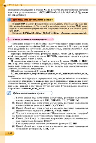2402402402402402402402402402402402402402402402402402402402402402402402402402402402402402402402402402402402402402402402402402402400
Ãëàâà 7
è çíà÷åíèå õ íàõîäèòñÿ â ÿ÷åéêå A5, òî ôîðìóëà äëÿ âû÷èñëåíèÿ çíà÷åíèÿ
ôóíêöèè ó çàïèñûâàåòñÿ: ÅÑËÈ(ÈËÈ(A5<–2;A5>10);2*A5–5;”ôóíêöèÿ
íå îïðåäåëåíà»).
В Excel 2007 в записи функций можно использовать вложенные функции (до
64-х уровней вложенности). Так, второй и третий аргументы функции ЕСЛИ могут
содержать вложенные арифметические операции и функции, в том числе и функ-
циюц ЕСЛИ.
Например, ЕСЛИ(A1<0; –B1/A1; ЕСЛИ(A1>0;B1/A1; «Деление невозможно!»)).
Òàáëè÷íûé ïðîöåññîð Excel 2007 èìååò áèáëèîòåêó âñòðîåííûõ ôóíê-
öèé, â êîòîðóþ âõîäèò áîëüåå 300 ðàçëè÷íûõ ôóíêöèé. Âñå îíè äëÿ óäîá-
ñòâà ðàçäåëåíû íà êàòåãîðèè: ìàòåìàòè÷åñêèå, ñòàòèñòè÷åñêèå, òåê-
ñòîâûå, ëîãè÷åñêèå, ôèíàíñîâûå è äð.
Ïðèìåðû ìàòåìàòè÷åñêèõ ôóíêöèé: ìîäóëü ÷èñëà ABS, àðèôìåòè÷å-
ñêèé êâàäðàòíûé êîðåíü èç ÷èñëà ÊÎÐÅÍÜ, âîçâåäåíèå ÷èñëà â ñòåïåíü
ÑÒÅÏÅÍÜ, ñóììà ÷èñåë ÑÓÌÌ.
Ê ëîãè÷åñêèì ôóíêöèÿì â Excel îòíîñÿòñÿ ôóíêöèè ÅÑËÈ, È, ÈËÈ,
ÍÅ è äð. Îíè èñïîëüçóþòñÿ â ôîðìóëàõ òîãäà, êîãäà ñëåäóåò âûïîëíÿòü
ðàçëè÷íûå îïåðàöèè â çàâèñèìîñòè îò èñòèííîñòè èëè ëîæíîñòè îïðåäå-
ëåííîãî ëîãè÷åñêîãî âûðàæåíèÿ.
Îáùèé âèä ëîãè÷åñêîé ôóíêöèè ÅÑËÈ:
ÅÑËÈ(ëîãè÷åñêîå_âûðàæåíèå;çíà÷åíèå_åñëè_èñòèíà;çíà÷åíèå_åñëè_
ëîæü).
Çíà÷åíèå ýòîé ôóíêöèè îïðåäåëÿåòñÿ ñëåäóþùèì îáðàçîì: âû÷èñëÿåò-
ñÿ çíà÷åíèå ëîãè÷åñêîãî_âûðàæåíèÿ, åñëè ëîãè÷åñêîå_âûðàæåíèå èìååò
çíà÷åíèå Èñòèíà, òî çíà÷åíèå ôóíêöèè ðàâíî çíà÷åíèþ âûðàæåíèÿ çíà÷å-
íèå_åñëè_èñòèíà; â ïðîòèâíîì ñëó÷àå çíà÷åíèå ôóíêöèè ðàâíî çíà÷åíèþ
âûðàæåíèÿ çíà÷åíèå_åñëè_ëîæü.
Дайте ответы на вопросы
1. Êàêîé îáùèé âèä, êîëè÷åñòâî àðãóìåíòîâ, ðåçóëüòàò âûïîëíåíèÿ
ìàòåìàòè÷åñêèõ ôóíêöèé ABS, ÎÊÐÓÃË, ÏÈ, ÑÒÅÏÅÍÜ?
2. Êàêîé îáùèé âèä, êîëè÷åñòâî àðãóìåíòîâ, ðåçóëüòàò âûïîëíåíèÿ
ìàòåìàòè÷åñêèõ ôóíêöèé ÊÎÐÅÍÜ, ÑÓÌÌ?
3. Êàêîé îáùèé âèä, êîëè÷åñòâî àðãóìåíòîâ, ðåçóëüòàò âûïîëíåíèÿ
ñòàòèñòè÷åñêèõ ôóíêöèé ÑÐÇÍÀ×, MAÊÑ, MÈÍ?
4. ×òî òàêîå ëîãè÷åñêèå âûðàæåíèÿ? Êàêèå çíàêè îíè ìîãóò ñîäåðæàòü?
5. Êàêèå çíà÷åíèÿ ìîæåò ïðèíèìàòü ëîãè÷åñêîå âûðàæåíèå?
6. Êàêîé îáùèé âèä, êîëè÷åñòâî àðãóìåíòîâ, ðåçóëüòàò èñïîëüçîâà-
íèÿ ëîãè÷åñêîé ôóíêöèè ÅÑËÈ?
7. Êàê îïðåäåëÿåòñÿ çíà÷åíèå ëîãè÷åñêîé ôóíêöèè ÅÑËÈ?
8. Êàêîé îáùèé âèä, êîëè÷åñòâî àðãóìåíòîâ, ðåçóëüòàò âûïîëíåíèÿ
ëîãè÷åñêèõ ôóíêöèé È, ÈËÈ, ÍÅ?
Для тех, кто хочет знать больше
уууууууууууууууСамое важное в этом пунктеСамое важное в этом пунктеСамое важное в этом пунктеСамое важное в этом пунктеСамое важное в этом пунктеСамое важное в этом пунктеСамое важное в этом пунктеСамое важное в этом пунктеСамое важное в этом пунктеСамое важное в этом пунктеСамое важное в этом пунктеСамое важное в этом пунктеСамое важное в этом пунктеСамое важное в этом пунктеСамое важное в этом пунктеСамое важное в этом пунктеСамое важное в этом пунктеСамое важное в этом пунктеСамое важное в этом пунктеСамое важное в этом пунктеСамое важное в этом пунктеСамое важное в этом пунктеСамое важное в этом пунктеСамое важное в этом пунктеСамое важное в этом пунктеСамое важное в этом пунктеСамое важное в этом пунктеСамое важное в этом пунктеСамое важное в этом пунктеСамое важное в этом пунктеСамое важное в этом пунктеСамое важное в этом пунктеСамое важное в этом пунктеСамое важное в этом пунктеСамое важное в этом пунктеСамое важное в этом пунктеСамое важное в этом пунктеСамое важное в этом пунктеСамое важное в этом пунктеСамое важное в этом пунктеСамое важное в этом пунктеСамое важное в этом пунктеСамое важное в этом пунктеСамое важное в этом пунктеСССССССС
 
