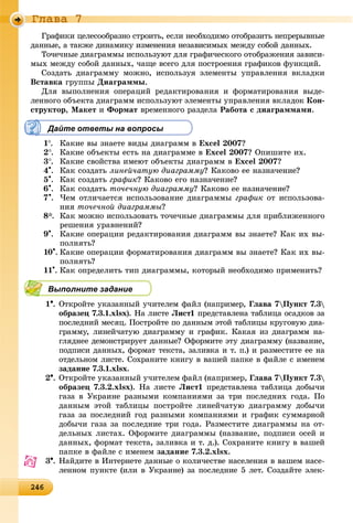 2462462462462462462462462462462462462462462462462462462462462462462462462462462462462462462462462462462462462462462462462462462466
Ãëàâà 7
Ãðàôèêè öåëåñîîáðàçíî ñòðîèòü, åñëè íåîáõîäèìî îòîáðàçèòü íåïðåðûâíûå
äàííûå, à òàêæå äèíàìèêó èçìåíåíèÿ íåçàâèñèìûõ ìåæäó ñîáîé äàííûõ.
Òî÷å÷íûå äèàãðàììû èñïîëüçóþò äëÿ ãðàôè÷åñêîãî îòîáðàæåíèÿ çàâèñè-
ìûõ ìåæäó ñîáîé äàííûõ, ÷àùå âñåãî äëÿ ïîñòðîåíèÿ ãðàôèêîâ ôóíêöèé.
Ñîçäàòü äèàãðàììó ìîæíî, èñïîëüçóÿ ýëåìåíòû óïðàâëåíèÿ âêëàäêè
Âñòàâêà ãðóïïû Äèàãðàììû.
Äëÿ âûïîëíåíèÿ îïåðàöèé ðåäàêòèðîâàíèÿ è ôîðìàòèðîâàíèÿ âûäå-
ëåííîãî îáúåêòà äèàãðàìì èñïîëüçóþò ýëåìåíòû óïðàâëåíèÿ âêëàäîê Êîí-
ñòðóêòîð, Ìàêåò è Ôîðìàò âðåìåííîãî ðàçäåëà Ðàáîòà ñ äèàãðàììàìè.
Дайте ответы на вопросы
1. Êàêèå âû çíàåòå âèäû äèàãðàìì â Excel 2007?
2. Êàêèå îáúåêòû åñòü íà äèàãðàììå â Excel 2007? Îïèøèòå èõ.
3. Êàêèå ñâîéñòâà èìåþò îáúåêòû äèàãðàìì â Excel 2007?
4
. Êàê ñîçäàòü ëèíåé÷àòóþ äèàãðàììó? Êàêîâî åå íàçíà÷åíèå?
5
. Êàê ñîçäàòü ãðàôèê? Êàêîâî åãî íàçíà÷åíèå?
6
. Êàê ñîçäàòü òî÷å÷íóþ äèàãðàììó? Êàêîâî åå íàçíà÷åíèå?
7
. ×åì îòëè÷àåòñÿ èñïîëüçîâàíèå äèàãðàììû ãðàôèê îò èñïîëüçîâà-
íèÿ òî÷å÷íîé äèàãðàììû?
8*. Êàê ìîæíî èñïîëüçîâàòü òî÷å÷íûå äèàãðàììû äëÿ ïðèáëèæåííîãî
ðåøåíèÿ óðàâíåíèé?
9
. Êàêèå îïåðàöèè ðåäàêòèðîâàíèÿ äèàãðàìì âû çíàåòå? Êàê èõ âû-
ïîëíÿòü?
10
. Êàêèå îïåðàöèè ôîðìàòèðîâàíèÿ äèàãðàìì âû çíàåòå? Êàê èõ âû-
ïîëíÿòü?
11
. Êàê îïðåäåëèòü òèï äèàãðàììû, êîòîðûé íåîáõîäèìî ïðèìåíèòü?
Выполните задание
1. Îòêðîéòå óêàçàííûé ó÷èòåëåì ôàéë (íàïðèìåð, Ãëàâà 7Ïóíêò 7.3
îáðàçåö 7.3.1.xlsx). Íà ëèñòå Ëèñò1 ïðåäñòàâëåíà òàáëèöà îñàäêîâ çà
ïîñëåäíèé ìåñÿö. Ïîñòðîéòå ïî äàííûì ýòîé òàáëèöû êðóãîâóþ äèà-
ãðàììó, ëèíåé÷àòóþ äèàãðàììó è ãðàôèê. Êàêàÿ èç äèàãðàìì íà-
ãëÿäíåå äåìîíñòðèðóåò äàííûå? Îôîðìèòå ýòó äèàãðàììó (íàçâàíèå,
ïîäïèñè äàííûõ, ôîðìàò òåêñòà, çàëèâêà è ò. ï.) è ðàçìåñòèòå åå íà
îòäåëüíîì ëèñòå. Ñîõðàíèòå êíèãó â âàøåé ïàïêå â ôàéëå ñ èìåíåì
çàäàíèå 7.3.1.xlsx.
2. Îòêðîéòå óêàçàííûé ó÷èòåëåì ôàéë (íàïðèìåð, Ãëàâà 7Ïóíêò 7.3
îáðàçåö 7.3.2.xlsx). Íà ëèñòå Ëèñò1 ïðåäñòàâëåíà òàáëèöà äîáû÷è
ãàçà â Óêðàèíå ðàçíûìè êîìïàíèÿìè çà òðè ïîñëåäíèõ ãîäà. Ïî
äàííûì ýòîé òàáëèöû ïîñòðîéòå ëèíåé÷àòóþ äèàãðàììó äîáû÷è
ãàçà çà ïîñëåäíèé ãîä ðàçíûìè êîìïàíèÿìè è ãðàôèê ñóììàðíîé
äîáû÷è ãàçà çà ïîñëåäíèå òðè ãîäà. Ðàçìåñòèòå äèàãðàììû íà îò-
äåëüíûõ ëèñòàõ. Îôîðìèòå äèàãðàììû (íàçâàíèå, ïîäïèñè îñåé è
äàííûõ, ôîðìàò òåêñòà, çàëèâêà è ò. ä.). Ñîõðàíèòå êíèãó â âàøåé
ïàïêå â ôàéëå ñ èìåíåì çàäàíèå 7.3.2.xlsx.
3. Íàéäèòå â Èíòåðíåòå äàííûå î êîëè÷åñòâå íàñåëåíèÿ â âàøåì íàñå-
ëåííîì ïóíêòå (èëè â Óêðàèíå) çà ïîñëåäíèå 5 ëåò. Ñîçäàéòå ýëåê-
 