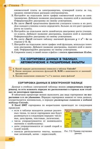 2482482482482482482482482482482482482482482482482482482482482482482482482482482482482482482482482482482482482482482482482482482488
Ãëàâà 7
åæåìåñÿ÷íîé ïëàòû çà ýëåêòðîýíåðãèþ, ñóììàðíîé ïëàòû çà ãîä,
ñðåäíèõ åæåìåñÿ÷íûõ ðàñõîäîâ ýëåêòðîýíåðãèè.
3. Ïîñòðîéòå íà îòäåëüíîì ëèñòå ãðàôèê åæåìåñÿ÷íîé ïëàòû çà ýëåê-
òðîýíåðãèþ. Äîáàâüòå íàçâàíèå äèàãðàììû, ïîäïèñè îñåé è çíà÷åíèé.
Îòôîðìàòèðóéòå äèàãðàììó ïî ñâîåìó óñìîòðåíèþ.
4. Íà ëèñòå Ëèñò2 ïðåäñòàâëåíû ôàìèëèè ó÷àùèõñÿ êëàññà è èõ ðîñò.
Äëÿ êàæäîãî ó÷åíèêà êëàññà îïðåäåëèòå, áîëüøå ëè åãî ðîñò ñðåäíåãî
ðîñòà ïî êëàññó.
5. Ïîñòðîéòå íà îòäåëüíîì ëèñòå ëèíåé÷àòóþ äèàãðàììó ðîñòà ó÷àùèõ-
ñÿ êëàññà. Äîáàâüòå íàçâàíèå äèàãðàììû, ïîäïèñè îñåé è çíà÷åíèé.
Îòôîðìàòèðóéòå äèàãðàììó ïî ñâîåìó óñìîòðåíèþ.
6. Íà ëèñòå Ëèñò3 ñîñòàâòå òàáëèöó çíà÷åíèé ôóíêöèè y == x4
–– 4x íà
îòðåçêå [–3; 3].
7. Ïîñòðîéòå íà îòäåëüíîì ëèñòå ãðàôèê ýòîé ôóíêöèè, èñïîëüçóÿ òî÷å÷-
íóþ äèàãðàììó. Äîáàâüòå íàçâàíèå äèàãðàììû, ïîäïèñè îñåé è çíà÷å-
íèé. Îòôîðìàòèðóéòå äèàãðàììó ïî ñâîåìó óñìîòðåíèþ.
8. Ñîõðàíèòå êíèãó â ñâîåé ïàïêå â ôàéëå ñ èìåíåì ïðàêòè÷åñêàÿ 15.xlsx.
7.4. СОРТИРОВКА ДАННЫХ В ТАБЛИЦАХ.7.4. СОРТИРОВКА ДАННЫХ В ТАБЛИЦАХ.
АВТОМАТИЧЕСКИЕ И РАСШИРЕННЫЕ ФИЛЬТРЫАВТОМАТИЧЕСКИЕ И РАСШИРЕННЫЕ ФИЛЬТРЫ
1. Êàêîé ïîðÿäîê ðàñïîëîæåíèÿ ñèìâîëîâ â òàáëèöå Unicode?
2. Êàêèå çíà÷åíèÿ ëîãè÷åñêèõ ôóíêöèé È, ÈËÈ â çàâèñèìîñòè îò çíà÷åíèé
àðãóìåíòîâ?
3. Êàêîâî íàçíà÷åíèå ñèìâîëîâ * è ? â ìàñêàõ èìåí ôàéëîâ?
СОРТИРОВКА ДАННЫХ В ЭЛЕКТРОННОЙ ТАБЛИЦЕ
Äàííûå â ÿ÷åéêàõ ýëåêòðîííîé òàáëèöû ìîæíî óïîðÿäî÷èâàòü (ñîðòè-
ðîâàòü), òî åñòü èçìåíÿòü ïîðÿäîê èõ ðàñïîëîæåíèÿ â ñòðîêàõ èëè ñòîëá-
öàõ ïî íåêîòîðûì ïðèçíàêàì.
Â òàáëè÷íîì ïðîöåññîðå ìîæíî âûïîëíÿòü äâà âèäà ñîðòèðîâêè: ïî âîç-
ðàñòàíèþ èëè ïî óáûâàíèþ. Ïîðÿäîê ñîðòèðîâêè çàâèñèò îò òèïà äàííûõ,
îñóùåñòâëÿåòñÿ ïîñèìâîëüíî, â ïîðÿäêå ðàçìåùåíèÿ ñèìâîëîâ â êîäîâîé
òàáëèöå Unicode.
Â Excel 2007 ñîðòèðîâêà ïî âîçðàñòàíèþ ïðîèñõîäèò ïî ñëåäóþùèì
ïðàâèëàì:
 åñëè â òàáëèöå íàõîäÿòñÿ äàííûå ðàçëè÷-
íûõ òèïîâ, òî ïîñëå ñîðòèðîâêè îíè áóäóò
ðàçìåùàòüñÿ â ñëåäóþùåì ïîðÿäêå: ÷èñëî-
âûå, äàòà/âðåìÿ, òåêñòîâûå, ëîãè÷åñêèå;
 ÷èñëà óïîðÿäî÷èâàþòñÿ îò íàèìåíüøåãî
çíà÷åíèÿ ê íàèáîëüøåìó;
 äàòû óïîðÿäî÷èâàþòñÿ îò ñàìîé ñòàðîé ê
ñàìîé íîâîé;
 ñíà÷àëà ðàñïîëàãàþòñÿ òåêñòû, íàïèñàí-
íûå ëàòèíèöåé, çàòåì – êèðèëëèöåé;
Рис. 7.12. Пример сортировки
данных
 