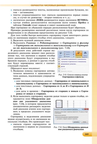 2492492492492492492492492492492492492492492492492492492492492492492492492492492492492492492492492492492492492492492492492492492499
ОБРАБОТКА ЧИСЛОВЫХ ДАННЫХ
 ñíà÷àëà ðàçìåùàþòñÿ òåêñòû, íàïèñàííûå ïðîïèñíûìè áóêâàìè, ïî-
òîì – çàãëàâíûìè;
 òåêñòû óïîðÿäî÷èâàþòñÿ òàê: ñíà÷àëà ñðàâíèâàþòñÿ ïåðâûå ñèìâî-
ëû, â ñëó÷àå èõ ðàâåíñòâà – âòîðûå ñèìâîëû è ò. ä.;
 ëîãè÷åñêîå çíà÷åíèå ËÎÆÜ ðàçìåùàåòñÿ ïåðåä çíà÷åíèåì ÈÑÒÈÍÀ;
 ïóñòûå ÿ÷åéêè ðàñïîëàãàþòñÿ ïîñëåäíèìè (õîòÿ ñèìâîë Ïðîáåë â
òàáëèöå Unicode ñòîèò ïåðâûì è èìååò íàèìåíüøèé êîä).
Ïðè ñîðòèðîâêå ïî óáûâàíèþ ïîðÿäîê ðàñïîëîæåíèÿ áóäåò îáðàòíûì.
Ïðèìåðû ðàçìåùåíèÿ çíà÷åíèé ðàçëè÷íûõ òèïîâ ïîñëå ñîðòèðîâêè ïî
âîçðàñòàíèþ è ïî óáûâàíèþ ïðåäñòàâëåíû íà ðèñóíêå 7.12.
Äëÿ òîãî ÷òîáû áûñòðî âûïîëíèòü ñîðòèðîâêó ñòðîê íåêîòîðîãî äèàïà-
çîíà ïî çíà÷åíèÿì ïåðâîãî ñòîëáöà ýòîãî äèàïàçîíà, ñëåäóåò:
1. Âûäåëèòü íóæíûé äèàïàçîí ÿ÷ååê.
2. Âûïîëíèòü Ãëàâíàÿ  Ðåäàêòèðîâàíèå  Ñîðòèðîâêà è ôèëüòð
 Ñîðòèðîâêà îò ìèíèìàëüíîãî ê ìàêñèìàëüíîìó èëè Ñîðòèðîâ-
êà îò ìàêñèìàëüíîãî ê ìèíèìàëüíîìó (ðèñ. 7.13).
Â ðåçóëüòàòå ýòèõ äåéñòâèé ñòðîêè âû-
äåëåííîãî äèàïàçîíà ìåíÿþò ñâîå ðàñïîëî-
æåíèå òàê, ÷òî çíà÷åíèÿ â ïåðâîì ñòîëáöå
ýòîãî äèàïàçîíà áóäóò óïîðÿäî÷åíû â âû-
áðàííîì ïîðÿäêå, à äàííûå â äðóãèõ ñòîëá-
öàõ áóäóò ïåðåìåùåíû âìåñòå ñ ñîîòâåò-
ñòâóþùåé ñòðîêîé.
Îáðàùàåì âàøå âíèìàíèå:
1. Íàçâàíèÿ êîìàíä ñîðòèðîâêè àâòîìà-
òè÷åñêè ìåíÿþòñÿ â çàâèñèìîñòè îò
òèïà äàííûõ, ïîäëåæàùèõ óïîðÿäî÷è-
âàíèþ:
äëÿ ÷èñëîâûõ ñìåøàííûõ äàííûõ – Ñîðòèðîâêà îò ìèíèìàëüíîãî ê
ìàêñèìàëüíîìó èó Ñîðòèðîâêà îò ìàêñèìàëüíîãî ê ìèíèìàëüíîìó;
äëÿ òåêñòîâûõ äàííûõ – Ñîðòèðîâêà îò À äî ß è Ñîðòèðîâêà îò ß
äî À;
äëÿ äàòû è âðåìåíè – Ñîðòèðîâêà îò ñòàðøèõ ê íîâûì è Ñîðòè-
ðîâêà îò íîâûõ ê ñòàðøèì.
2. Åñëè âûïîëíÿòü ñîðòèðîâêó, âèäåëèâ äàíûå òîëüêî â îäíîì ñòîëáöå, îò-
êðûâàåòñÿ îêíî Îáíàðóæåíû äàí-
íûå âíå óêàçàííîãî äèàïàçîíà
(ðèñ. 7.14), â êîòîðîì ïðåäëàãàåòñÿ
àâòîìàòè÷åñêè ðàñøèðèòü âûäåëåí-
íûé äèàïàçîí ÿ÷åååê èëè ñîðòèðî-
âàòü â ïðåäåëàõ óêàçàííîãî âûäå-
ëåíèÿ.
Ñîðòèðîâêó â âûäåëåííîì äèàïàçîíå
ìîæíî îñóùåñòâëÿòü è ïî çíà÷åíèÿì íå-
ñêîëüêèõ ñòîëáöîâ. Ýòî ïðîèñõîäèò òàê:
 ñíà÷àëà ñòðîêè ñîðòèðóþòñÿ ïî
çíà÷åíèÿì â ïåðâîì èç óêàçàííûõ
ñòîëáöîâ;
Рис. 7.13. Список команд кнопки
Сортировка и фильтр
Рис. 7.14. Окно Обнаружены данные
вне указанного диапазона
 