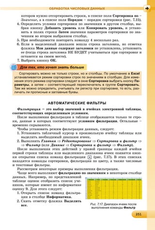 2 12512512512512512512512512512512512512512512512512512512512512512512512512512512512512512512512512512512512512512512512512512515
ОБРАБОТКА ЧИСЛОВЫХ ДАННЫХ
êîòîðîì íóæíî îòñîðòèðîâàòü ñòðîêè, â ñïèñêå ïîëÿ Ñîðòèðîâêà ïî –
Çíà÷åíèå, à â ñïèñêå ïîëÿ Ïîðÿäîê – ïîðÿäîê ñîðòèðîâêè (ðèñ. 7.15).
4. Îïðåäåëèòü óñëîâèÿ ñîðòèðîâêè ïî çíà÷åíèÿì â äðóãîì ñòîëáöå, âû-
áðàâ êíîïêó Äîáàâèòü óðîâåíü èëè Êîïèðîâàòü óðîâåíü, è óñòàíî-
âèòü â ïîëÿõ ñòðîêè Çàòåì çíà÷åíèÿ ïàðàìåòðîâ ñîðòèðîâêè ïî çíà-
÷åíèÿì âî âòîðîì âûáðàííîì ñòîëáöå.
5. Ïðè íåîáõîäèìîñòè ïîâòîðèòü êîìàíäó 4 íåñêîëüêî ðàç.
6. Åñëè â âûäåëåííûé äèàïàçîí âîøëà ñòðîêà çàãîëîâêà, íî îòìåòêà
ôëàæêà Ìîè äàííûå ñîäåðæàò çàãîëîâêè íå óñòàíîâëåíà, óñòàíîâèòü
åå (òîãäà ñòðîêà çàãîëîâêà ÍÅ ÁÓÄÅÒ ó÷èòûâàòüñÿ ïðè ñîðòèðîâêå è
îñòàíåòñÿ íà ñâîåì ìåñòå).
7. Âûáðàòü êíîïêó OÊ.
Сортировать можно не только строки, но и столбцы. По умолчанию в Excel
устанавливается режим сортировки строк по значениям в столбцах. Для изме-
нения этого режима сортировки следует в окне Сортировка выбрать кнопку Па-
раметры, а затем – соответствующий переключатель в группе Сортировать.
Там же можно определить, учитывать ли регистр при сортировке, то есть, раз-
личать ли прописные и заглавные буквы.
АВТОМАТИЧЕСКИЕ ФИЛЬТРЫ
Ôèëüòðàöèÿ – ýòî âûáîð çíà÷åíèé â ÿ÷åéêàõ ýëåêòðîííîé òàáëèöû,
ñîîòâåòñòâóþùèõ îïðåäåëåííûì óñëîâèÿì.
Ïîñëå âûïîëíåíèÿ ôèëüòðàöèè â òàáëèöå îòîáðàæàþòñÿ òîëüêî òå ñòðî-
êè, äàííûå â êîòîðûõ ñîîòâåòñòâóþò óñëîâèÿì ôèëüòðàöèè. Îñòàëüíûå –
âðåìåííî ñêðûâàþòñÿ.
×òîáû óñòàíîâèòü ðåæèì ôèëüòðàöèè äàííûõ, ñëåäóåò:
1. Óñòàíîâèòü òàáëè÷íûé êóðñîð â ïðîèçâîëüíóþ ÿ÷åéêó òàáëèöû èëè
âûäåëèòü íåîáõîäèìûé äèàïàçîí ÿ÷ååê.
2. Âûïîëíèòü Ãëàâíàÿ  Ðåäàêòèðîâàíèå  Ñîðòèðîâêà è ôèëüòð 
 Ôèëüòð (èëè Äàííûå  Ñîðòèðîâêà è ôèëüòð  Ôèëüòð).
Ïîñëå âûïîëíåíèÿ ýòèõ äåéñòâèé ó ïðàâîé ãðàíèöû êàæäîé ÿ÷åéêè
ïåðâîé ñòðîêè òàáëèöû èëè âûäåëåííîãî äèàïàçîíà ÿ÷ååê ïîÿâÿòñÿ êíîï-
êè îòêðûòèÿ ñïèñêà êîìàíä ôèëüòðàöèè (ðèñ. 7.17). Â ýòèõ ñïèñêàõ
íàõîäÿòñÿ êîìàíäû ñîðòèðîâêè, ôèëüòðàöèè ïî öâåòó, à òàêæå ÷èñëîâûå
è òåêñòîâûå ôèëüòðû.
Ðàññìîòðèì íåêîòîðûå ïðèìåðû âûïîëíåíèÿ ôèëüòðàöèè.
×àùå âñåãî âûïîëíÿþò ôèëüòðàöèþ ïî çíà÷åíèÿì â íåêîòîðîì ñòîëáöå
äàííûõ. Íàïðèìåð, ïî ïðåäñòàâëåííîé
òàáëèöå îöåíîê îòîáðàçèòü ñïèñîê ó÷å-
íèêîâ, êîòîðûå èìåþò ïî èíôîðìàòèêå
îöåíêó 9. Äëÿ ýòîãî ñëåäóåò:
1. Îòêðûòü ñïèñîê êîìàíä ôèëüòðà-
öèè â ñòîëáöå Èíôîðìàòèêà.
2. Ñíÿòü îòìåòêó ôëàæêà Âûäåëèòü
âñå.
Для тех, кто хочет знать больше
Рис. 7.17. Диапазон ячеек после
выполнения команды Фильтр
 