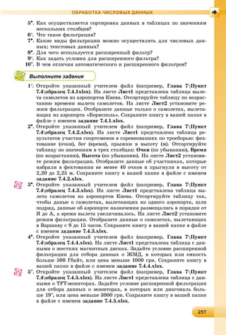 22572572572572572572572572572572572572572572572572572572572572572572572572572572572572572572572572572572572572572572572572572575
ОБРАБОТКА ЧИСЛОВЫХ ДАННЫХ
5. Êàê îñóùåñòâëÿåòñÿ ñîðòèðîâêà äàííûõ â òàáëèöàõ ïî çíà÷åíèÿì
íåñêîëüêèõ ñòîëáöîâ?
6. ×òî òàêîå ôèëüòðàöèÿ?
7. Êàêèå âèäû ôèëüòðàöèè ìîæíî îñóùåñòâëÿòü äëÿ ÷èñëîâûõ äàí-
íûõ; òåêñòîâûõ äàííûõ?
8. Äëÿ ÷åãî èñïîëüçóåòñÿ ðàñøèðåííûé ôèëüòð?
9. Êàê çàäàòü óñëîâèÿ äëÿ ðàñøèðåííîãî ôèëüòðà?
10. Â ÷åì îòëè÷èÿ àâòîìàòè÷åñêîãî è ðàñøèðåííîãî ôèëüòðîâ?
Выполните задания
1. Îòêðîéòå óêàçàííûé ó÷èòåëåì ôàéë (íàïðèìåð, Ãëàâà 7Ïóíêò
7.4îáðàçåö 7.4.1xlsx). Íà ëèñòå Ëèñò1 ïðåäñòàâëåíà òàáëèöà âûëå-
òà ñàìîëåòîâ èç àýðîïîðòîâ Êèåâà. Îòñîðòèðóéòå òàáëèöó ïî âîçðàñ-
òàíèþ âðåìåíè âûëåòà ñàìîëåòîâ. Íà ëèñòå Ëèñò2 óñòàíîâèòå ðå-
æèì ôèëüòðàöèè. Îòîáðàçèòå äàííûå òîëüêî î ñàìîëåòàõ, âûëåòà-
þùèõ èç àýðîïîðòà «Áîðèñïîëü». Ñîõðàíèòå êíèãó â âàøåé ïàïêå â
ôàéëå ñ èìåíåì çàäàíèå 7.4.1.xlsx.
2. Îòêðîéòå óêàçàííûé ó÷èòåëåì ôàéë (íàïðèìåð, Ãëàâà 7Ïóíêò
7.4îáðàçåö 7.4.2.xlsx). Íà ëèñòå Ëèñò1 ïðåäñòàâëåíà òàáëèöà ðå-
çóëüòàòîâ ó÷àñòèÿ ñïîðòñìåíîâ â ñîðåâíîâàíèÿõ ïî òðîåáîðüþ: ôåõ-
òîâàíèå (î÷êè), áåã (âðåìÿ), ïðûæêè â âûñîòó (ì). Îòñîðòèðóéòå
òàáëèöó ïî çíà÷åíèÿì â òðåõ ñòîëáöàõ: Î÷êè (ïî óáûâàíèþ), Âðåìÿ
(ïî âîçðàñòàíèþ), Âûñîòà (ïî óáûâàíèþ). Íà ëèñòå Ëèñò2 óñòàíîâè-
òå ðåæèì ôèëüòðàöèè. Îòîáðàçèòå äàííûå îá ó÷àñòíèêàõ, êîòîðûå
íàáðàëè â ôåõòîâàíèè íå ìåíåå 40 î÷êîâ è ïðûãíóëè â âûñîòó îò
2,20 äî 2,25 ì. Ñîõðàíèòå êíèãó â âàøåé ïàïêå â ôàéëå ñ èìåíåì
çàäàíèå 7.4.2.xlsx.
3. Îòêðîéòå óêàçàííûé ó÷èòåëåì ôàéë (íàïðèìåð, Ãëàâà 7Ïóíêò
7.4îáðàçåö 7.4.3.xlsx). Íà ëèñòå Ëèñò1 ïðåäñòàâëåíà òàáëèöà âû-
ëåòà ñàìîëåòîâ èç àýðîïîðòîâ Êèåâà. Îòñîðòèðóéòå òàáëèöó òàê,
÷òîáû äàíûå î ñàìîëåòàõ, âûëåòàþùèõ èç îäíîãî àýðîïîðòà, øëè
ïîäðÿä, äàííûå îá àýðîïîðòå íàçíà÷åíèÿ ðàçìåùàëèñü â ïîðÿäêå îò
ß äî À, à âðåìÿ âûëåòà óâåëè÷èâàëîñü. Íà ëèñòå Ëèñò2 óñòàíîâèòå
ðåæèì ôèëüòðàöèè. Îòîáðàçèòå äàííûå î ñàìîëåòàõ, âûëåòàþùèõ
â Âàðøàâó ñ 9 äî 15 ÷àñîâ. Ñîõðàíèòå êíèãó â âàøåé ïàïêå â ôàéëå
ñ èìåíåì çàäàíèå 7.4.3.xlsx.
4. Îòêðîéòå óêàçàííûé ó÷èòåëåì ôàéë (íàïðèìåð, Ãëàâà 7Ïóíêò
7.4îáðàçåö 7.4.4.xlsx). Íà ëèñòå Ëèñò1 ïðåäñòàâëåíà òàáëèöà ñ äàí-
íûìè î æåñòêèõ ìàãíèòíûõ äèñêàõ. Çàäàéòå óñëîâèå ðàñøèðåííîé
ôèëüòðàöèè äëÿ îòáîðà äàííûõ î ÆÌÄ, â êîòîðûõ èëè åìêîñòü
áîëüøå 500 Ãáàéò, èëè öåíà ìåíüøå 1000 ãðí. Ñîõðàíèòå êíèãó â
âàøåé ïàïêå â ôàéëå ñ èìåíåì çàäàíèå 7.4.4.xlsx.
5. Îòêðîéòå óêàçàííûé ó÷èòåëåì ôàéë (íàïðèìåð, Ãëàâà 7Ïóíêò
7.4îáðàçåö 7.4.5.xlsx). Íà ëèñòå Ëèñò1 ïðåäñòàâëåíà òàáëèöà ñ äàí-
íûìè î TFT-ìîíèòîðàõ. Çàäàéòå óñëîâèå ðàñøèðåííîé ôèëüòðàöèè
äëÿ îòáîðà äàííûõ î ìîíèòîðàõ, â êîòîðûõ èëè äèàãîíàëü áîëü-
øå 19, èëè öåíà ìåíüøå 3000 ãðí. Ñîõðàíèòå êíèãó â âàøåé ïàïêå
â ôàéëå ñ èìåíåì çàäàíèå 7.4.5.xlsx.
 