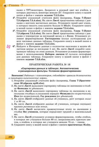 2642642642642642642642642642642642642642642642642642642642642642642642642642642642642642642642642642642642642642642642642642642646
Ãëàâà 7
íûìè î TFT-ìîíèòîðàõ. Çàêðàñüòå â ðîçîâûé öâåò âñå ÿ÷åéêè, â
êîòîðûõ äèàãîíàëü ìîíèòîðà ìåíüøå 21. Ñîõðàíèòå êíèãó â âàøåé
ïàïêå â ôàéëå ñ èìåíåì çàäàíèå 7.5.3.xlsx.
4. Îòêðîéòå óêàçàííûé ó÷èòåëåì ôàéë (íàïðèìåð, Ãëàâà 7Ïóíêò
7.5îáðàçåö 7.5.4.xlsx). Íà ëèñòå Ëèñò1 ïðåäñòàâëåíà òàáëèöà ñ äàí-
íûìè î æåñòêèõ ìàãíèòíûõ äèñêàõ. Óñòàíîâèòå ñèíèé öâåò ÿ÷ååê,
â êîòîðûõ åìêîñòü êýø-ïàìÿòè áîëüøå 8 Ìáàéò. Ñîõðàíèòå êíèãó
â âàøåé ïàïêå â ôàéëå ñ èìåíåì çàäàíèå 7.5.4.xlsx.
5. Îòêðîéòå óêàçàííûé ó÷èòåëåì ôàéë (íàïðèìåð, Ãëàâà 7Ïóíêò
7.5îáðàçåö 7.5.5.xlsx). Íà ëèñòå Ëèñò1 ïðåäñòàâëåíà òàáëèöà ñ äàí-
íûìè î òåìïåðàòóðå çà ïîñëåäíèé ìåñÿö â ã. Êèåâå. Óñòàíîâèòå óñ-
ëîâíîå ôîðìàòèðîâàíèå Ãèñòîãðàììû (ñèíÿÿ ãèñòîãðàììà) äëÿ
âñåõ ÷èñëîâûõ äàííûõ òàáëèöû. Ñîõðàíèòå êíèãó â âàøåé ïàïêå â
ôàéëå ñ èìåíåì çàäàíèå 7.5.5.xlsx.
6. Íàéäèòå â Èíòåðíåòå äàííûå î êîëè÷åñòâå íàñåëåíèÿ â âàøåì îá-
ëàñòíîì öåíòðå çà ïîñëåäíèå 5 ëåò. Íà ëèñòå Ëèñò1 ñîçäàéòå ýëåê-
òðîííóþ òàáëèöó ïî ýòèì äàííûì. Óñòàíîâèòå óñëîâíîå ôîðìàòèðî-
âàíèå ñ èñïîëüçîâàíèåì Íàáîðîâ çíà÷êîâ (4 ñèãíàëà ñâåòîôîðà)
äëÿ äàííûõ òàáëèöû. Ñîõðàíèòå êíèãó â âàøåé ïàïêå â ôàéëå ñ
èìåíåì çàäàíèå 7.5.6.xlsx.
ÏÐÀÊÒÈ×ÅÑÊÀß ÐÀÁÎÒÀ № 16
«Сортировка данных в таблицах. Автоматические
и расширенные фильтры. Условное форматирование»
Âíèìàíèå! Ðàáîòàÿ ñ êîìïüþòåðîì, ñîáëþäàéòå ïðàâèëà áåçîïàñíîñòè
è ñàíèòàðíî-ãèãèåíè÷åñêèå íîðìû.
1. Îòêðîéòå óêàçàííûé ó÷èòåëåì ôàéë (íàïðèìåð, Ãëàâà 7Ïðàêòè÷å-
ñêàÿ 16îáðàçåö ïð16.xlsx).
2. Íà ëèñòå Ëèñò1 âûïîëíèòå ñîðòèðîâêó òàáëèöû ïî çíà÷åíèÿì â ñòîëá-
öå Ôàìèëèÿ ïî óáûâàíèþ.
3. Íà ëèñòå Ëèñò2 âûïîëíèòå ñîðòèðîâêó òàáëèöû ïî çíà÷åíèÿì â íå-
ñêîëüêèõ ñòîëáöàõ â óêàçàííîì ïîðÿäêå: Ôàìèëèÿ (ïî âîçðàñòàíèþ),
Èìÿ (ïî âîçðàñòàíèþ), Ãîä ðîæäåíèÿ (ïî óáûâàíèþ).
4. Íà ëèñòå Ëèñò3 îòîáðàçèòå äàííûå îá ó÷åíèêàõ, ðîñò êîòîðûõ âûøå
1 ì 80 ñì.
5. Íà ëèñòå Ëèñò4 îòîáðàçèòå äàííûå îá ó÷åíèêàõ, êîòîðûå ïîñåùàþò
êðóæêè ðèñîâàíèÿ èëè ïåíèÿ.
6. Íà ëèñòå Ëèñò5 âû÷èñëèòå ïðîìåæóòî÷íûå èòîãè ïî çíà÷åíèÿì â
ñòîëáöå Âåñ ó÷åíèêîâ, êîòîðûå îïðåäåëÿþò ñðåäíèé è ìàêñèìàëüíûé
âåñ.
7. Íà ëèñòå Ëèñò6 óñòàíîâèòå óñëîâíîå ôîðìàòèðîâàíèå, ÷òîáû ÿ÷åéêè,
â êîòîðûõ âåñ ó÷àùèõñÿ áîëüøå 80 êã, çàêðàøèâàëèñü êðàñíûì öâå-
òîì, à ÿ÷åéêè, â êîòîðûõ âåñ ó÷àùèõñÿ ìåíüøå 75 êã, – ñèíèì.
8. Ñîõðàíèòå êíèãó â âàøåé ïàïêå â ôàéëå ñ èìåíåì ïðàêòè÷åñêàÿ 16.xlsx.
 