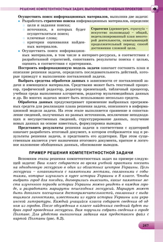 262672672672672672672672672672672672672672672672672672672672672672672672672672672672672672672672672672672672672672676
РЕШЕНИЕ КОМПЕТЕНТНОСТНЫХ ЗАДАЧ, ВЫПОЛНЕНИЕ УЧЕБНЫХ ПРОЕКТОВ
Îñóùåñòâèòü ïîèñê èíôîðìàöèîííûõ ìàòåðèàëîâ, âûïîëíèâ äâå çàäà÷è:
 Ðàçðàáîòàòü ñòðàòåãèþ ïîèñêà èíôîðìàöèîííûõ ìàòåðèàëîâ, îïðåäåëèâ:à
 öåëè è çàäàíèÿ ïîèñêà;
 èñòî÷íèêè, â êîòîðûõ áóäåò
îñóùåñòâëÿòüñÿ ïîèñê;
 êëþ÷åâûå ñëîâà;
 êðèòåðèè îöåíèâàíèÿ íàéäåí-
íûõ ìàòåðèàëîâ.
 Îñóùåñòâèòü ïîèñê èíôîðìàöèîí-
íûõ ìàòåðèàëîâ, â òîì ÷èñëå â èíòåðíåò-ðåñóðñàõ, â ñîîòâåòñòâèè ñ
ðàçðàáîòàííîé ñòðàòåãèåé, ñîïîñòàâèòü ðåçóëüòàòû ïîèñêà ñ öåëüþ,
îöåíèòü â ñîîòâåòñòâèè ñ êðèòåðèÿìè.
Ïîñòðîèòü èíôîðìàöèîííóþ ìîäåëü çàäà÷è îçíà÷àåò ñîñòàâèòü ïëàí è
îïèñàíèå ðåøåíèÿ çàäà÷è, îïðåäåëèòü ïîñëåäîâàòåëüíîñòü äåéñòâèé, êîòî-
ðûå ïðèâåäóò ê âûïîëíåíèþ ïîñòàâëåííîé çàäà÷è.
Âûáðàòü ñðåäñòâà îáðàáîòêè äàííûõ â çàâèñèìîñòè îò ïîñòàâëåííîé çà-
äà÷è è èìåþùèõñÿ ìàòåðèàëîâ. Ñðåäñòâàìè ìîæåò áûòü òåêñòîâûé ïðîöåñ-
ñîð, ãðàôè÷åñêèé ðåäàêòîð, ðåäàêòîð ïðåçåíòàöèé, òàáëè÷íûé ïðîöåññîð,
ó÷åáíàÿ ñðåäà âûïîëíåíèÿ àëãîðèòìîâ, ðåäàêòîð ìóëüòèìåäèéíûõ äàííûõ
è äð. Âî ìíîãèõ çàäà÷àõ ìîæåò áûòü èñïîëüçîâàíî íåñêîëüêî ñðåäñòâ.
Îáðàáîòêà äàííûõ ïðåäóñìàòðèâàåò ïðèìåíåíèå âûáðàííûõ ïðîãðàìì-
íûõ ñðåäñòâ äëÿ ðåàëèçàöèè ïëàíà ðåøåíèÿ çàäà÷è, îïèñàííîãî â èíôîðìà-
öèîííîé ìîäåëè çàäà÷è. Íà ýòîì ýòàïå âûïîëíÿåòñÿ ñðàâíåíèå è ñîïîñòàâ-
ëåíèå ñâåäåíèé, ïîëó÷åííûõ èç ðàçíûõ èñòî÷íèêîâ, èñêëþ÷åíèå íåïîäõîäÿ-
ùèõ è íåñóùåñòâåííûõ ñâåäåíèé, ñòðóêòóðèðîâàíèå äàííûõ, ïîëó÷åíèå
íîâûõ äàííûõ íà îñíîâå èçâåñòíûõ, ôîðìóëèðîâêà âûâîäîâ.
Ïðåäñòàâèòü ðåçóëüòàòû ðåøåíèÿ çàäà÷è â ñîîòâåòñòâèè ñ àóäèòîðèåé
îçíà÷àåò ðàçðàáîòàòü èòîãîâûé äîêóìåíò, â êîòîðîì îòîáðàæàåòñÿ õîä è ðå-
çóëüòàòû ðåøåíèÿ çàäà÷è, è ïðåäñòàâèòü åãî àóäèòîðèè. Ïðè ýòîì ñóùå-
ñòâåííûì ÿâëÿåòñÿ ó÷åò íàçíà÷åíèÿ èòîãîâîãî äîêóìåíòà, êðàòêîå è ëîãè÷-
íîå èçëîæåíèå îáîáùåííûõ äàííûõ, îáîñíîâàíèå âûâîäîâ.
ПРИМЕР РЕШЕНИЯ КОМПЕТЕНТНОСТНОЙ ЗАДАЧИ
Âñïîìíèì ýòàïû ðåøåíèÿ êîìïåòåíòíîñòíûõ çàäà÷ íà ïðèìåðå ñëåäóþ-
ùåé çàäà÷è: Âàø êëàññ ñîáèðàåòñÿ âî âðåìÿ ó÷åáíîé ïðàêòèêè ïîåõàòü
íà îäíîäíåâíóþ ýêñêóðñèþ â îäèí èç îáëàñòíûõ öåíòðîâ Óêðàèíû. Öåëü
ýêñêóðñèè – îçíàêîìèòüñÿ ñ ïàìÿòíûìè ìåñòàìè, ñâÿçàííûìè ñ ñîáû-
òèÿìè, êîòîðûå èçó÷àëèñü â êóðñå èñòîðèè Óêðàèíû â 8 êëàññå. ×òîáû
âûáðàòü ãîðîä äëÿ ïîåçäêè, äîãîâîðèëèñü âûÿñíèòü, êàêèå ïàìÿòíûå ìå-
ñòà èçó÷åííîãî ïåðèîäà èñòîðèè Óêðàèíû ìîæíî óâèäåòü â êàæäîì ãîðî-
äå, è ðàçðàáîòàòü ìàðøðóòû ïåøåõîäíûõ ýêñêóðñèé. Ìàðøðóò ìîæåò
áûòü äîïîëíåí ïîñåùåíèåì äîñòîïðèìå÷àòåëüíîñòåé, ñâÿçàííûõ ñ âûäà-
þùèìèñÿ ëè÷íîñòÿìè, èçâåñòíûìè èç êóðñà èñòîðèè Óêðàèíû èëè óêðà-
èíñêîé ëèòåðàòóðû. Êàæäûé ó÷àùèéñÿ êëàññà ñîáèðàåò ñâåäåíèÿ îá îä-
íîì èç ãîðîäîâ. Ïîñëå îáñóæäåíèÿ â êëàññå íàéäåííûõ ñâåäåíèé áóäåò âû-
áðàí ãîðîä ïðîâåäåíèÿ ýêñêóðñèè. Âàì ïîðó÷èëè ñîáðàòü ñâåäåíèÿ î ãîðîäå
Ïîëòàâå. Äëÿ óäîáñòâà âûïîëíåíèÿ çàäàíèÿ âàì ïðåäîñòàâëåí ôàéë ñ
êàðòîé Ïîëòàâû (ðèñ. 8.2).
Ñòðàòåãèÿ (äðåâíåãðå÷. στρατηγία –
èñêóññòâî ïîëêîâîäöà) – îáùèé,
íåäåòàëèçèðîâàííûé ïëàí íåêîòî-
ðîé äåÿòåëüíîñòè, îõâàòûâàþùèé
ïðîäîëæèòåëüíûé ïåðèîä; ñïîñîá
äîñòèæåíèÿ ñëîæíîé öåëè.
 