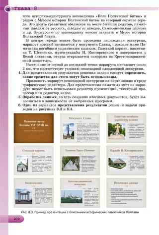 2 02702702702702702702702702702702702702702702702702702702702702702702702702702702702702702702702702702702702702702700
Ãëàâà 8
íîãî èñòîðèêî-êóëüòóðíîãî çàïîâåäíèêà «Ïîëå Ïîëòàâñêîé áèòâû» è
ðÿäîì ñ Ìóçååì èñòîðèè Ïîëòàâñêîé áèòâû íà ñåâåðíîé îêðàèíå ãîðî-
äà. Ýòî äåñÿòü ãðàíèòíûõ îáåëèñêîâ íà ìåñòå áûâøèõ ðåäóòîâ, ïàìÿò-
íèê øâåäàì îò ðóññêèõ, øâåäàì îò øâåäîâ, Ñàìïñîíèåâñêàÿ öåðêîâü
è äð. Ýêñêóðñèþ ïî çàïîâåäíèêó ìîæíî çàêàçàòü â Ìóçåå èñòîðèè
Ïîëòàâñêîé áèòâû.
Â öåíòðå ãîðîäà ìîæåò áûòü ïðîâåäåíà ïåøåõîäíàÿ ýêñêóðñèÿ,
ìàðøðóò êîòîðîé íà÷èíàåòñÿ ó ìîíóìåíòà Ñëàâû, ïðîõîäèò ìèìî Ïà-
ìÿòíèêà ïîãèáøèì óêðàèíñêèì êàçàêàì, Ñïàññêîé öåðêâè, ïàìÿòíè-
êà Ò. Øåâ÷åíêî, ìóçåÿ-óñàäüáû È. Êîòëÿðåâñêîãî è çàâåðøàåòñÿ ó
Áåëîé àëüòàíêè, îòêóäà îòêðûâàåòñÿ ïàíîðàìà íà Êðåñòîâîçäâèæåí-
ñêèé ìîíàñòûðü.
Ðàññòîÿíèå îò ïåðâîé äî ïîñëåäíåé òî÷êè ìàðøðóòà ñîñòàâëÿåò îêîëî
2 êì, ÷òî ñîîòâåòñòâóåò óñëîâèþ ïåøåõîäíîé îäíîäíåâíîé ýêñêóðñèè.
4. Äëÿ ïðåäñòàâëåíèÿ ðåçóëüòàòîâ ðåøåíèÿ çàäà÷è ñëåäóåò îïðåäåëèòü,
êàêèå ñðåäñòâà äëÿ ýòîãî ìîãóò áûòü èñïîëüçîâàíû.
Ïðîëîæèòü ìàðøðóò ïåøåõîäíîé ýêñêóðñèè íà êàðòå ìîæíî â ñðåäå
ãðàôè÷åñêîãî ðåäàêòîðà. Äëÿ ïðåäñòàâëåíèÿ ïàìÿòíûõ ìåñò íà ìàðø-
ðóòå ìîæåò áûòü èñïîëüçîâàí ðåäàêòîð ïðåçåíòàöèé, òåêñòîâûé ïðî-
öåññîð èëè ðåäàêòîð âèäåî.
5. Îáðàáîòêà äàííûõ, òî åñòü ñîçäàíèå èòîãîâûõ äîêóìåíòîâ, áóäåò âû-
ïîëíÿòüñÿ â çàâèñèìîñòè îò âûáðàííûõ ïðîãðàìì.
6. Îäèí èç âàðèàíòîâ ïðåäñòàâëåíèÿ ðåçóëüòàòîâ ðåøåíèÿ çàäà÷è ïðè-
âåäåí íà ðèñóíêàõ 8.3 è 8.4.
Рис. 8.3. Пример презентации с описанием исторических памятников Полтавы
 