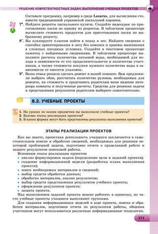 2 32732732732732732732732732732732732732732732732732732732732732732732732732732732732732732732732732732732732732732733
РЕШЕНИЕ КОМПЕТЕНТНОСТНЫХ ЗАДАЧ, ВЫПОЛНЕНИЕ УЧЕБНЫХ ПРОЕКТОВ
Ñîñòàâüòå ïðîãðàììó, íàïðèìåð â ñðåäå Lazarus, äëÿ âû÷èñëåíèÿ ñòî-
èìîñòè òðàäèöèîííîé óêðàèíñêîé ïàñõàëüíîé êîðçèíû.
7. Íàéäèòå ðåöåïòû ïàñõàëüíîãî êóëè÷à. Ñîçäàéòå âèäåîóðîê ïî ïðè-
ãîòîâëåíèþ ïàñõè ïî îäíîìó èç ðåöåïòîâ. Â òàáëè÷íîì ïðîöåññîðå
âû÷èñëèòå ñòîèìîñòü ïðîäóêòîâ äëÿ ïðèãîòîâëåíèÿ ïàñõè ïî âû-
áðàííîìó ðåöåïòó.
8. Âû ïëàíèðóåòå êëàññîì ïîéòè â ïîõîä â ëåñ. Íàéäèòå ñâåäåíèÿ î
ñïîñîáàõ îðèåíòèðîâàíèÿ â ëåñó áåç êîìïàñà è ïðèåìû âûæèâàíèÿ
â ñëîæíûõ ïîãîäíûõ óñëîâèÿõ. Ñîçäàéòå â òåêñòîâîì ïðîöåññîðå
ïàìÿòêó ñ íàéäåííûìè ñâåäåíèÿìè. Â òàáëè÷íîì ïðîöåññîðå âû-
ïîëíèòå ðàñ÷åòû êîëè÷åñòâà ïèòüåâîé âîäû, íåîáõîäèìîé äëÿ ïî-
õîäà â çàâèñèìîñòè îò åãî ïðîäîëæèòåëüíîñòè è êîëè÷åñòâà ó÷àñò-
íèêîâ, à òàêæå ñòîèìîñòè ïîêóïêè íóæíîãî êîëè÷åñòâà âîäû â çà-
âèñèìîñòè îò åìêîñòè óïàêîâîê.
9. Âàøà ñåìüÿ ðåøèëà ñäåëàòü ðåìîíò â âàøåé êîìíàòå. Âàì ïðåäëîæè-
ëè âûáðàòü îáîè, ðàññ÷èòàòü êîëè÷åñòâî ðóëîíîâ, íåîáõîäèìûõ äëÿ
ðåìîíòà, èõ ñòîèìîñòü è ïðåäñòàâèòü ðîäèòåëÿì âàøå âèäåíèå èíòå-
ðüåðà êîìíàòû è ïîëó÷åííûå ðàñ÷åòû. Ñðåäñòâà äëÿ ðåøåíèÿ çàäà÷è
è ïðåäñòàâëåíèÿ ðåçóëüòàòîâ ðîäèòåëÿì âûáåðèòå ñàìîñòîÿòåëüíî.
8.2. УЧЕБНЫЕ ПРОЕКТЫ8.2. УЧЕБНЫЕ ПРОЕКТЫ
1. Íà óðîêàõ ïî êàêèì ïðåäìåòàì âû âûïîëíÿëè ó÷åáíûå ïðîåêòû?
2. Êàêîâû ýòàïû ðåàëèçàöèè ïðîåêòîâ?
3. Â êàêèõ ôîðìàõ ìîãóò áûòü ïðåäñòàâëåíû ðåçóëüòàòû âûïîëíåíèÿ ïðîåêòîâ?
ЭТАПЫ РЕАЛИЗАЦИИ ПРОЕКТОВ
Êàê âû çíàåòå, ïðîåêòíàÿ äåÿòåëüíîñòü ó÷àùèõñÿ çàêëþ÷àåòñÿ â ñàìî-
ñòîÿòåëüíîì ïîèñêå è îáðàáîòêå ñâåäåíèé, íåîáõîäèìûõ äëÿ ðåøåíèÿ íå-
êîòîðîé ïðîáëåìíîé çàäà÷è, ïîäãîòîâêå îò÷åòà î ïðîäåëàííîé ðàáîòå è
çàùèòå ðåçóëüòàòîâ ïîèñêîâîé ðàáîòû.
Âñïîìíèì ýòàïû ðåàëèçàöèè ïðîåêòîâ:
 àíàëèç ôîðìóëèðîâêè çàäà÷è (îïðåäåëåíèå öåëè è çàäàíèé ïðîåêòà);
 ñîçäàíèå èíôîðìàöèîííîé ìîäåëè (ðàçðàáîòêà ïëàíà âûïîëíåíèÿ
ïðîåêòà);
 ïîèñê íåîáõîäèìûõ ìàòåðèàëîâ è ñâåäåíèé;
 âûáîð ñðåäñòâ îáðàáîòêè äàííûõ;
 îáðàáîòêà ìàòåðèàëîâ, àíàëèç ðåçóëüòàòîâ;
 âûáîð ñðåäñòâ ïðåäñòàâëåíèÿ ðåçóëüòàòîâ ó÷åáíîãî ïðîåêòà;
 îôîðìëåíèå ðåçóëüòàòîâ ïðîåêòà;
 çàùèòà ïðîåêòà.
Íàä âûïîëíåíèåì çàäàíèé ïðîåêòà ìîæíî ðàáîòàòü â îäèíî÷êó, íî ÷à-
ñòî ó÷åáíûå ïðîåêòû ó÷àùèåñÿ âûïîëíÿþò ãðóïïàìè.
Äëÿ ñîçäàíèÿ èíôîðìàöèîííûõ ìîäåëåé â õîäå ïðîåêòà, ïîèñêà è îáðà-
áîòêè ìàòåðèàëîâ, ïîäãîòîâêè îò÷åòà ïî ðåçóëüòàòàì ðàáîòû, îáùåíèÿ
ó÷àñòíèêîâ ìîãóò èñïîëüçîâàòüñÿ ðàçëè÷íûå èíôîðìàöèîííûå òåõíîëîãèè.
 