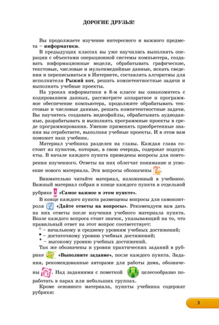 3333333333333333
ÄÎÐÎÃÈÅ ÄÐÓÇÜß!
Âû ïðîäîëæàåòå èçó÷åíèå èíòåðåñíîãî è âàæíîãî ïðåäìå-
òà – èíôîðìàòèêè.
Â ïðåäûäóùèõ êëàññàõ âû óæå íàó÷èëèñü âûïîëíÿòü îïå-
ðàöèè ñ îáúåêòàìè îïåðàöèîííîé ñèñòåìû êîìïüþòåðà, ñîçäà-
âàòü èíôîðìàöèîííûå ìîäåëè, îáðàáàòûâàòü ãðàôè÷åñêèå,
òåêñòîâûå, ÷èñëîâûå è ìóëüòèìåäèéíûå äàííûå, èñêàòü ñâåäå-
íèÿ è ïåðåïèñûâàòüñÿ â Èíòåðíåòå, ñîñòàâëÿòü àëãîðèòìû äëÿ
èñïîëíèòåëÿ Ðûæèé êîò, ðåøàòü êîìïåòåíòíîñòíûå çàäà÷è è
âûïîëíÿòü ó÷åáíûå ïðîåêòû.
Íà óðîêàõ èíôîðìàòèêè â 8-ì êëàññå âû îçíàêîìèòåñü ñ
êîäèðîâàíèåì äàííûõ, ðàññìîòðèòå àïïàðàòíîå è ïðîãðàìì-
íîå îáåñïå÷åíèå êîìïüþòåðà, ïðîäîëæèòå îáðàáàòûâàòü òåê-
ñòîâûå è ÷èñëîâûå äàííûå, ðåøàòü êîìïåòåíòíîñòíûå çàäà÷è.
Âû íàó÷èòåñü ñîçäàâàòü âèäåîôàéëû, îáðàáàòûâàòü àóäèîäàí-
íûå, ðàçðàáàòûâàòü è âûïîëíÿòü ïðîãðàììíûå ïðîåêòû â ñðå-
äå ïðîãðàììèðîâàíèÿ. Óìåíèå ïðèìåíÿòü ïðèîáðåòåííûå çíà-
íèÿ âû îòðàáîòàåòå, âûïîëíÿÿ ó÷åáíûå ïðîåêòû. È â ýòîì âàì
ïîìîæåò íàø ó÷åáíèê.
Ìàòåðèàë ó÷åáíèêà ðàçäåëåí íà ãëàâû. Êàæäàÿ ãëàâà ñî-
ñòîèò èç ïóíêòîâ, êîòîðûå, â ñâîþ î÷åðåäü, ñîäåðæàò ïîäïóí-
êòû. Â íà÷àëå êàæäîãî ïóíêòà ïðèâåäåíû âîïðîñû äëÿ ïîâòî-
ðåíèÿ èçó÷åííîãî. Îòâåòû íà íèõ îáëåã÷àò ïîíèìàíèå è óñâî-
åíèå íîâîãî ìàòåðèàëà. Ýòè âîïðîñû îáîçíà÷åíû .
Âíèìàòåëüíî ÷èòàéòå ìàòåðèàë, èçëîæåííûé â ó÷åáíèêå.
Âàæíûé ìàòåðèàë ñîáðàí â êîíöå êàæäîãî ïóíêòà â îòäåëüíîé
ðóáðèêå «Ñàìîå âàæíîå â ýòîì ïóíêòå».
Â êîíöå êàæäîãî ïóíêòà ðàçìåùåíû âîïðîñû äëÿ ñàìîêîíò-
ðîëÿ «Äàéòå îòâåòû íà âîïðîñû». Ðåêîìåíäóåì âàì äàòü
íà íèõ îòâåòû ïîñëå èçó÷åíèÿ ó÷åáíîãî ìàòåðèàëà ïóíêòà.
Âîçëå êàæäîãî âîïðîñà ñòîèò çíà÷îê, óêàçûâàþùèé íà òî, ÷òî
ïðàâèëüíûé îòâåò íà ýòîò âîïðîñ ñîîòâåòñòâóåò:
– íà÷àëüíîìó è ñðåäíåìó óðîâíÿì ó÷åáíûõ äîñòèæåíèé;
– äîñòàòî÷íîìó óðîâíþ ó÷åáíûõ äîñòèæåíèé;
* – âûñîêîìó óðîâíþ ó÷åáíûõ äîñòèæåíèé.
Òàê æå îáîçíà÷åíû è óðîâíè ïðàêòè÷åñêèõ çàäàíèé â ðóá-
ðèêå «Âûïîëíèòå çàäàíèå», ïîñëå êàæäîãî ïóíêòà. Çàäà-
íèÿ, ðåêîìåíäîâàííûå àâòîðàìè äëÿ ðàáîòû äîìà, îáîçíà÷å-
íû . Íàä çàäàíèÿìè ñ ïîìåòêîé öåëåñîîáðàçíî ïî-
ðàáîòàòü â ïàðàõ èëè íåáîëüøèõ ãðóïïàõ.
Êðîìå îñíîâíîãî ìàòåðèàëà, ïóíêòû ó÷åáíèêà ñîäåðæàò
ðóáðèêè:
 