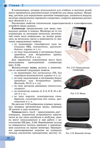 Ãëàâà 2
Â êîìïüþòåðàõ, êîòîðûå èñïîëüçóþòñÿ äëÿ ó÷åáíûõ è íàó÷íûõ öåëåé,
ìîãóò ïðèìåíÿòüñÿ äîïîëíèòåëüíûå óñòðîéñòâà äëÿ ââîäà äàííûõ. Íàïðè-
ìåð, äàò÷èêè äëÿ îïðåäåëåíèÿ çíà÷åíèÿ òåìïåðàòóðû, âëàæíîñòè âîçäóõà,
íàëè÷èÿ îïðåäåëåííûõ ïðèìåñåé â âåùåñòâàõ, ñêîðîñòè äâèæåíèÿ ðàçëè÷-
íûõ îáúåêòîâ è ò. ï.
Ðàññìîòðèì ñâîéñòâà (òåõíè÷åñêèå õàðàêòåðèñòèêè) è êëàññèôèêàöèþ
óñòðîéñòâ ââîäà äàííûõ.
Êëàâèàòóðà ïðåäíàçíà÷åíà äëÿ ââîäà ñèì-
âîëüíûõ äàííûõ è êîìàíä. Íåñìîòðÿ íà òî ÷òî
êëàâèàòóðû çà ïîñëåäíèå íåñêîëüêî äåñÿòèëå-
òèé î÷åíü ìàëî èçìåíÿëèñü, èõ ìîæíî ðàçäå-
ëèòü íà íåñêîëüêî ãðóïï â çàâèñèìîñòè îò çíà-
÷åíèÿ îïðåäåëåííûõ ñâîéñòâ:
 ïî íàçíà÷åíèþ: ñòàíäàðòíûå (äëÿ íà-
ñòîëüíûõ ÏÊ), êîìïàêòíûå, ìóëüòèìå-
äèéíûå, èãðîâûå è ò. ï.;
 ïî òèïó ïîäêëþ÷åíèÿ ê ñèñòåìíîìó áëîêó:
ïðîâîäíûå èëè áåñïðîâîäíûå (ðàäèî,
Bluetooth, Wi-Fi è ò. ï.).
Äëÿ ïåðåíîñíûõ êîìïüþòåðîâ ìîãóò áûòü
èñïîëüçîâàíû ïðîåêöèîííûå êëàâèàòóðû
(ðèñ. 2.12).
Ìàíèïóëÿòîðû ìûøü äåëÿòñÿ â çàâèñèìî-
ñòè îò çíà÷åíèé ñëåäóþùèõ ñâîéñòâ:
 ïî íàçíà÷åíèþ: äëÿ íàñòîëüíûõ ÏÊ, äëÿ
íîóòáóêîâ (êîìïàêòíûå), èãðîâûå è ò. ï.;
 ïî òèïó ïîäêëþ÷åíèÿ ê ñèñòåìíîìó áëîêó:
ïðîâîäíûå èëè áåñïðîâîäíûå (ðàäèî,
Bluetooth, Wi-Fi è ò. ï.);
 ïî òèïó äàò÷èêîâ äâèæåíèÿ: îïòè÷åñêèå,
ëàçåðíûå;
 ïî êîëè÷åñòâó êíîïîê: 2, 3–5, 6–9, 10 è áî-
ëåå è ò. ï.;
 ïî òèïó êîðïóñà: ñèììåòðè÷íàÿ ñòàí-
äàðòíàÿ, ñèììåòðè÷íàÿ äëÿ ëåâøè, ýðãî-
íîìè÷íàÿ è ò. ï.
Íà ðèñóíêå 2.13 èçîáðàæåíà èãðîâàÿ ïðîâîä-
íàÿ ëàçåðíàÿ ýðãîíîìè÷íàÿ ìûøü, èìåþùàÿ
19 êíîïîê è îäíî êîëåñèêî.
Òà÷ïàäû (àíãë. touch – ïðèêîñíîâåíèå, pad –
ïëîùàäêà, ïîäóøå÷êà) âñòðàèâàþòñÿ ïðàêòè-
÷åñêè âî âñå òèïû íîóòáóêîâ è íåòáóêîâ, îäíà-
êî ìîãóò èñïîëüçîâàòüñÿ è ïðè ðàáîòå ñ íà-
ñòîëüíûìè ÏÊ (ðèñ. 2.14). Ïåðåìåùåíèå ïàëüöà
ïî ïîâåðõíîñòè òà÷ïàäà ïðèâîäèò ê ïåðåìåùå-
íèþ óêàçàòåëÿ íà ýêðàíå ìîíèòîðà. Îäíîêðàò-
íîå êðàòêîâðåìåííîå íàæàòèå íà ïëîùàäêó
òà÷ïàäà àíàëîãè÷íî îäíîêðàòíîìó ùåë÷êó ëå-
Рис. 2.12. Проекционная
клавиатура
Рис. 2.13. Мышь
Рис. 2.14. Внешний тачпад
 
