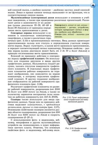 АППАРАТНО-ПРОГРАММНОЕ ОБЕСПЕЧЕНИЕ КОМПЬЮТЕРА
âîé êíîïêîé ìûøè, à äâîéíîå íàæàòèå – äâîéíîìó ùåë÷êó ëåâîé êíîïêîé
ìûøè. Ëåâàÿ è ïðàâàÿ êíîïêè òà÷ïàäà âûïîëíÿþò òå æå ôóíêöèè, ÷òî è
ñîîòâåòñòâóþùèå êíîïêè ìûøè.
Ìóëüòèìåäèéíûå (ýëåêòðîííûå) äîñêè èñïîëüçóþò â îñíîâíîì â ó÷åá-
íûõ çàâåäåíèÿõ, à òàêæå ïðè ïðîâåäåíèè ðàçëè÷íûõ ïðåçåíòàöèé. Ðàçëè-
÷àþò äîñêè â çàâèñèìîñòè îò èõ ðàçìå-
ðîâ (äëèíà äèàãîíàëè 70–79, 80–89 è
áîëåå 90 äþéìîâ) è îò ïðèíöèïà îïðåäå-
ëåíèÿ ìåñòà ïðèêîñíîâåíèÿ ê äîñêå.
Ñåíñîðíûå ýêðàíû èñïîëüçóþò â îñ-
íîâíîì â ïëàíøåòíûõ êîìïüþòåðàõ,
ñìàðòôîíàõ, à òàêæå â ðàçëè÷íûõ ñïðà-
âî÷íûõ (ðèñ. 2.15) è ïðåçåíòàöèîííûõ ñèñòåìàõ. Ââîä äàííûõ ïðîèñõîäèò
ïðèêîñíîâåíèåì ïàëüöà èëè ñòèëóñà ê îïðåäåëåííûì ó÷àñòêàì ïîâåðõ-
íîñòè ýêðàíà. Ýêðàí «÷óâñòâóåò», â êàêîì ìåñòå ïðîèçîøëî ïðèêîñíîâåíèå,
è ïåðåäàåò ñîîòâåòñòâóþùèé ñèãíàë êîìïüþòåðó. Îñíîâíûå ñâîéñòâà – ðàç-
ìåð ýêðàíà (äëèíà äèàãîíàëè ìîæåò áûòü îò 3 äî 70 è áîëåå äþéìîâ) è
ïðèíöèï îòñëåæèâàíèÿ ìåñòà ïðèêîñíîâåíèÿ.
Áëèçêèé ïî ïðèíöèïó äåéñòâèÿ ê ñåíñîðíî-
ìó ýêðàíó ãðàôè÷åñêèé ïëàíøåò. Îí èñïîëüçó-
åòñÿ äëÿ ñîçäàíèÿ ðèñóíêîâ è ââîäà äðóãèõ
ãðàôè÷åñêèõ äàííûõ. Ïîëüçîâàòåëü ñîçäàåò ðè-
ñóíîê, êàñàÿñü ñòèëóñîì ïîâåðõíîñòè ãðàôè÷å-
ñêîãî ïëàíøåòà. Â îòäåëüíûõ âèäàõ ãðàôè÷å-
ñêèõ ïëàíøåòîâ ðàáî÷àÿ ïîâåðõíîñòü íå îòðà-
æàåò èçîáðàæåíèå, îíî ïîÿâëÿåòñÿ íà ýêðàíå
êîìïüþòåðà, ê êîòîðîìó ïîäêëþ÷åí ãðàôè÷å-
ñêèé ïëàíøåò. Â äðóãèõ ñîçäàííîå èçîáðàæå-
íèå îòîáðàæàåòñÿ íà ðàáî÷åé ïîâåðõíîñòè ãðà-
ôè÷åñêîãî ïëàíøåòà (ðèñ. 2.16).
Ðàçëè÷àþò ãðàôè÷åñêèå ïëàíøåòû ïî ðàçìå-
ðó ðàáî÷åé ïîâåðõíîñòè, ðàçðåøåíèþ (îò 2000
äî áîëåå ÷åì 4000 òî÷åê íà äþéì), à òàêæå ïî
êîëè÷åñòâó âàðèàíòîâ âîñïðèÿòèÿ ñèëû íàæà-
òèÿ íà ðàáî÷óþ ïîâåðõíîñòü (îò 512 äî 2048).
Ñêàíåðû òàêæå èñïîëüçóþò äëÿ ââîäà ãðà-
ôè÷åñêèõ äàííûõ. Ñðåäè íèõ ïî ïðèíöèïó äåé-
ñòâèÿ âûäåëÿþò ïëàíøåòíûå, ñ ïðîòÿæíûì
ìåõàíèçìîì, ðó÷íûå è ñêàí-êàìåðû (ðèñ. 2.17).
Îñíîâíûìè ñâîéñòâàìè ñêàíåðîâ ÿâëÿþòñÿ ðàç-
ìåð îáëàñòè ñêàíèðîâàíèÿ, ðàçðåøåíèå (îò 600
äî áîëåå ÷åì 6400 òî÷åê íà äþéì) è ñêîðîñòü
ñêàíèðîâàíèÿ (5–20 ñ).
Ñ èñïîëüçîâàíèåì ôîòî- è âèäåîêàìåð, âåá-
êàìåð, ìèêðîôîíîâ è äðóãèõ ìóëüòèìåäèéíûõ
óñòðîéñòâ âû ïîçíàêîìèëèñü â êóðñå èíôîðìà-
òèêè øåñòîãî êëàññà. Îòìåòèì, ÷òî îñíîâíûì
ñâîéñòâîì ôîòî- è âèäåîêàìåð, âåá-êàìåð ÿâëÿ-
Ñåíñîð (àíãë. sensor îò ëàò.r sensus –
îùóùåíèå) – äàò÷èê, óñòðîéñòâî,
êîòîðîå ïðåâðàùàåò ñèãíàë â ôîð-
ìó, óäîáíóþ äëÿ îáðàáîòêè.
Ñòèëóñ (ëàò. stilus) – ïàëî÷êà äëÿ
ïèñüìà.
Рис. 2.15. Пункт информаци-
онно-справочной системы
железной дороги
Рис. 2.16. Графический
планшет
 