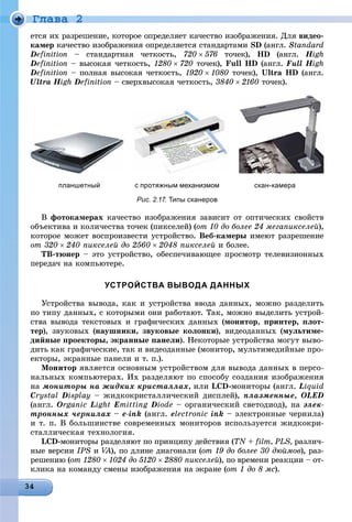 Ãëàâà 2
åòñÿ èõ ðàçðåøåíèå, êîòîðîå îïðåäåëÿåò êà÷åñòâî èçîáðàæåíèÿ. Äëÿ âèäåî-
êàìåð êà÷åñòâî èçîáðàæåíèÿ îïðåäåëÿåòñÿ ñòàíäàðòàìè SD (àíãë. Standard
Definition – ñòàíäàðòíàÿ ÷åòêîñòü, 720  576 òî÷åê), HD (àíãë. HighHH
Definition – âûñîêàÿ ÷åòêîñòü, 1280  720 òî÷åê), Full HD (àíãë. Full HighHH
Definition – ïîëíàÿ âûñîêàÿ ÷åòêîñòü, 1920  1080 òî÷åê), Ultra HD (àíãë.
Ultra HighHH Definition – ñâåðõâûñîêàÿ ÷åòêîñòü, 3840 2160 òî÷åê).
планшетный с протяжным механизмом скан-камера
Рис. 2.17. Типы сканеров
Â ôîòîêàìåðàõ êà÷åñòâî èçîáðàæåíèÿ çàâèñèò îò îïòè÷åñêèõ ñâîéñòâ
îáúåêòèâà è êîëè÷åñòâà òî÷åê (ïèêñåëåé) (îò 10 äî áîëåå 24 ìåãàïèêñåëåé),
êîòîðîå ìîæåò âîñïðîèçâåñòè óñòðîéñòâî. Âåá-êàìåðû èìåþò ðàçðåøåíèå
îò 320 240 ïèêñåëåé äî 2560 2048 ïèêñåëåé è áîëåå.
ÒÂ-òþíåð – ýòî óñòðîéñòâî, îáåñïå÷èâàþùåå ïðîñìîòð òåëåâèçèîííûõ
ïåðåäà÷ íà êîìïüþòåðå.
УСТРОЙСТВА ВЫВОДА ДАННЫХ
Óñòðîéñòâà âûâîäà, êàê è óñòðîéñòâà ââîäà äàííûõ, ìîæíî ðàçäåëèòü
ïî òèïó äàííûõ, ñ êîòîðûìè îíè ðàáîòàþò. Òàê, ìîæíî âûäåëèòü óñòðîé-
ñòâà âûâîäà òåêñòîâûõ è ãðàôè÷åñêèõ äàííûõ (ìîíèòîð, ïðèíòåð, ïëîò-
òåð), çâóêîâûõ (íàóøíèêè, çâóêîâûå êîëîíêè), âèäåîäàííûõ (ìóëüòèìå-
äèéíûå ïðîåêòîðû, ýêðàííûå ïàíåëè). Íåêîòîðûå óñòðîéñòâà ìîãóò âûâî-
äèòü êàê ãðàôè÷åñêèå, òàê è âèäåîäàííûå (ìîíèòîð, ìóëüòèìåäèéíûå ïðî-
åêòîðû, ýêðàííûå ïàíåëè è ò. ï.).
Ìîíèòîð ÿâëÿåòñÿ îñíîâíûì óñòðîéñòâîì äëÿ âûâîäà äàííûõ â ïåðñî-
íàëüíûõ êîìïüþòåðàõ. Èõ ðàçäåëÿþò ïî ñïîñîáó ñîçäàíèÿ èçîáðàæåíèÿ
íà ìîíèòîðû íà æèäêèõ êðèñòàëëàõ, èëè LCD-ìîíèòîðû (àíãë. Liquid
Crystal Display – æèäêîêðèñòàëëè÷åñêèé äèñïëåé), ïëàçìåííûå, OLED
(àíãë. Organic Light Emitting Diode – îðãàíè÷åñêèé ñâåòîäèîä), íà ýëåê-
òðîííûõ ÷åðíèëàõ – e-ink (àíãë. ålectronic ink – ýëåêòðîííûå ÷åðíèëà)
è ò. ï. Â áîëüøèíñòâå ñîâðåìåííûõ ìîíèòîðîâ èñïîëüçóåòñÿ æèäêîêðè-
ñòàëëè÷åñêàÿ òåõíîëîãèÿ.
LCD-ìîíèòîðû ðàçäåëÿþò ïî ïðèíöèïó äåéñòâèÿ (TN + film, PLS, ðàçëè÷-
íûå âåðñèè IPS è VA), ïî äëèíå äèàãîíàëè (AA îò 19 äî áîëåå 30 äþéìîâ), ðàç-
ðåøåíèþ (îò 1280 1024 äî 5120  2880 ïèêñåëåé), ïî âðåìåíè ðåàêöèè – îò-
êëèêà íà êîìàíäó ñìåíû èçîáðàæåíèÿ íà ýêðàíå (îò 1 äî 8 ìñ).
 