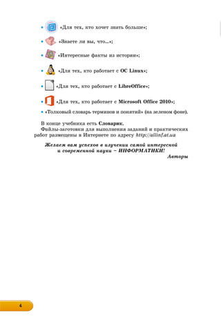 4444444444444444
 «Äëÿ òåõ, êòî õî÷åò çíàòü áîëüøå»;
 «Çíàåòå ëè âû, ÷òî…»;
 «Èíòåðåñíûå ôàêòû èç èñòîðèè»;
 «Äëÿ òåõ, êòî ðàáîòàåò ñ OC Linux»;
 «Äëÿ òåõ, êòî ðàáîòàåò ñ LibreOffice»;
 «Äëÿ òåõ, êòî ðàáîòàåò ñ Microsoft Office 2010»;
 «Òîëêîâûé ñëîâàðü òåðìèíîâ è ïîíÿòèé» (íà çåëåíîì ôîíå).
Â êîíöå ó÷åáíèêà åñòü Ñëîâàðèê.
Ôàéëû-çàãîòîâêè äëÿ âûïîëíåíèÿ çàäàíèé è ïðàêòè÷åñêèõ
ðàáîò ðàçìåùåíû â Èíòåðíåòå ïî àäðåñó http://allinf.at.ua
Æåëàåì âàì óñïåõîâ â èçó÷åíèè ñàìîé èíòåðåñíîé
è ñîâðåìåííîé íàóêè – ÈÍÔÎÐÌÀÒÈÊÈ!
Àâòîðû
 