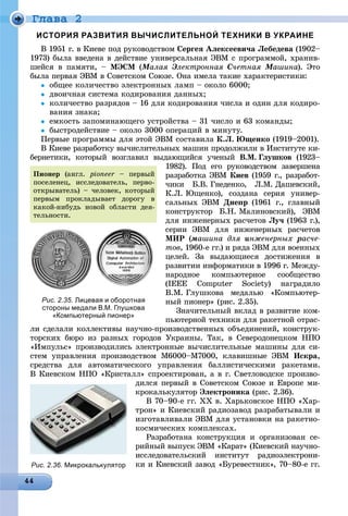 Ãëàâà 2
ИСТОРИЯ РАЗВИТИЯ ВЫЧИСЛИТЕЛЬНОЙ ТЕХНИКИ В УКРАИНЕ
Â 1951 ã. â Êèåâå ïîä ðóêîâîäñòâîì Ñåðãåÿ Àëåêñååâè÷à Ëåáåäåâà (1902–
1973) áûëà ââåäåíà â äåéñòâèå óíèâåðñàëüíàÿ ÝÂÌ ñ ïðîãðàììîé, õðàíèâ-
øåéñÿ â ïàìÿòè, – ÌÝÑÌ (ÌàëàÿÌÌ ÝëåêòðîííàÿÝÝ Ñ÷åòíàÿ ÌàøèíàÌÌ ). Ýòî
áûëà ïåðâàÿ ÝÂÌ â Ñîâåòñêîì Ñîþçå. Îíà èìåëà òàêèå õàðàêòåðèñòèêè:
 îáùåå êîëè÷åñòâî ýëåêòðîííûõ ëàìï – îêîëî 6000;
 äâîè÷íàÿ ñèñòåìà êîäèðîâàíèÿ äàííûõ;
 êîëè÷åñòâî ðàçðÿäîâ – 16 äëÿ êîäèðîâàíèÿ ÷èñëà è îäèí äëÿ êîäèðî-
âàíèÿ çíàêà;
 åìêîñòü çàïîìèíàþùåãî óñòðîéñòâà – 31 ÷èñëî è 63 êîìàíäû;
 áûñòðîäåéñòâèå – îêîëî 3000 îïåðàöèé â ìèíóòó.
Ïåðâûå ïðîãðàììû äëÿ ýòîé ÝÂÌ ñîñòàâèëà Ê.Ë. Þùåíêî (1919–2001).
Â Êèåâå ðàçðàáîòêó âû÷èñëèòåëüíûõ ìàøèí ïðîäîëæèëè â Èíñòèòóòå êè-
áåðíåòèêè, êîòîðûé âîçãëàâèë âûäàþùèéñÿ ó÷åíûé Â.Ì. Ãëóøêîâ (1923–
1982). Ïîä åãî ðóêîâîäñòâîì çàâåðøåíà
ðàçðàáîòêà ÝÂÌ Êèåâ (1959 ã., ðàçðàáîò-
÷èêè Á.Â. Ãíåäåíêî, Ë.Ì. Äàøåâñêèé,
Ê.Ë. Þùåíêî), ñîçäàíà ñåðèÿ óíèâåð-
ñàëüíûõ ÝÂÌ Äíåïð (1961 ã., ãëàâíûé
êîíñòðóêòîð Á.Í. Ìàëèíîâñêèé), ÝÂÌ
äëÿ èíæåíåðíûõ ðàñ÷åòîâ Ëó÷ (1963 ã.),
ñåðèè ÝÂÌ äëÿ èíæåíåðíûõ ðàñ÷åòîâ
ÌÈÐ (ìàøèíà äëÿ èíæåíåðíûõ ðàñ÷å-
òîâ, 1960-å ãã.) è ðÿäà ÝÂÌ äëÿ âîåííûõ
öåëåé. Çà âûäàþùèåñÿ äîñòèæåíèÿ â
ðàçâèòèè èíôîðìàòèêè â 1996 ã. Ìåæäó-
íàðîäíîå êîìïüþòåðíîå ñîîáùåñòâî
(IEEE Computer Society) íàãðàäèëî
Â.Ì. Ãëóøêîâà ìåäàëüþ «Êîìïüþòåð-
íûé ïèîíåð» (ðèñ. 2.35).
Çíà÷èòåëüíûé âêëàä â ðàçâèòèå êîì-
ïüþòåðíîé òåõíèêè äëÿ ðàêåòíîé îòðàñ-
ëè ñäåëàëè êîëëåêòèâû íàó÷íî-ïðîèçâîäñòâåííûõ îáúåäèíåíèé, êîíñòðóê-
òîðñêèõ áþðî èç ðàçíûõ ãîðîäîâ Óêðàèíû. Òàê, â Ñåâåðîäîíåöêîì ÍÏÎ
«Èìïóëüñ» ïðîèçâîäèëèñü ýëåêòðîííûå âû÷èñëèòåëüíûå ìàøèíû äëÿ ñè-
ñòåì óïðàâëåíèÿ ïðîèçâîäñòâîì Ì6000–Ì7000, êëàâèøíûå ÝÂÌ Èñêðà,
ñðåäñòâà äëÿ àâòîìàòè÷åñêîãî óïðàâëåíèÿ áàëëèñòè÷åñêèìè ðàêåòàìè.
Â Êèåâñêîì ÍÏÎ «Êðèñòàëë» ñïðîåêòèðîâàí, à â ã. Ñâåòëîâîäñêå ïðîèçâî-
äèëñÿ ïåðâûé â Ñîâåòñêîì Ñîþçå è Åâðîïå ìè-
êðîêàëüêóëÿòîð Ýëåêòðîíèêà (ðèñ. 2.36).
Â 70–90-å ãã. ÕÕ â. Õàðüêîâñêîå ÍÏÎ «Õàð-
òðîí» è Êèåâñêèé ðàäèîçàâîä ðàçðàáàòûâàëè è
èçãîòàâëèâàëè ÝÂÌ äëÿ óñòàíîâêè íà ðàêåòíî-
êîñìè÷åñêèõ êîìïëåêñàõ.
Ðàçðàáîòàíà êîíñòðóêöèÿ è îðãàíèçîâàí ñå-
ðèéíûé âûïóñê ÝÂÌ «Êàðàò» (Êèåâñêèé íàó÷íî-
èññëåäîâàòåëüñêèé èíñòèòóò ðàäèîýëåêòðîíè-
êè è Êèåâñêèé çàâîä «Áóðåâåñòíèê», 70–80-å ãã.
Рис. 2.35. Лицевая и оборотная
стороны медали В.М. Глушкова
«Компьютерный пионер»
Ïèîíåð (àíãë. pioneer – ïåðâûér
ïîñåëåíåö, èññëåäîâàòåëü, ïåðâî-
îòêðûâàòåëü) – ÷åëîâåê, êîòîðûé
ïåðâûì ïðîêëàäûâàåò äîðîãó â
êàêîé-íèáóäü íîâîé îáëàñòè äåÿ-
òåëüíîñòè.
Рис. 2.36. Микрокалькулятор
 