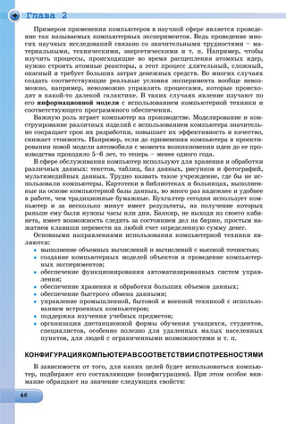 Ãëàâà 2
Ïðèìåðîì ïðèìåíåíèÿ êîìïüþòåðîâ â íàó÷íîé ñôåðå ÿâëÿåòñÿ ïðîâåäå-
íèå òàê íàçûâàåìûõ êîìïüþòåðíûõ ýêñïåðèìåíòîâ. Âåäü ïðîâåäåíèå ìíî-
ãèõ íàó÷íûõ èññëåäîâàíèé ñâÿçàíî ñî çíà÷èòåëüíûìè òðóäíîñòÿìè – ìà-
òåðèàëüíûìè, òåõíè÷åñêèìè, ýíåðãåòè÷åñêèìè è ò. ï. Íàïðèìåð, ÷òîáû
èçó÷èòü ïðîöåññû, ïðîèñõîäÿùèå âî âðåìÿ ðàñùåïëåíèÿ àòîìíûõ ÿäåð,
íóæíî ñòðîèòü àòîìíûå ðåàêòîðû, à ýòîò ïðîöåññ äëèòåëüíûé, ñëîæíûé,
îïàñíûé è òðåáóåò áîëüøèõ çàòðàò äåíåæíûõ ñðåäñòâ. Âî ìíîãèõ ñëó÷àÿõ
ñîçäàòü ñîîòâåòñòâóþùèå ðåàëüíûå óñëîâèÿ ýêñïåðèìåíòà âîîáùå íåâîç-
ìîæíî, íàïðèìåð, íåâîçìîæíî óïðàâëÿòü ïðîöåññàìè, êîòîðûå ïðîèñõî-
äÿò â êàêîé-òî äàëåêîé ãàëàêòèêå. Â òàêèõ ñëó÷àÿõ ÿâëåíèå èçó÷àþò ïî
åãî èíôîðìàöèîííîé ìîäåëè ñ èñïîëüçîâàíèåì êîìïüþòåðíîé òåõíèêè è
ñîîòâåòñòâóþùåãî ïðîãðàììíîãî îáåñïå÷åíèÿ.
Âàæíóþ ðîëü èãðàåò êîìïüþòåð íà ïðîèçâîäñòâå. Ìîäåëèðîâàíèå è êîí-
ñòðóèðîâàíèå ðàçëè÷íûõ èçäåëèé ñ èñïîëüçîâàíèåì êîìïüþòåðà çíà÷èòåëü-
íî ñîêðàùàåò ñðîê èõ ðàçðàáîòêè, ïîâûøàåò èõ ýôôåêòèâíîñòü è êà÷åñòâî,
ñíèæàåò ñòîèìîñòü. Íàïðèìåð, åñëè äî ïðèìåíåíèÿ êîìïüþòåðà â ïðîåêòè-
ðîâàíèè íîâîé ìîäåëè àâòîìîáèëÿ ñ ìîìåíòà âîçíèêíîâåíèÿ èäåè äî åå ïðî-
èçâîäñòâà ïðîõîäèëî 5–6 ëåò, òî òåïåðü – ìåíåå îäíîãî ãîäà.
Â ñôåðå îáñëóæèâàíèÿ êîìïüþòåð èñïîëüçóþò äëÿ õðàíåíèÿ è îáðàáîòêè
ðàçëè÷íûõ äàííûõ: òåêñòîâ, òàáëèö, áàç äàííûõ, ðèñóíêîâ è ôîòîãðàôèé,
ìóëüòèìåäèéíûõ äàííûõ. Òðóäíî íàçâàòü òàêîå ó÷ðåæäåíèå, ãäå áû íå èñ-
ïîëüçîâàëè êîìïüþòåðû. Êàðòîòåêè â áèáëèîòåêàõ è áîëüíèöàõ, âûïîëíåí-
íûå íà îñíîâå êîìïüþòåðíîé áàçû äàííûõ, âî ìíîãî ðàç íàäåæíåå è óäîáíåå
â ðàáîòå, ÷åì òðàäèöèîííûå áóìàæíûå. Áóõãàëòåð ñåãîäíÿ èñïîëüçóåò êîì-
ïüþòåð è çà íåñêîëüêî ìèíóò èìååò ðåçóëüòàòû, íà ïîëó÷åíèå êîòîðûõ
ðàíüøå åìó áûëè íóæíû ÷àñû èëè äíè. Áàíêèð, íå âûõîäÿ èç ñâîåãî êàáè-
íåòà, èìååò âîçìîæíîñòü ñëåäèòü çà ñîñòîÿíèåì äåë íà áèðæå, ïðîñòûì íà-
æàòèåì êëàâèøè ïåðåâåñòè íà ëþáîé ñ÷åò îïðåäåëåííóþ ñóììó äåíåã.
Îñíîâíûìè íàïðàâëåíèÿìè èñïîëüçîâàíèÿ êîìïüþòåðíîé òåõíèêè ÿâ-
ëÿþòñÿ:
 âûïîëíåíèå îáúåìíûõ âû÷èñëåíèé è âû÷èñëåíèé ñ âûñîêîé òî÷íîñòüþ;
 ñîçäàíèå êîìïüþòåðíûõ ìîäåëåé îáúåêòîâ è ïðîâåäåíèå êîìïüþòåð-
íûõ ýêñïåðèìåíòîâ;
 îáåñïå÷åíèå ôóíêöèîíèðîâàíèÿ àâòîìàòèçèðîâàííûõ ñèñòåì óïðàâ-
ëåíèÿ;
 îáåñïå÷åíèå õðàíåíèÿ è îáðàáîòêè áîëüøèõ îáúåìîâ äàííûõ;
 îáåñïå÷åíèå áûñòðîãî îáìåíà äàííûìè;
 óïðàâëåíèå ïðîìûøëåííîé, áûòîâîé è âîåííîé òåõíèêîé ñ èñïîëüçî-
âàíèåì âñòðîåííûõ êîìïüþòåðîâ;
 ïîääåðæêà èçó÷åíèÿ ó÷åáíûõ ïðåäìåòîâ;
 îðãàíèçàöèÿ äèñòàíöèîííîé ôîðìû îáó÷åíèÿ ó÷àùèõñÿ, ñòóäåíòîâ,
ñïåöèàëèñòîâ, îñîáåííî ïîëåçíî äëÿ óäàëåííûõ ìàëûõ íàñåëåííûõ
ïóíêòîâ, äëÿ ëþäåé ñ îãðàíè÷åííûìè âîçìîæíîñòÿìè è ò. ï.
КОНФИГУРАЦИЯКОМПЬЮТЕРАВСООТВЕТСТВИИСПОТРЕБНОСТЯМИ
Â çàâèñèìîñòè îò òîãî, äëÿ êàêèõ öåëåé áóäåò èñïîëüçîâàòüñÿ êîìïüþ-
òåð, ïîäáèðàþò åãî ñîñòàâëÿþùèå (êîíôèãóðàöèþ). Ïðè ýòîì îñîáîå âíè-
ìàíèå îáðàùàþò íà çíà÷åíèå ñëåäóþùèõ ñâîéñòâ:
 
