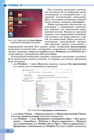 Ãëàâà 2
Ïðè óñòàíîâêå ïðîèñõîäèò ðàçìåùå-
íèå ñîñòàâíûõ ÎÑ íà âûáðàííîì äèñêå,
íàëàæèâàíèå åå âçàèìîäåéñòâèÿ ñ àï-
ïàðàòíîé ñîñòàâëÿþùåé êîìïüþòåðà.
Äèñê, íà êîòîðûé óñòàíîâëåíà îïåðàöè-
îííàÿ ñèñòåìà, íàçûâàþò ñèñòåìíûì.
Ëþáîå ïðîãðàììíîå îáåñïå÷åíèå, èñ-
ïîëüçóåìîå â ñîâðåìåííûõ êîìïüþòå-
ðàõ, ðàáîòàåò ïîä óïðàâëåíèåì îïåðà-
öèîííîé ñèñòåìû. Êàæäàÿ èç ïðîãðàìì
ñîçäàåòñÿ äëÿ îïðåäåëåííîé îïåðàöèîí-
íîé ñèñòåìû è íå ìîæåò ðàáîòàòü ñ äðó-
ãîé, íå ñîâìåñòèìîé. Ïåðåä íà÷àëîì èñ-
ïîëüçîâàíèÿ êîìïüþòåðíîé ïðîãðàì-
ìîé ïðåäñòîèò ïðîöåññ ñîãëàñîâàíèÿ ñ
îïåðàöèîííîé ñèñòåìîé. Ýòîò ïðîöåññ òàêæå, íàçûâàåìûé èíñòàëëÿöèåé,
ïðîèñõîäèò â ñîîòâåòñòâèè ñ àëãîðèòìîì, çàïèñàííûì â ñïåöèàëüíîé ïðî-
ãðàììå, íàïðèìåð, setup.exe, install.exe (äëÿ Windows) èëè INSTALL.sh, à
òàêæå ôàéëîâ ñ ðàñøèðåíèåì deb (äëÿ Linux).
Â äàëüíåéøåì íåîáõîäèìî ñëåäîâàòü óêàçàíèÿì ïðîãðàììû óñòàíîâêè.
Åñëè èíñòàëëÿöèÿ ïðîøëà óñïåøíî, òî êîìàíäà äëÿ çàïóñêà ïðîãðàììû
áóäåò âêëþ÷åíà:
 äëÿ Windows – â ìåíþ Ïóñê (êàê ïðàâèëî, â ðàçäåë Âñå ïðèëîæåíèÿ)
è â ñïèñîê óæå óñòàíîâëåííûõ ïðîãðàìì;
Рис. 2.44. Окно Программы и компоненты
 äëÿ Linux Ubuntu – â Ïàíåëü çàïóñêà è â Öåíòð ïðèëîæåíèé Ubuntu.
Óäàëåíèå (äåèíñòàëëÿöèÿ) ïðîãðàìì ïðîâîäèòñÿ:
 äëÿ Windows – â îêíå Ïðîãðàììû è êîìïîíåíòû (Ïóñê((  Âñå ïðèëî-
æåíèÿ  Ñëóæåáíûå – Windows  Ïàíåëü óïðàâëåíèÿ  Ïðîãðàì-
ìû è êîìïîíåíòû äëÿ Windows 10 èëè Ïóñê  Ïàíåëü óïðàâëåíèÿ 
Ïðîãðàììû è êîìïîíåíòû äëÿû Windows 7) ñëåäóåò âûáðàòü ïðîãðàììó,
Рис. 2.43. Рабочий стол Linux Ubuntux
с ярлыками программы установки
 