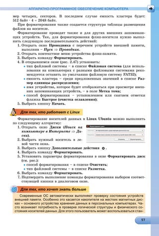 АППАРАТНО-ПРОГРАММНОЕ ОБЕСПЕЧЕНИЕ КОМПЬЮТЕРА
ìåð ÷åòûðåõ, ñåêòîðîâ. Â ïîñëåäíåì ñëó÷àå åìêîñòü êëàñòåðà áóäåò:
512 áàéò · 4  2048 áàéò.
Ïðè ôîðìàòèðîâàíèè òàêæå ñîçäàåòñÿ ñòðóêòóðà òàáëèöû ðàçìåùåíèÿ
ôàéëîâ íà íîñèòåëå.
Ôîðìàòèðîâàíèå ïðîâîäÿò òàêæå è äëÿ äðóãèõ âíåøíèõ çàïîìèíàþ-
ùèõ óñòðîéñòâ. Òàê, äëÿ ôîðìàòèðîâàíèÿ ôëýø-íîñèòåëÿ íóæíî âûïîë-
íèòü ñëåäóþùóþ ïîñëåäîâàòåëüíîñòü äåéñòâèé:
1. Îòêðûòü îêíî Ïðîâîäíèêà ñ ïåðå÷íåì óñòðîéñòâ âíåøíåé ïàìÿòè,
âûïîëíèâ – Ïóñê  Ïðîâîäíèê.
2. Îòêðûòü êîíòåêñòíîå ìåíþ óñòðîéñòâà ôëýø-ïàìÿòè.
3. Âûáðàòü êîìàíäó Ôîðìàòèðîâàòü.
4. Â îòêðûâøåìñÿ îêíå (ðèñ. 2.47) óñòàíîâèòü:
òèï ôàéëîâîé ñèñòåìû – â ñïèñêå Ôàéëîâàÿ ñèñòåìà (äëÿ èñïîëü-
çîâàíèÿ íà êîìïüþòåðàõ ñ ðàçíûìè ôàéëîâûìè ñèñòåìàìè ðåêî-
ìåíäóåòñÿ îñòàâèòü ïî óìîë÷àíèþ ôàéëîâóþ ñèñòåìó FAT32);
åìêîñòü êëàñòåðà – ñðåäè ïðåäëîæåííûõ çíà÷åíèé â ñïèñêå Ðàç-
ìåð åäèíèöû ðàñïðåäåëåíèÿ;
èìÿ óñòðîéñòâà, êîòîðîå áóäåò îòîáðàæàòüñÿ ïðè ïðîñìîòðå âíåø-
íèõ çàïîìèíàþùèõ óñòðîéñòâ, – â ïîëå Ìåòêà òîìà;
ñïîñîá ôîðìàòèðîâàíèÿ – óñòàíîâëåíèåì èëè ñíÿòèåì îòìåòêè
ôëàæêà Áûñòðîå (î÷èñòêà îãëàâëåíèÿ);
5. Âûáðàòü êíîïêó Íà÷àòü.
Ôîðìàòèðîâàíèå íîñèòåëåé äàííûõ â Linux Ubuntu ìîæíî âûïîëíèòü
ïî ñëåäóþùåìó àëãîðèòìó:
1. Îòêðûòü îêíî Äèñêè (Ïîèñê íà
êîìïüþòåðå â Èíòåðíåòå  Äè-
ñêè).
2. Âûáðàòü íóæíûé íîñèòåëü â ëå-
âîé ÷àñòè îêíà.
3. Âûáðàòü êíîïêó Äîïîëíèòåëüíûå äåéñòâèÿ .
4. Âûáðàòü êîìàíäó Ôîðìàòèðîâàòü.
5. Óñòàíîâèòü ïàðàìåòðû ôîðìàòèðîâàíèÿ â îêíå Ôîðìàòèðîâàòü äèñê
(ñì. ðèñ.):
ñïîñîá ôîðìàòèðîâàíèÿ – â ñïèñêå Î÷èñòèòü;
òèï ôàéëîâîé ñèñòåìû – â ñïèñêå Ðàçìåòêà.
6. Âûáðàòü êîìàíäó Ôîðìàòèðîâàòü.
7. Ïîäòâåðäèòü âûïîëíåíèå êîìàíäû ôîðìàòèðîâàíèÿ âûáîðîì ñîîòâåò-
ñòâóþùåé êíîïêè â äèàëîãîâîì îêíå.
Современные ОС автоматически выполняют проверку состояния устройств
внешней памяти. Особенно это касается накопителя на жестких магнитных дис-
ках – основного устройства хранения данных в персональных компьютерах. Ча-
сто возникает потребность в проверке логической структуры и физического со-
стояния носителей данных. Для этого пользователь может воспользоваться стан-
Для тех, кто работает с Linux
Для тех, кто хочет знать больше
 