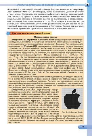 АППАРАТНО-ПРОГРАММНОЕ ОБЕСПЕЧЕНИЕ КОМПЬЮТЕРА
Àëãîðèòìû ñ ÷àñòè÷íîé ïîòåðåé äàííûõ (äðóãîå íàçâàíèå «ñ ðåãóëèðóå-
ìîé ïîòåðåé äàííûõ») èñïîëüçóþò, êîãäà öåëîñòíîñòü äàííûõ íå î÷åíü
ñóùåñòâåííà. Íàïðèìåð, ïðè ñæàòèè ãðàôè÷åñêèõ, âèäåî-, çâóêîâûõ ôàé-
ëîâ, ïîñêîëüêó îðãàíû ÷óâñòâ ÷åëîâåêà íå âñåãäà ñïîñîáíû çàìåòèòü íå-
çíà÷èòåëüíîå îòëè÷èå â îòòåíêàõ öâåòîâ íà ôîòîãðàôèè, â âîñïðîèçâåäå-
íèè çâóêîâûõ èëè âèäåîäàííûõ è ò. ï. Èëè ïîòåðÿ â êà÷åñòâå íå òàê
âàæíà, êàê íåîáõîäèìîñòü óìåíüøèòü ðàçìåðû ôàéëîâ äëÿ çàïèñè íà îï-
òè÷åñêèé äèñê èëè äëÿ èñïîëüçîâàíèÿ â Èíòåðíåòå. Îäíàêî ýòè àëãîðèò-
ìû íåëüçÿ ïðèìåíÿòü ïðè ñæàòèè òåêñòîâûõ è ÷èñëîâûõ äàííûõ.
Методы сжатия данных
Алгоритмы Д. Хаффмана и Шеннона-Фано предусматривают перекодиро-
вание данных. Символы, которые чаще встречаются в сообщении, перекодируют-
ся меньшим количеством символов, а какие реже – большим. Так, например, для
кодирования в Windows-1251 предыдущего предложения, которое содержит
115 символов, включая пробелы, необходимо использовать 1 байт данных на
каждый символ, или 115 байт. Если же посчитать, сколько раз тот или иной символ
встречается в предложении, то окажется, что всего символов в предложении 28,
чаще встречается символ «пробел» – 14 раз, символы «е» и «о» – по 11, «и» – 10,
«с» – 7, «в» – 6 и т. д. Меньше всего, один раз, встречаются символы «у», «п», «ж»,
«–», «.». Если применить алгоритм сжатия данных для двоичного кода (0 и 1) и
обозначить символы, чаще встречающиеся одним символом (1 бит): символ «про-
бел» – 0, а символ «е» – 1, следующие по частоте повторяемости – двумя симво-
лами (2 бит): символ «о» – 00, символ «и» – 01 и т. д. Для символов, встречающих-
ся реже всего, будут использованы четыре двоичные цифры или 4 бит.
В результате общая длина кода закодированного таким способом предложения
будет составлять 90 бит, или 11 байт и 2 бит. Как видим, общий объем кода пред-
ложения уменьшится в 10 раз.у р
Конечно, это довольно упрощенная схема кодирования, не следует забывать,
что в сжатом таким способом файле должна содержаться таблица кодирования
и дополнительные служебные сведения. Поэтому при кодировании очень ма-
леньких файлов может произойти не уменьшение, а, наоборот, увеличение раз-
меров файла. Для файлов с большим объемом текстовых или цифровых данных
этот алгоритм дает высокую степень сжатия.р д у
Алгоритм RLE (англ. Run-Length encoding – кодиро-g
вание повторов или длин серий) используется чаще для
кодирования графических данных. Этот метод преду-
сматривает замену последовательности однотипных
данных ее сокращенным описанием. Например, в рисун-
ке логотипа корпорации Apple (рис. 2.49) использованы
только два цвета – черный и белый. Если обозначить
черный цвет цифрой «1», а белый – «0», тогда код первой
строки изображения должен состоять из 48 цифр «0»
(48 бит). Но их можно заменить описанием, указав код
символа и количество повторов – 0 48. На код описания
будет отведено 9 бит: 1 бит на цифру «0» и по четыре
бита на две цифры количества повторов. Второй ряд точек будет закодирован так
же, а третий: 0 29 1 4 0 15 – 23 бит. Для цветных изображений с большим количе-
ством одноцветных фрагментов данный алгоритм обеспечит высокую эффектив-
ность сжатия.
Для тех, кто хочет знать больше
Рис. 2.49. Логотип Apple
 